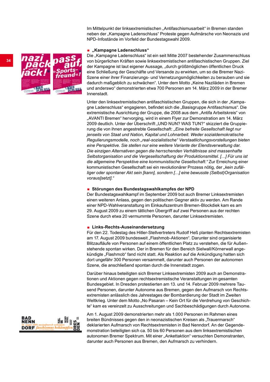 Im Mittelpunkt der linksextremistischen "Antifaschismusarbeit" in Bremen standen neben der "Kampagne Ladenschluss" Proteste gegen Aufmärsche von Neonazis und NPD-Infostände im Vorfeld der Bundestagswahl 2009. . "Kampagne Ladenschluss" Die "Kampagne Ladenschluss" ist ein seit Mitte 2007 bestehender Zusammenschluss 34 von bürgerlichen Kräften sowie linksextremistischen antifaschistischen Gruppen. Ziel der Kampagne ist laut eigener Aussage, "durch größtmöglichen öffentlichen Druck eine Schließung der Geschäfte und Versande zu erwirken, um so die Bremer NaziSzene einer ihrer Finanzierungsund Vernetzungsmöglichkeiten zu berauben und sie dadurch maßgeblich zu schwächen". Unter dem Motto "Keine Naziläden in Bremen und anderswo" demonstrierten etwa 700 Personen am 14. März 2009 in der Bremer Innenstadt. Unter den linksextremistischen antifaschistischen Gruppen, die sich in der "Kampagne Ladenschluss" engagieren, befindet sich die "Basisgruppe Antifaschismus". Die extremistische Ausrichtung der Gruppe, die 2008 aus dem "Antifa Arbeitskreis" von "AVANTI Bremen" hervorging, wird in einem Flyer zur Demonstration am 14. März 2009 deutlich. Unter der Überschrift "UND NUN? WAS TUN?" skizziert die Gruppierung die von ihnen angestrebte Gesellschaft: "Eine befreite Gesellschaft liegt nur jenseits von Staat und Nation, Kapital und Lohnarbeit. Weder sozialdemokratische Regulierungsmodelle, noch "real-sozialistische" Verstaatlichungsvorstellungen bieten eine Perspektive. Sie stellen nur eine weitere Variante der Elendsverwaltung dar. Die einzigen Alternativen gegen die herrschenden Verhältnisse sind massenhafte Selbstorganisation und die Vergesellschaftung der Produktionsmittel. [...] Für uns ist die allgemeine Perspektive eine kommunistische Gesellschaft." Zur Erreichung einer kommunistischen Gesellschaft sei ein revolutionärer Prozess nötig, der "kein zufälliger oder spontaner Akt sein [kann], sondern [...] eine bewusste (Selbst)Organisation voraus[setzt]." . Störungen des Bundestagswahlkampfes der NPD Der Bundestagswahlkampf im September 2009 bot auch Bremer Linksextremisten einen weiteren Anlass, gegen den politischen Gegner aktiv zu werden. Am Rande einer NPD-Wahlveranstaltung im Einkaufszentrum Bremen-Blockdiek kam es am 29. August 2009 zu einem tätlichen Übergriff auf zwei Personen aus der rechten Szene durch etwa 20 vermummte Personen, darunter Linksextremisten. . Links-Rechts-Auseinandersetzung Für den 22. Todestag des Hitler-Stellvertreters Rudolf Heß planten Rechtsextremisten am 17. August 2009 bundesweit "Flashmob-Aktionen". Darunter sind organisierte Blitzaufläufe von Personen auf einem öffentlichen Platz zu verstehen, die für Außenstehende spontan wirken. Der in Bremen für den Bereich Sielwall/Körnerwall angekündigte "Flashmob" fand nicht statt. Als Reaktion auf die Ankündigung hatten sich dort ungefähr 300 Personen versammelt, darunter auch Personen der autonomen Szene, die anschließend spontan durch die Innenstadt zogen. Darüber hinaus beteiligten sich Bremer Linksextremisten 2009 auch an Demonstrationen und Aktionen gegen rechtsextremistische Veranstaltungen im gesamten Bundesgebiet. In Dresden protestierten am 13. und 14. Februar 2009 mehrere Tausend Personen, darunter Autonome aus Bremen, gegen den Aufmarsch von Rechtsextremisten anlässlich des Jahrestages der Bombardierung der Stadt im Zweiten Weltkrieg. Unter dem Motto "No Pasaran - Kein Ort für die Verdrehung von Geschichte" kam es vereinzelt zu Ausschreitungen und Sachbeschädigungen durch Autonome. Am 1. August 2009 demonstrierten mehr als 1.000 Personen im Rahmen eines breiten Bündnisses gegen den in neonazistischen Kreisen als "Trauermarsch" deklarierten Aufmarsch von Rechtsextremisten in Bad Nenndorf. An der Gegendemonstration beteiligten sich ca. 50 bis 60 Personen aus dem linksextremistischen autonomen Bremer Spektrum. Mit einer "Ankettaktion" versuchten Demonstranten, darunter auch Personen aus Bremen, den Aufmarsch zu verhindern.
