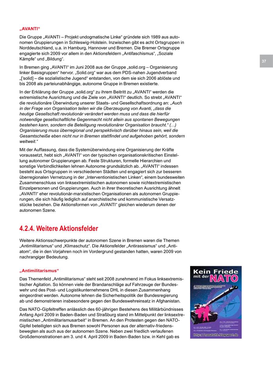"AVANTI" Die Gruppe "AVANTI - Projekt undogmatische Linke" gründete sich 1989 aus autonomen Gruppierungen in Schleswig-Holstein. Inzwischen gibt es acht Ortsgruppen in Norddeutschland, u.a. in Hamburg, Hannover und Bremen. Die Bremer Ortsgruppe engagierte sich 2009 vor allem in den Aktionsfeldern "Antifaschismus", "Soziale Kämpfe" und "Bildung". 37 In Bremen ging "AVANTI" im Juni 2008 aus der Gruppe "solid.org - Organisierung linker Basisgruppen" hervor. "Solid.org" war aus dem PDS-nahen Jugendverband "['solid] - die sozialistische Jugend" entstanden, von dem sie sich 2006 ablöste und bis 2008 als parteiunabhängige, autonome Gruppe in Bremen existierte. In der Erklärung der Gruppe "solid.org" zu ihrem Beitritt zu "AVANTI" werden die extremistische Ausrichtung und die Ziele von "AVANTI" deutlich. So strebt "AVANTI" die revolutionäre Überwindung unserer Staatsund Gesellschaftsordnung an: "Auch in der Frage von Organisation teilen wir die Überzeugung von Avanti, "dass die heutige Gesellschaft revolutionär verändert werden muss und dass die hierfür notwendige gesellschaftliche Gegenmacht nicht allein aus spontanen Bewegungen bestehen kann, sondern die Beteiligung revolutionärer Organisation braucht." (...) Organisierung muss überregional und perspektivisch darüber hinaus sein, weil die Gesamtscheiße eben nicht nur in Bremen stattfindet und aufgehoben gehört, sondern weltweit." Mit der Auffassung, dass die Systemüberwindung eine Organisierung der Kräfte voraussetzt, hebt sich "AVANTI" von der typischen organisationskritischen Einstellung autonomer Gruppierungen ab. Feste Strukturen, formelle Hierarchien und sonstige Verbindlichkeiten lehnen Autonome grundsätzlich ab. "AVANTI" indessen besteht aus Ortsgruppen in verschiedenen Städten und engagiert sich zur besseren überregionalen Vernetzung in der "Interventionistischen Linken", einem bundesweiten Zusammenschluss von linksextremistischen autonomen sowie nichtextremistischen Einzelpersonen und Gruppierungen. Auch in ihrer theoretischen Ausrichtung ähnelt "AVANTI" eher revolutionär-marxistischen Organisationen als autonomen Gruppierungen, die sich häufig lediglich auf anarchistische und kommunistische Versatzstücke beziehen. Die Aktionsformen von "AVANTI" gleichen wiederum denen der autonomen Szene. 4.2.4. Weitere Aktionsfelder Weitere Aktionsschwerpunkte der autonomen Szene in Bremen waren die Themen "Antimilitarismus" und "Klimaschutz". Die Aktionsfelder "Antirassismus" und "Antiatom", die in den Vorjahren noch im Vordergrund gestanden hatten, waren 2009 von nachrangiger Bedeutung. "Antimilitarismus" Das Themenfeld "Antimilitarismus" steht seit 2008 zunehmend im Fokus linksextremistischer Agitation. So können viele der Brandanschläge auf Fahrzeuge der Bundeswehr und des Postund Logistikunternehmens DHL in diesen Zusammenhang eingeordnet werden. Autonome lehnen die Sicherheitspolitik der Bundesregierung ab und demonstrieren insbesondere gegen den Bundeswehreinsatz in Afghanistan. Das NATO-Gipfeltreffen anlässlich des 60-jährigen Bestehens des Militärbündnisses Anfang April 2009 in Baden-Baden und Straßburg stand im Mittelpunkt der linksextremistischen "Antimilitarismusarbeit" in Bremen. An den Protesten gegen den NATOGipfel beteiligten sich aus Bremen sowohl Personen aus der alternativ-friedensbewegten als auch aus der autonomen Szene. Neben zwei friedlich verlaufenen Großdemonstrationen am 3. und 4. April 2009 in Baden-Baden bzw. in Kehl gab es
