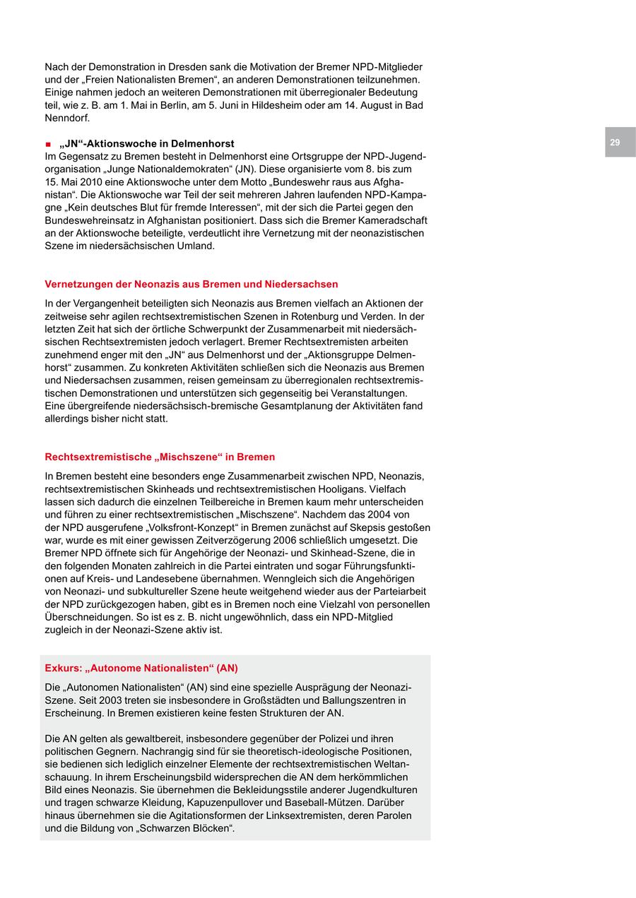 Nach der Demonstration in Dresden sank die Motivation der Bremer NPD-Mitglieder und der "Freien Nationalisten Bremen", an anderen Demonstrationen teilzunehmen. Einige nahmen jedoch an weiteren Demonstrationen mit überregionaler Bedeutung teil, wie z. B. am 1. Mai in Berlin, am 5. Juni in Hildesheim oder am 14. August in Bad Nenndorf. . "JN"-Aktionswoche in Delmenhorst 29 Im Gegensatz zu Bremen besteht in Delmenhorst eine Ortsgruppe der NPD-Jugendorganisation "Junge Nationaldemokraten" (JN). Diese organisierte vom 8. bis zum 15. Mai 2010 eine Aktionswoche unter dem Motto "Bundeswehr raus aus Afghanistan". Die Aktionswoche war Teil der seit mehreren Jahren laufenden NPD-Kampagne "Kein deutsches Blut für fremde Interessen", mit der sich die Partei gegen den Bundeswehreinsatz in Afghanistan positioniert. Dass sich die Bremer Kameradschaft an der Aktionswoche beteiligte, verdeutlicht ihre Vernetzung mit der neonazistischen Szene im niedersächsischen Umland. Vernetzungen der Neonazis aus Bremen und Niedersachsen In der Vergangenheit beteiligten sich Neonazis aus Bremen vielfach an Aktionen der zeitweise sehr agilen rechtsextremistischen Szenen in Rotenburg und Verden. In der letzten Zeit hat sich der örtliche Schwerpunkt der Zusammenarbeit mit niedersächsischen Rechtsextremisten jedoch verlagert. Bremer Rechtsextremisten arbeiten zunehmend enger mit den "JN" aus Delmenhorst und der "Aktionsgruppe Delmenhorst" zusammen. Zu konkreten Aktivitäten schließen sich die Neonazis aus Bremen und Niedersachsen zusammen, reisen gemeinsam zu überregionalen rechtsextremistischen Demonstrationen und unterstützen sich gegenseitig bei Veranstaltungen. Eine übergreifende niedersächsisch-bremische Gesamtplanung der Aktivitäten fand allerdings bisher nicht statt. Rechtsextremistische "Mischszene" in Bremen In Bremen besteht eine besonders enge Zusammenarbeit zwischen NPD, Neonazis, rechtsextremistischen Skinheads und rechtsextremistischen Hooligans. Vielfach lassen sich dadurch die einzelnen Teilbereiche in Bremen kaum mehr unterscheiden und führen zu einer rechtsextremistischen "Mischszene". Nachdem das 2004 von der NPD ausgerufene "Volksfront-Konzept" in Bremen zunächst auf Skepsis gestoßen war, wurde es mit einer gewissen Zeitverzögerung 2006 schließlich umgesetzt. Die Bremer NPD öffnete sich für Angehörige der Neonaziund Skinhead-Szene, die in den folgenden Monaten zahlreich in die Partei eintraten und sogar Führungsfunktionen auf Kreisund Landesebene übernahmen. Wenngleich sich die Angehörigen von Neonaziund subkultureller Szene heute weitgehend wieder aus der Parteiarbeit der NPD zurückgezogen haben, gibt es in Bremen noch eine Vielzahl von personellen Überschneidungen. So ist es z. B. nicht ungewöhnlich, dass ein NPD-Mitglied zugleich in der Neonazi-Szene aktiv ist. Exkurs: "Autonome Nationalisten" (AN) Die "Autonomen Nationalisten" (AN) sind eine spezielle Ausprägung der NeonaziSzene. Seit 2003 treten sie insbesondere in Großstädten und Ballungszentren in Erscheinung. In Bremen existieren keine festen Strukturen der AN. Die AN gelten als gewaltbereit, insbesondere gegenüber der Polizei und ihren politischen Gegnern. Nachrangig sind für sie theoretisch-ideologische Positionen, sie bedienen sich lediglich einzelner Elemente der rechtsextremistischen Weltanschauung. In ihrem Erscheinungsbild widersprechen die AN dem herkömmlichen Bild eines Neonazis. Sie übernehmen die Bekleidungsstile anderer Jugendkulturen und tragen schwarze Kleidung, Kapuzenpullover und Baseball-Mützen. Darüber hinaus übernehmen sie die Agitationsformen der Linksextremisten, deren Parolen und die Bildung von "Schwarzen Blöcken".