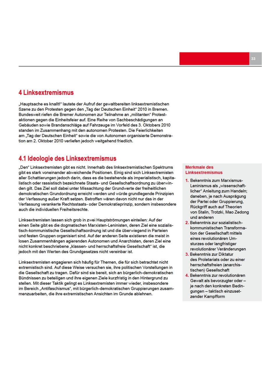 4 Linksextremismus "Hauptsache es knallt!" Jautete der Aufruf der gewaltbereiten linksextremistischen Szene zu den Protesten gegen den "Tag der Deutschen Einheit" 2010 in Bremen. Bundesweit riefen die Bremer Autonomen zur Teilnahme an "militanten" Protestaktionen gegendie Einheitsfeier auf. Eine Reihe von Sachbeschädigungen an Gebäuden sowie Brandanschläge auf Fahrzeuge im Vorfeld des 3. Oktobers 2010 standen im Zusammenhang mit den autonomen Protesten. Die Feierlichkeiten am "Tag der Deutschen Einheit" sowie die von Autonomen organisierte Demonstration am 2. Oktober 2010 verliefen jedoch weitgehend friedlich. 4.1 Ideologie des Linksextremismus "Den" Linksextremisten gibt es nicht. Innerhalb des linksextremistischen Spektrums Merkmale des gibt es stark voneinander abweichende Positionen. Einig sind sich Linksextremisten Linksextremismus aller Schattierungen jedoch darin, dass es die bestehende als imperialistisch, kapita1. Bekenntnis zum Marxismuslistisch oder rassistisch bezeichnete Staatsund Gesellschaftsordnung zu überwinLeninismus als "wissenschaftdengilt. Das Ziel soll dabei unter Missachtung der Grundwerte derfreiheitlichen licher" Anleitung zum Handeln; demokratischen Grundordnung erreicht werden und würde grundlegende Prinzipien daneben, je nach Ausprägung der Verfassung außer Kraft setzen. Betroffen wären davon nicht nur das in der der Partei oder Gruppierung, Verfassung verankerte Rechtsstaatsoder Demokratieprinzip, sondern insbesondere Rückgriff auch auf Theorien auch die individuellen Freiheitsrechte. von Stalin, Trotzki, Mao Zedong und anderen Linksextremisten lassen sich grob in zwei Hauptströmungen einteilen: Auf der 2. Bekenntnis zur sozialistischeinen Seite gibt es die dogmatischen Marxisten-Leninisten, deren Ziel eine sozialiskommunistischen Transformatisch-kommunistische Gesellschaftsordnung ist und die überwiegend in Parteien tion der Gesellschaft mittels und festen Gruppen organisiert sind. Auf der anderen Seite existieren die meist in eines revolutionären Umlosen Zusammenhängen agierenden Autonomen und Anarchisten, deren Ziel eine sturzes oderlangfristiger nicht konkret beschriebene "klassenund herrschaftsfreie Gesellschaft" ist, die revolutionärer Veränderungen jedoch mit den Werten des Grundgesetzes nicht vereinbar ist. 3. Bekenntnis zur Diktatur des Proletariats oder zu einer Linksextremisten engagieren sich häufig für Themen, die für sich betrachtet nicht herrschaftsfreien (anarchisextremistisch sind. Auf diese Weise versuchen sie, ihre politischen Vorstellungen in tischen) Gesellschaft die Gesellschaft zu tragen. Dafür sind sie bereit, sich an bürgerlich-demokratischen 4. Bekenntnis zur revolutionären Bündnissen zu beteiligen und ihre eigenen Ziele kurzfristig in den Hintergrund zu Gewalt als bevorzugter oder -- stellen. Mit dieser Taktik gelingt es Linksextremisten immer wieder, insbesondere je nach den konkreten Bedinim Bereich "Antifaschismus", mit bürgerlich-demokratischen Gruppierungen zusamgungentaktisch einzusetmenzuarbeiten, die ihre extremistischen Ansichten im Grunde ablehnen. zender Kampfform