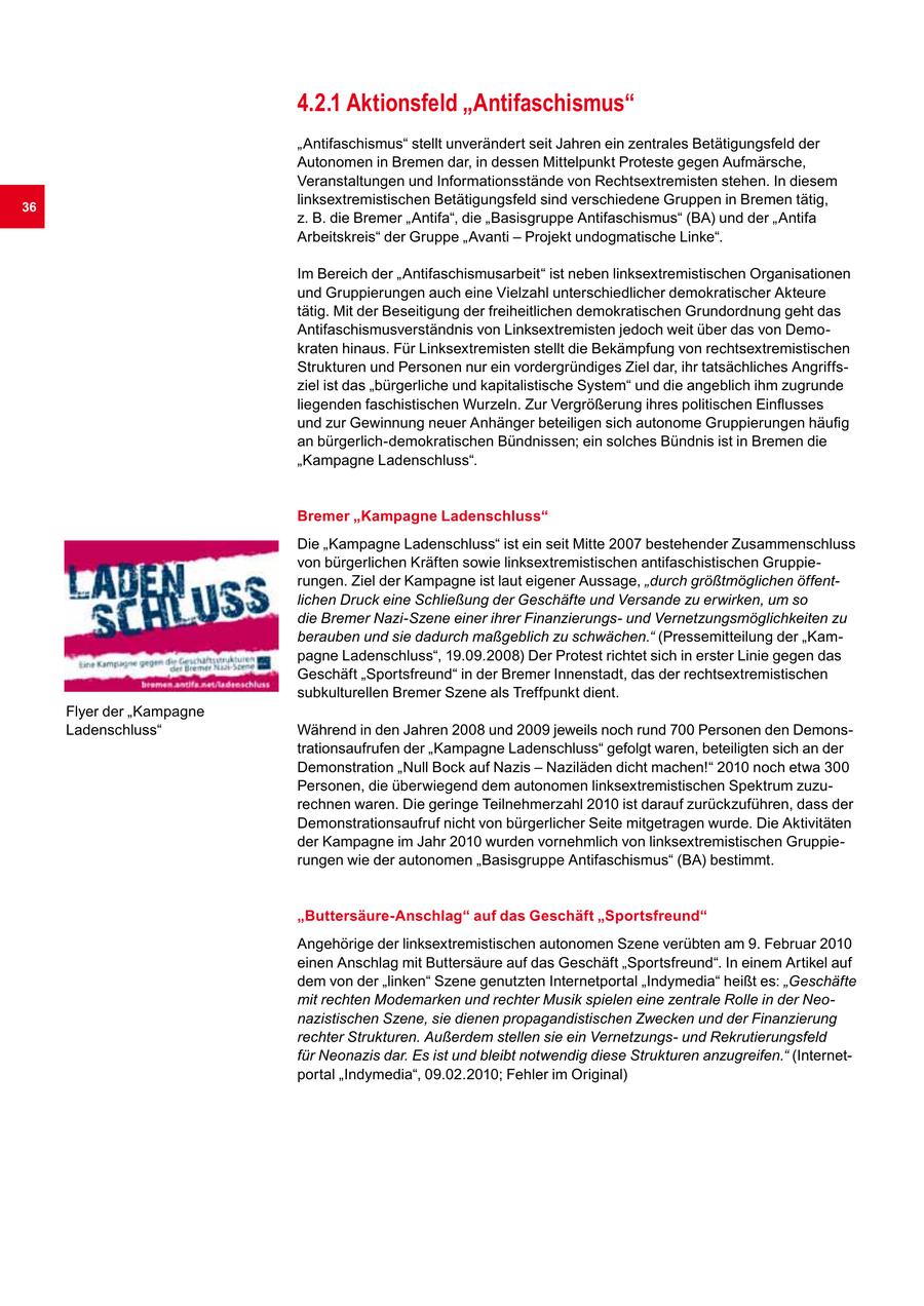 4.2.1 Aktionsfeld "Antifaschismus" "Antifaschismus" stellt unverändert seit Jahren ein zentrales Betätigungsfeld der Autonomen in Bremen dar, in dessen Mittelpunkt Proteste gegen Aufmärsche, Veranstaltungen und Informationsstände von Rechtsextremisten stehen. In diesem 36 linksextremistischen Betätigungsfeld sind verschiedene Gruppen in Bremen tätig, z. B. die Bremer "Antifa", die "Basisgruppe Antifaschismus" (BA) und der "Antifa Arbeitskreis" der Gruppe "Avanti - Projekt undogmatische Linke". Im Bereich der "Antifaschismusarbeit" ist neben linksextremistischen Organisationen und Gruppierungen auch eine Vielzahl unterschiedlicher demokratischer Akteure tätig. Mit der Beseitigung der freiheitlichen demokratischen Grundordnung geht das Antifaschismusverständnis von Linksextremisten jedoch weit über das von Demokraten hinaus. Für Linksextremisten stellt die Bekämpfung von rechtsextremistischen Strukturen und Personen nur ein vordergründiges Ziel dar, ihr tatsächliches Angriffsziel ist das "bürgerliche und kapitalistische System" und die angeblich ihm zugrunde liegenden faschistischen Wurzeln. Zur Vergrößerung ihres politischen Einflusses und zur Gewinnung neuer Anhänger beteiligen sich autonome Gruppierungen häufig an bürgerlich-demokratischen Bündnissen; ein solches Bündnis ist in Bremen die "Kampagne Ladenschluss". Bremer "Kampagne Ladenschluss" Die "Kampagne Ladenschluss" ist ein seit Mitte 2007 bestehender Zusammenschluss von bürgerlichen Kräften sowie linksextremistischen antifaschistischen Gruppierungen. Ziel der Kampagne ist laut eigener Aussage, "durch größtmöglichen öffentlichen Druck eine Schließung der Geschäfte und Versande zu erwirken, um so die Bremer Nazi-Szene einer ihrer Finanzierungsund Vernetzungsmöglichkeiten zu berauben und sie dadurch maßgeblich zu schwächen." (Pressemitteilung der "Kampagne Ladenschluss", 19.09.2008) Der Protest richtet sich in erster Linie gegen das Geschäft "Sportsfreund" in der Bremer Innenstadt, das der rechtsextremistischen subkulturellen Bremer Szene als Treffpunkt dient. Flyer der "Kampagne Ladenschluss" Während in den Jahren 2008 und 2009 jeweils noch rund 700 Personen den Demonstrationsaufrufen der "Kampagne Ladenschluss" gefolgt waren, beteiligten sich an der Demonstration "Null Bock auf Nazis - Naziläden dicht machen!" 2010 noch etwa 300 Personen, die überwiegend dem autonomen linksextremistischen Spektrum zuzurechnen waren. Die geringe Teilnehmerzahl 2010 ist darauf zurückzuführen, dass der Demonstrationsaufruf nicht von bürgerlicher Seite mitgetragen wurde. Die Aktivitäten der Kampagne im Jahr 2010 wurden vornehmlich von linksextremistischen Gruppierungen wie der autonomen "Basisgruppe Antifaschismus" (BA) bestimmt. "Buttersäure-Anschlag" auf das Geschäft "Sportsfreund" Angehörige der linksextremistischen autonomen Szene verübten am 9. Februar 2010 einen Anschlag mit Buttersäure auf das Geschäft "Sportsfreund". In einem Artikel auf dem von der "linken" Szene genutzten Internetportal "Indymedia" heißt es: "Geschäfte mit rechten Modemarken und rechter Musik spielen eine zentrale Rolle in der Neonazistischen Szene, sie dienen propagandistischen Zwecken und der Finanzierung rechter Strukturen. Außerdem stellen sie ein Vernetzungsund Rekrutierungsfeld für Neonazis dar. Es ist und bleibt notwendig diese Strukturen anzugreifen." (Internetportal "Indymedia", 09.02.2010; Fehler im Original)