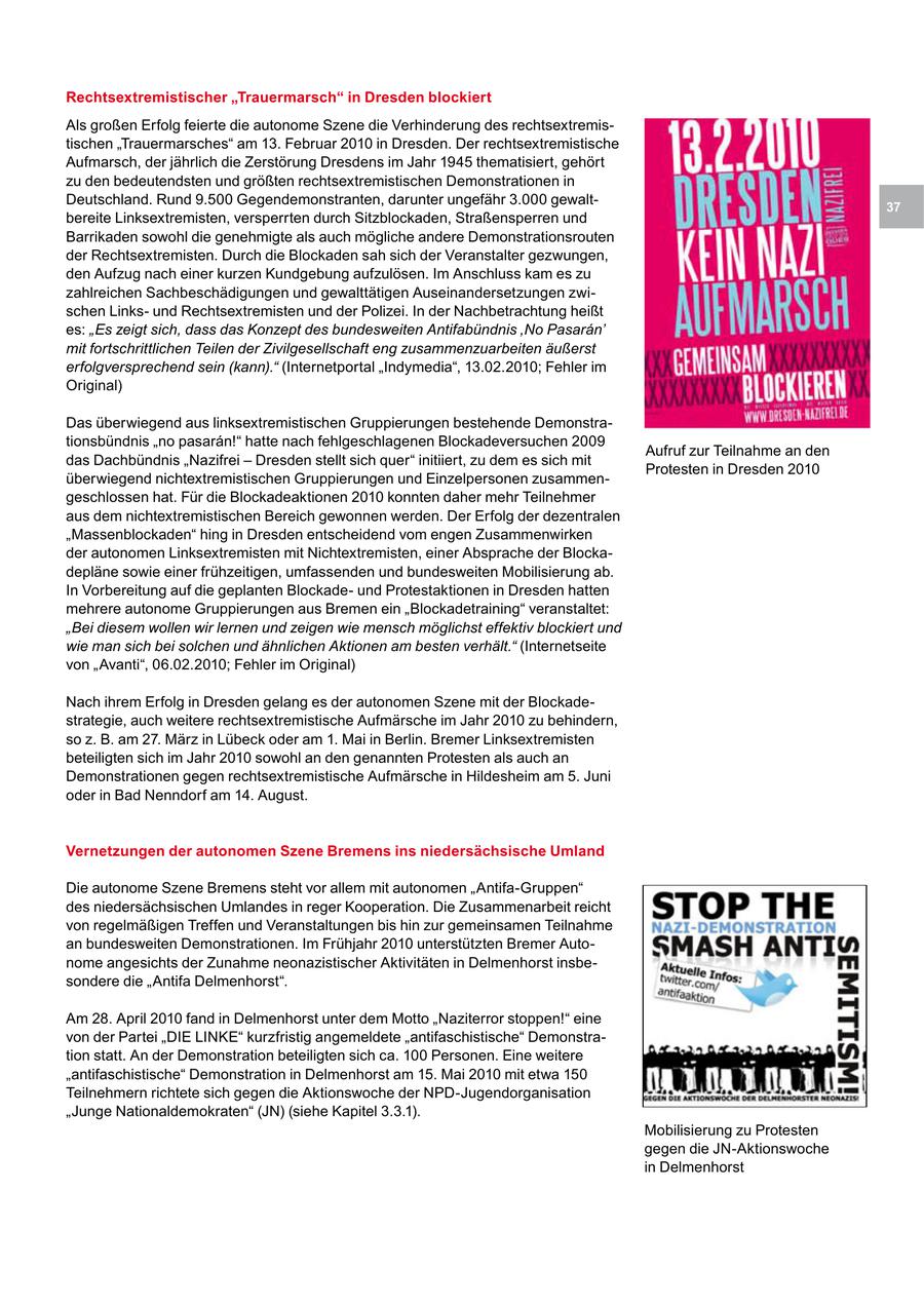 Rechtsextremistischer "Trauermarsch" in Dresden blockiert Als großen Erfolg feierte die autonome Szene die Verhinderung des rechtsextremistischen "Trauermarsches" am 13. Februar 2010 in Dresden. Der rechtsextremistische Aufmarsch, der jährlich die Zerstörung Dresdens im Jahr 1945 thematisiert, gehört zu den bedeutendsten und größten rechtsextremistischen Demonstrationen in Deutschland. Rund 9.500 Gegendemonstranten, darunter ungefähr 3.000 gewalt37 bereite Linksextremisten, versperrten durch Sitzblockaden, Straßensperren und Barrikaden sowohl die genehmigte als auch mögliche andere Demonstrationsrouten der Rechtsextremisten. Durch die Blockaden sah sich der Veranstalter gezwungen, den Aufzug nach einer kurzen Kundgebung aufzulösen. Im Anschluss kam es zu zahlreichen Sachbeschädigungen und gewalttätigen Auseinandersetzungen zwischen Linksund Rechtsextremisten und der Polizei. In der Nachbetrachtung heißt es: "Es zeigt sich, dass das Konzept des bundesweiten Antifabündnis 'No Pasaran' mit fortschrittlichen Teilen der Zivilgesellschaft eng zusammenzuarbeiten äußerst erfolgversprechend sein (kann)." (Internetportal "Indymedia", 13.02.2010; Fehler im Original) Das überwiegend aus linksextremistischen Gruppierungen bestehende Demonstrationsbündnis "no pasaran!" hatte nach fehlgeschlagenen Blockadeversuchen 2009 Aufruf zur Teilnahme an den das Dachbündnis "Nazifrei - Dresden stellt sich quer" initiiert, zu dem es sich mit Protesten in Dresden 2010 überwiegend nichtextremistischen Gruppierungen und Einzelpersonen zusammengeschlossen hat. Für die Blockadeaktionen 2010 konnten daher mehr Teilnehmer aus dem nichtextremistischen Bereich gewonnen werden. Der Erfolg der dezentralen "Massenblockaden" hing in Dresden entscheidend vom engen Zusammenwirken der autonomen Linksextremisten mit Nichtextremisten, einer Absprache der Blockadepläne sowie einer frühzeitigen, umfassenden und bundesweiten Mobilisierung ab. In Vorbereitung auf die geplanten Blockadeund Protestaktionen in Dresden hatten mehrere autonome Gruppierungen aus Bremen ein "Blockadetraining" veranstaltet: "Bei diesem wollen wir lernen und zeigen wie mensch möglichst effektiv blockiert und wie man sich bei solchen und ähnlichen Aktionen am besten verhält." (Internetseite von "Avanti", 06.02.2010; Fehler im Original) Nach ihrem Erfolg in Dresden gelang es der autonomen Szene mit der Blockadestrategie, auch weitere rechtsextremistische Aufmärsche im Jahr 2010 zu behindern, so z. B. am 27. März in Lübeck oder am 1. Mai in Berlin. Bremer Linksextremisten beteiligten sich im Jahr 2010 sowohl an den genannten Protesten als auch an Demonstrationen gegen rechtsextremistische Aufmärsche in Hildesheim am 5. Juni oder in Bad Nenndorf am 14. August. Vernetzungen der autonomen Szene Bremens ins niedersächsische Umland Die autonome Szene Bremens steht vor allem mit autonomen "Antifa-Gruppen" des niedersächsischen Umlandes in reger Kooperation. Die Zusammenarbeit reicht von regelmäßigen Treffen und Veranstaltungen bis hin zur gemeinsamen Teilnahme an bundesweiten Demonstrationen. Im Frühjahr 2010 unterstützten Bremer Autonome angesichts der Zunahme neonazistischer Aktivitäten in Delmenhorst insbesondere die "Antifa Delmenhorst". Am 28. April 2010 fand in Delmenhorst unter dem Motto "Naziterror stoppen!" eine von der Partei "DIE LINKE" kurzfristig angemeldete "antifaschistische" Demonstration statt. An der Demonstration beteiligten sich ca. 100 Personen. Eine weitere "antifaschistische" Demonstration in Delmenhorst am 15. Mai 2010 mit etwa 150 Teilnehmern richtete sich gegen die Aktionswoche der NPD-Jugendorganisation "Junge Nationaldemokraten" (JN) (siehe Kapitel 3.3.1). Mobilisierung zu Protesten gegen die JN-Aktionswoche in Delmenhorst