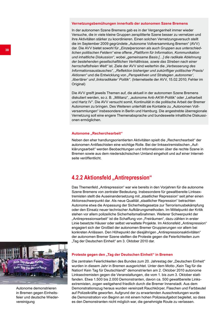 Vernetzungsbemühungen innerhalb der autonomen Szene Bremens In der autonomen Szene Bremens gab es in der Vergangenheit immer wieder Versuche, die in viele kleine Gruppen zersplitterte Szene besser zu vernetzen und ihre Aktivitäten stärker zu koordinieren. Einen solchen Vernetzungsversuch stellt die im September 2009 gegründete "Autonome Vollversammlung Bremen" (AVV) 38 dar. Die AVV bietet sowohl für "Einzelpersonen als auch Gruppen aus unterschiedlichen politischen Feldern" eine offene "Plattform für Information, Kommunikation und inhaltliche Diskussion", wobei "gemeinsame Basis [...] die radikale Ablehnung der bestehenden gesellschaftlichen Verhältnisse, sowie das Streben nach einer herrschaftsfreien Welt" ist. Ziele der AVV sind weiterhin die "Verbesserung des Informationsaustausches", "Reflektion bisheriger und zukünftiger politischer Praxis/ Aktionen" und die Entwicklung von "Perspektiven und Strategien 'autonomer', 'libertärer' und 'linksradikaler' Politik". (Internetseite der AVV, 15.02.2010; Fehler im Original) Die AVV greift jeweils Themen auf, die aktuell in der autonomen Szene Bremens diskutiert werden, so z. B. "Militanz", "autonome Anti-AKW-Politik" oder "Leiharbeit und Hartz IV". Die AVV versucht somit, Kontinuität in die politische Arbeit der Bremer Autonomen zu bringen. Des Weiteren unterhält sie Kontakte zu "Autonomen Vollversammlungen" insbesondere in Berlin und Hamburg. Die angestrebte überregionale Vernetzung soll eine engere Themenabsprache und bundesweite inhaltliche Diskussionen ermöglichen. Autonome "Recherchearbeit" Neben den eher handlungsorientierten Aktivitäten spielt die "Recherchearbeit" der autonomen Antifaschisten eine wichtige Rolle. Bei der linksextremistischen "Aufklärungsarbeit" werden Beobachtungen und Informationen über die rechte Szene in Bremen sowie aus dem niedersächsischen Umland eingeholt und auf einer Internetseite veröffentlicht. 4.2.2 Aktionsfeld "Antirepression" Das Themenfeld "Antirepression" war wie bereits in den Vorjahren für die autonome Szene Bremens von zentraler Bedeutung. Insbesondere für gewaltbereite Linksextremisten stellt die Auseinandersetzung mit "staatlicher Repression" seit jeher einen Aktionsschwerpunkt dar. Als neue Qualität "staatlicher Repression" betrachten Autonome etwa die Anpassung der Sicherheitsgesetze zur Terrorismusbekämpfung oder den Einsatz neuer technischer Aufklärungsmethoden. Im Mittelpunkt der Kritik stehen vor allem polizeiliche Sicherheitsmaßnahmen. Weiterer Schwerpunkt der "Antirepressionsarbeit" ist die Schaffung von "Freiräumen", dazu zählen in erster Linie besetzte Häuser oder selbst verwaltete Projekte. Im Aktionsfeld "Antirepression" engagiert sich der Großteil der autonomen Bremer Gruppierungen vor allem bei konkreten Anlässen. Den Höhepunkt der diesjährigen "Antirepressionsaktivitäten" der autonomen Bremer Szene stellten die Proteste gegen die Feierlichkeiten zum "Tag der Deutschen Einheit" am 3. Oktober 2010 dar. Proteste gegen den "Tag der Deutschen Einheit" in Bremen Die zentralen Feierlichkeiten des Bundes zum 20. Jahrestag der "Deutschen Einheit" wurden in diesem Jahr in Bremen ausgerichtet. Unter dem Motto "Kein Tag für die Nation! Kein Tag für Deutschland!" demonstrierten am 2. Oktober 2010 autonome Linksextremisten gegen die Veranstaltungen, die vom 1. bis zum 3. Oktober stattfanden. Etwa 1.500 bis 2.000 Demonstranten, davon ca. 500 gewaltbereite Linksextremisten, zogen weitgehend friedlich durch die Bremer Innenstadt. Aus dem Autonome demonstrieren Demonstrationszug heraus wurden vereinzelt Rauchkörper, Flaschen und Farbbeutel in Bremen gegen Einheitsauf Polizeikräfte geworfen. Aufgrund der zu erwartenden Ausschreitungen wurde feier und deutsche Wiederdie Demonstration von Beginn an mit einem hohen Polizeiaufgebot begleitet, so dass vereinigung es den Demonstranten nicht möglich war, die genehmigte Route zu verlassen.
