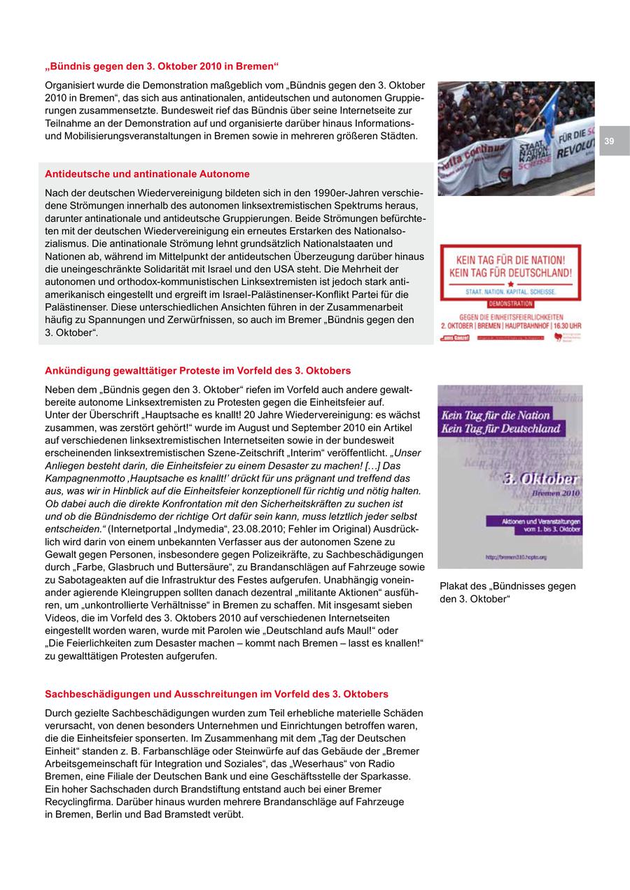 "Bündnis gegen den 3. Oktober 2010 in Bremen" Organisiert wurde die Demonstration maßgeblich vom "Bündnis gegen den 3. Oktober 2010 in Bremen", das sich aus antinationalen, antideutschen und autonomen Gruppierungen zusammensetzte. Bundesweit rief das Bündnis über seine Internetseite zur Teilnahme an der Demonstration auf und organisierte darüber hinaus Informationsund Mobilisierungsveranstaltungen in Bremen sowie in mehreren größeren Städten. 39 Antideutsche und antinationale Autonome Nach der deutschen Wiedervereinigung bildeten sich in den 1990er-Jahren verschiedene Strömungen innerhalb des autonomen linksextremistischen Spektrums heraus, darunter antinationale und antideutsche Gruppierungen. Beide Strömungen befürchteten mit der deutschen Wiedervereinigung ein erneutes Erstarken des Nationalsozialismus. Die antinationale Strömung lehnt grundsätzlich Nationalstaaten und Nationen ab, während im Mittelpunkt der antideutschen Überzeugung darüber hinaus die uneingeschränkte Solidarität mit Israel und den USA steht. Die Mehrheit der autonomen und orthodox-kommunistischen Linksextremisten ist jedoch stark antiamerikanisch eingestellt und ergreift im Israel-Palästinenser-Konflikt Partei für die Palästinenser. Diese unterschiedlichen Ansichten führen in der Zusammenarbeit häufig zu Spannungen und Zerwürfnissen, so auch im Bremer "Bündnis gegen den 3. Oktober". Ankündigung gewalttätiger Proteste im Vorfeld des 3. Oktobers Neben dem "Bündnis gegen den 3. Oktober" riefen im Vorfeld auch andere gewaltbereite autonome Linksextremisten zu Protesten gegen die Einheitsfeier auf. Unter der Überschrift "Hauptsache es knallt! 20 Jahre Wiedervereinigung: es wächst zusammen, was zerstört gehört!" wurde im August und September 2010 ein Artikel auf verschiedenen linksextremistischen Internetseiten sowie in der bundesweit erscheinenden linksextremistischen Szene-Zeitschrift "Interim" veröffentlicht. "Unser Anliegen besteht darin, die Einheitsfeier zu einem Desaster zu machen! [...] Das Kampagnenmotto 'Hauptsache es knallt!' drückt für uns prägnant und treffend das aus, was wir in Hinblick auf die Einheitsfeier konzeptionell für richtig und nötig halten. Ob dabei auch die direkte Konfrontation mit den Sicherheitskräften zu suchen ist und ob die Bündnisdemo der richtige Ort dafür sein kann, muss letztlich jeder selbst entscheiden." (Internetportal "Indymedia", 23.08.2010; Fehler im Original) Ausdrücklich wird darin von einem unbekannten Verfasser aus der autonomen Szene zu Gewalt gegen Personen, insbesondere gegen Polizeikräfte, zu Sachbeschädigungen durch "Farbe, Glasbruch und Buttersäure", zu Brandanschlägen auf Fahrzeuge sowie zu Sabotageakten auf die Infrastruktur des Festes aufgerufen. Unabhängig voneinPlakat des "Bündnisses gegen ander agierende Kleingruppen sollten danach dezentral "militante Aktionen" ausfühden 3. Oktober" ren, um "unkontrollierte Verhältnisse" in Bremen zu schaffen. Mit insgesamt sieben Videos, die im Vorfeld des 3. Oktobers 2010 auf verschiedenen Internetseiten eingestellt worden waren, wurde mit Parolen wie "Deutschland aufs Maul!" oder "Die Feierlichkeiten zum Desaster machen - kommt nach Bremen - lasst es knallen!" zu gewalttätigen Protesten aufgerufen. Sachbeschädigungen und Ausschreitungen im Vorfeld des 3. Oktobers Durch gezielte Sachbeschädigungen wurden zum Teil erhebliche materielle Schäden verursacht, von denen besonders Unternehmen und Einrichtungen betroffen waren, die die Einheitsfeier sponserten. Im Zusammenhang mit dem "Tag der Deutschen Einheit" standen z. B. Farbanschläge oder Steinwürfe auf das Gebäude der "Bremer Arbeitsgemeinschaft für Integration und Soziales", das "Weserhaus" von Radio Bremen, eine Filiale der Deutschen Bank und eine Geschäftsstelle der Sparkasse. Ein hoher Sachschaden durch Brandstiftung entstand auch bei einer Bremer Recyclingfirma. Darüber hinaus wurden mehrere Brandanschläge auf Fahrzeuge in Bremen, Berlin und Bad Bramstedt verübt.