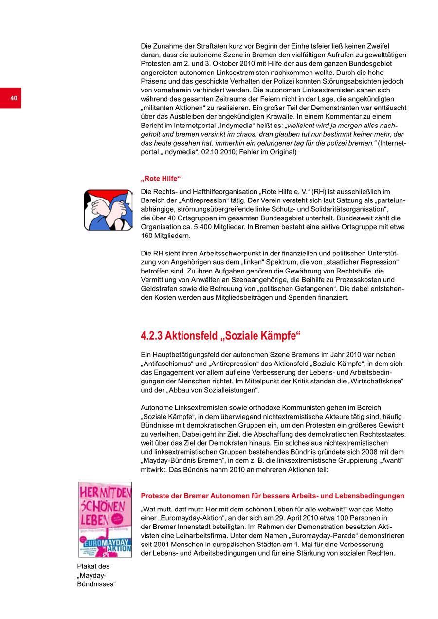 Die Zunahme der Straftaten kurz vor Beginn der Einheitsfeier ließ keinen Zweifel daran, dass die autonome Szene in Bremen den vielfältigen Aufrufen zu gewalttätigen Protesten am 2. und 3. Oktober 2010 mit Hilfe der aus dem ganzen Bundesgebiet angereisten autonomen Linksextremisten nachkommen wollte. Durch die hohe Präsenz und das geschickte Verhalten der Polizei konnten Störungsabsichten jedoch von vorneherein verhindert werden. Die autonomen Linksextremisten sahen sich 40 während des gesamten Zeitraums der Feiern nicht in der Lage, die angekündigten "militanten Aktionen" zu realisieren. Ein großer Teil der Demonstranten war enttäuscht über das Ausbleiben der angekündigten Krawalle. In einem Kommentar zu einem Bericht im Internetportal "Indymedia" heißt es: "vielleicht wird ja morgen alles nachgeholt und bremen versinkt im chaos. dran glauben tut nur bestimmt keiner mehr, der das heute gesehen hat. immerhin ein gelungener tag für die polizei bremen." (Internetportal "Indymedia", 02.10.2010; Fehler im Original) "Rote Hilfe" Die Rechtsund Hafthilfeorganisation "Rote Hilfe e. V." (RH) ist ausschließlich im Bereich der "Antirepression" tätig. Der Verein versteht sich laut Satzung als "parteiunabhängige, strömungsübergreifende linke Schutzund Solidaritätsorganisation", die über 40 Ortsgruppen im gesamten Bundesgebiet unterhält. Bundesweit zählt die Organisation ca. 5.400 Mitglieder. In Bremen besteht eine aktive Ortsgruppe mit etwa 160 Mitgliedern. Die RH sieht ihren Arbeitsschwerpunkt in der finanziellen und politischen Unterstützung von Angehörigen aus dem "linken" Spektrum, die von "staatlicher Repression" betroffen sind. Zu ihren Aufgaben gehören die Gewährung von Rechtshilfe, die Vermittlung von Anwälten an Szeneangehörige, die Beihilfe zu Prozesskosten und Geldstrafen sowie die Betreuung von "politischen Gefangenen". Die dabei entstehenden Kosten werden aus Mitgliedsbeiträgen und Spenden finanziert. 4.2.3 Aktionsfeld "Soziale Kämpfe" Ein Hauptbetätigungsfeld der autonomen Szene Bremens im Jahr 2010 war neben "Antifaschismus" und "Antirepression" das Aktionsfeld "Soziale Kämpfe", in dem sich das Engagement vor allem auf eine Verbesserung der Lebensund Arbeitsbedingungen der Menschen richtet. Im Mittelpunkt der Kritik standen die "Wirtschaftskrise" und der "Abbau von Sozialleistungen". Autonome Linksextremisten sowie orthodoxe Kommunisten gehen im Bereich "Soziale Kämpfe", in dem überwiegend nichtextremistische Akteure tätig sind, häufig Bündnisse mit demokratischen Gruppen ein, um den Protesten ein größeres Gewicht zu verleihen. Dabei geht ihr Ziel, die Abschaffung des demokratischen Rechtsstaates, weit über das Ziel der Demokraten hinaus. Ein solches aus nichtextremistischen und linksextremistischen Gruppen bestehendes Bündnis gründete sich 2008 mit dem "Mayday-Bündnis Bremen", in dem z. B. die linksextremistische Gruppierung "Avanti" mitwirkt. Das Bündnis nahm 2010 an mehreren Aktionen teil: Proteste der Bremer Autonomen für bessere Arbeitsund Lebensbedingungen "Wat mutt, datt mutt: Her mit dem schönen Leben für alle weltweit!" war das Motto einer "Euromayday-Aktion", an der sich am 29. April 2010 etwa 100 Personen in der Bremer Innenstadt beteiligten. Im Rahmen der Demonstration besetzten Aktivisten eine Leiharbeitsfirma. Unter dem Namen "Euromayday-Parade" demonstrieren seit 2001 Menschen in europäischen Städten am 1. Mai für eine Verbesserung der Lebensund Arbeitsbedingungen und für eine Stärkung von sozialen Rechten. Plakat des "MaydayBündnisses"