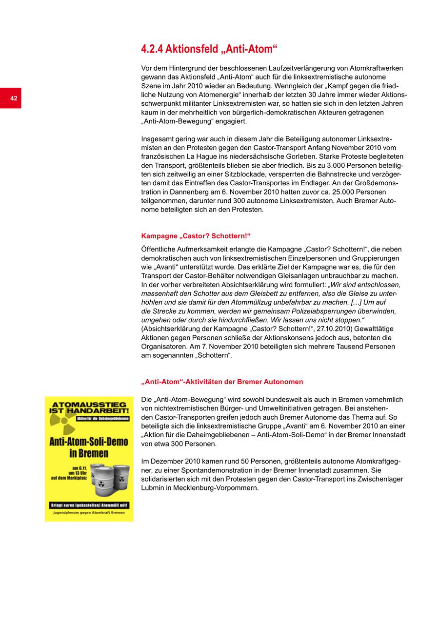 4.2.4 Aktionsfeld "Anti-Atom" Vor dem Hintergrund der beschlossenen Laufzeitverlängerung von Atomkraftwerken gewann das Aktionsfeld "Anti-Atom" auch für die linksextremistische autonome Szene im Jahr 2010 wieder an Bedeutung. Wenngleich der "Kampf gegen die fried42 liche Nutzung von Atomenergie" innerhalb der letzten 30 Jahre immer wieder Aktionsschwerpunkt militanter Linksextremisten war, so hatten sie sich in den letzten Jahren kaum in der mehrheitlich von bürgerlich-demokratischen Akteuren getragenen "Anti-Atom-Bewegung" engagiert. Insgesamt gering war auch in diesem Jahr die Beteiligung autonomer Linksextremisten an den Protesten gegen den Castor-Transport Anfang November 2010 vom französischen La Hague ins niedersächsische Gorleben. Starke Proteste begleiteten den Transport, größtenteils blieben sie aber friedlich. Bis zu 3.000 Personen beteiligten sich zeitweilig an einer Sitzblockade, versperrten die Bahnstrecke und verzögerten damit das Eintreffen des Castor-Transportes im Endlager. An der Großdemonstration in Dannenberg am 6. November 2010 hatten zuvor ca. 25.000 Personen teilgenommen, darunter rund 300 autonome Linksextremisten. Auch Bremer Autonome beteiligten sich an den Protesten. Kampagne "Castor? Schottern!" Öffentliche Aufmerksamkeit erlangte die Kampagne "Castor? Schottern!", die neben demokratischen auch von linksextremistischen Einzelpersonen und Gruppierungen wie "Avanti" unterstützt wurde. Das erklärte Ziel der Kampagne war es, die für den Transport der Castor-Behälter notwendigen Gleisanlagen unbrauchbar zu machen. In der vorher verbreiteten Absichtserklärung wird formuliert: "Wir sind entschlossen, massenhaft den Schotter aus dem Gleisbett zu entfernen, also die Gleise zu unterhöhlen und sie damit für den Atommüllzug unbefahrbar zu machen. [...] Um auf die Strecke zu kommen, werden wir gemeinsam Polizeiabsperrungen überwinden, umgehen oder durch sie hindurchfließen. Wir lassen uns nicht stoppen." (Absichtserklärung der Kampagne "Castor? Schottern!", 27.10.2010) Gewalttätige Aktionen gegen Personen schließe der Aktionskonsens jedoch aus, betonten die Organisatoren. Am 7. November 2010 beteiligten sich mehrere Tausend Personen am sogenannten "Schottern". "Anti-Atom"-Aktivitäten der Bremer Autonomen Die "Anti-Atom-Bewegung" wird sowohl bundesweit als auch in Bremen vornehmlich von nichtextremistischen Bürgerund Umweltinitiativen getragen. Bei anstehenden Castor-Transporten greifen jedoch auch Bremer Autonome das Thema auf. So beteiligte sich die linksextremistische Gruppe "Avanti" am 6. November 2010 an einer "Aktion für die Daheimgebliebenen - Anti-Atom-Soli-Demo" in der Bremer Innenstadt von etwa 300 Personen. Im Dezember 2010 kamen rund 50 Personen, größtenteils autonome Atomkraftgegner, zu einer Spontandemonstration in der Bremer Innenstadt zusammen. Sie solidarisierten sich mit den Protesten gegen den Castor-Transport ins Zwischenlager Lubmin in Mecklenburg-Vorpommern.