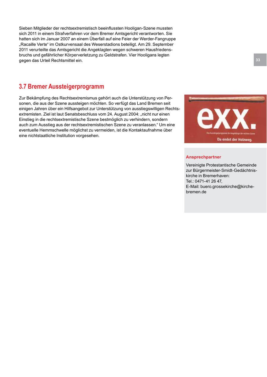Sieben Mitglieder der rechtsextremistisch beeinflussten Hooligan-Szene mussten sich 2011 in einem Strafverfahren vor dem Bremer Amtsgericht verantworten. Sie hatten sich im Januar 2007 an einem Überfall auf eine Feier der Werder-Fangruppe "Racaille Verte" im Ostkurvensaal des Weserstadions beteiligt. Am 29. September 2011 verurteilte das Amtsgericht die Angeklagten wegen schweren Hausfriedensbruchs und gefährlicher Körperverletzung zu Geldstrafen. Vier Hooligans legten gegen das Urteil Rechtsmittel ein. 33 3.7 Bremer Aussteigerprogramm Zur Bekämpfung des Rechtsextremismus gehört auch die Unterstützung von Personen, die aus der Szene aussteigen möchten. So verfügt das Land Bremen seit einigen Jahren über ein Hilfsangebot zur Unterstützung von ausstiegswilligen Rechtsextremisten. Ziel ist laut Senatsbeschluss vom 24. August 2004: "nicht nur einen Einstieg in die rechtsextremistische Szene bestmöglich zu verhindern, sondern auch zum Ausstieg aus der rechtsextremistischen Szene zu veranlassen." Um eine eventuelle Hemmschwelle möglichst zu vermeiden, ist die Kontaktaufnahme über eine nichtstaatliche Institution vorgesehen. Ansprechpartner Vereinigte Protestantische Gemeinde zur Bürgermeister-Smidt-Gedächtniskirche in Bremerhaven: Tel.: 0471-41 26 47, E-Mail: buero.grossekirche@kirchebremen.de