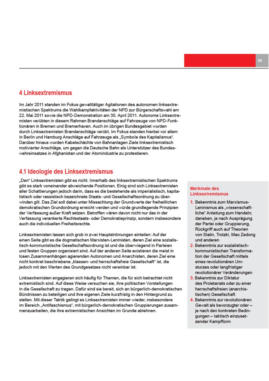 4 Linksextremismus Im Jahr 2011 standen im Fokus gewalttätiger Agitationen des autonomen linksextremistischen Spektrums die Wahlkampfaktivitäten der NPD zur Bürgerschaftswahl am 22. Mai 2011 sowie die NPD-Demonstration am 30. April 2011. Autonome Linksextremisten verübten in diesem Rahmen Brandanschläge auf Fahrzeuge von NPD-Funktionären in Bremen und Bremerhaven. Auch im übrigen Bundesgebiet wurden durch Linksextremisten Brandanschläge verübt. Im Fokus standen hierbei vor allem in Berlin und Hamburg Anschläge auf Fahrzeuge als "Symbole des Kapitalismus". Darüber hinaus wurden Kabelschächte von Bahnanlagen Ziele linksextremistisch motivierter Anschläge, um gegen die Deutsche Bahnals Unterstützer des Bundeswehreinsatzesin Afghanistan und der Atomindustrie zu protestieren. 4.1 Ideologie des Linksextremismus "Den" Linksextremisten gibt es nicht. Innerhalb des linksextremistischen Spektrums gibt es stark voneinander abweichende Positionen. Einig sind sich Linksextremisten Merkmale des aller Schattierungen jedoch darin, dass es die bestehende als imperialistisch, kapitaLinksextremismus listisch oderrassistisch bezeichnete Staatsund Gesellschaftsordnung zu überwinden gilt. Das Ziel soll dabei unter Missachtung der Grundwerte derfreiheitlichen 1. Bekenntnis zum Marxismusdemokratischen Grundordnung erreicht werden und würde grundlegende Prinzipien Leninismus als "wissenschaftder Verfassung außer Kraft setzen. Betroffen wären davonnicht nur das in der liche" Anleitung zum Handeln; Verfassung verankerte Rechtsstaatsoder Demokratieprinzip, sondern insbesondere daneben, je nach Ausprägung auch die individuellen Freiheitsrechte. der Partei oder Gruppierung, Rückgriff auch auf Theorien Linksextremisten lassensich grob in zwei Hauptströmungen einteilen: Auf der vonStalin, Trotzki, Mao Zedong einenSeite gibt es die dogmatischen Marxisten-Leninisten, derenZiel eine sozialisund anderen tisch-kommunistische Gesellschaftsordnung ist und die überwiegend in Parteien 2. Bekenntnis zur sozialistischund festen Gruppen organisiert sind. Auf der anderen Seite existieren die meist in kommunistischen Transformalosen Zusammenhängen agierenden Autonomen und Anarchisten, derenZiel tion der Gesellschaft mittels nicht konkret beschriebene "klassenund herrschaftsfreie Gesellschaft" ist, eines revolutionären Umjedoch mit den Werten des Grundgesetzes nicht vereinbar ist. sturzes oderlangfristiger revolutionärer Veränderungen Linksextremisten engagieren sich häufig für Themen, die für sich betrachtet nicht 3. Bekenntnis zur Diktatur extremistisch sind. Auf diese Weise versuchensie, ihre politischen Vorstellungen des Proletariats oder zu einer in die Gesellschaft zu tragen. Dafür sind sie bereit, sich an bürgerlich-demokratischen herrschaftsfreien (anarchisBündnissenzu beteiligen undihre eigenenZiele kurzfristig in den Hintergrund zu tischen) Gesellschaft stellen. Mit dieser Taktik gelingt es Linksextremisten immer wieder, insbesondere 4. Bekenntnis zur revolutionären im Bereich "Antifaschismus", mit bürgerlich-demokratischen Gruppierungen zusamGewalt als bevorzugter oder -- menzuarbeiten, ihre extremistischen Ansichten im Grunde ablehnen. je nach den konkreten Bedingungen - taktisch einzusetzender Kampfform