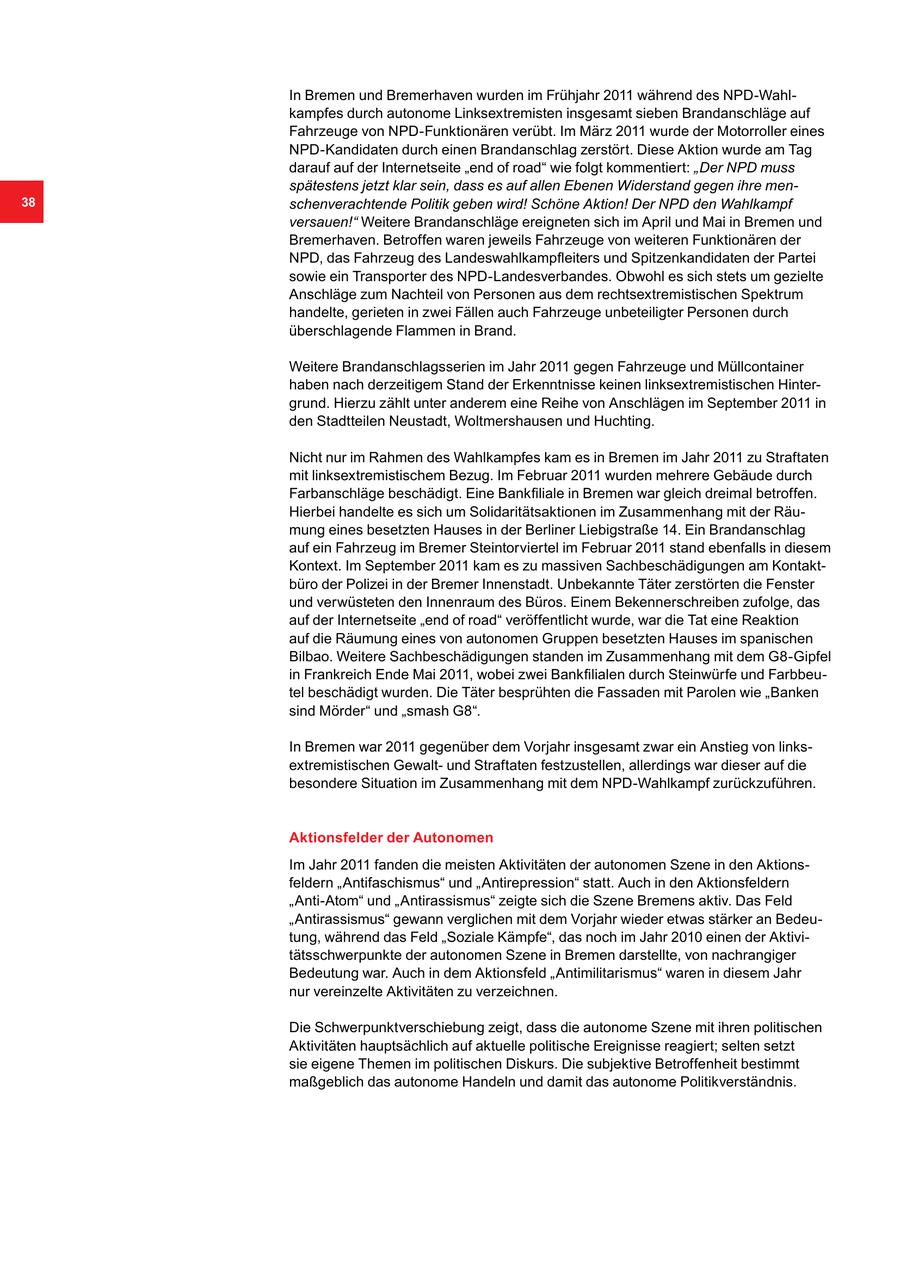 In Bremen und Bremerhaven wurden im Frühjahr 2011 während des NPD-Wahlkampfes durch autonome Linksextremisten insgesamt sieben Brandanschläge auf Fahrzeuge von NPD-Funktionären verübt. Im März 2011 wurde der Motorroller eines NPD-Kandidaten durch einen Brandanschlag zerstört. Diese Aktion wurde am Tag darauf auf der Internetseite "end of road" wie folgt kommentiert: "Der NPD muss spätestens jetzt klar sein, dass es auf allen Ebenen Widerstand gegen ihre men38 schenverachtende Politik geben wird! Schöne Aktion! Der NPD den Wahlkampf versauen!" Weitere Brandanschläge ereigneten sich im April und Mai in Bremen und Bremerhaven. Betroffen waren jeweils Fahrzeuge von weiteren Funktionären der NPD, das Fahrzeug des Landeswahlkampfleiters und Spitzenkandidaten der Partei sowie ein Transporter des NPD-Landesverbandes. Obwohl es sich stets um gezielte Anschläge zum Nachteil von Personen aus dem rechtsextremistischen Spektrum handelte, gerieten in zwei Fällen auch Fahrzeuge unbeteiligter Personen durch überschlagende Flammen in Brand. Weitere Brandanschlagsserien im Jahr 2011 gegen Fahrzeuge und Müllcontainer haben nach derzeitigem Stand der Erkenntnisse keinen linksextremistischen Hintergrund. Hierzu zählt unter anderem eine Reihe von Anschlägen im September 2011 in den Stadtteilen Neustadt, Woltmershausen und Huchting. Nicht nur im Rahmen des Wahlkampfes kam es in Bremen im Jahr 2011 zu Straftaten mit linksextremistischem Bezug. Im Februar 2011 wurden mehrere Gebäude durch Farbanschläge beschädigt. Eine Bankfiliale in Bremen war gleich dreimal betroffen. Hierbei handelte es sich um Solidaritätsaktionen im Zusammenhang mit der Räumung eines besetzten Hauses in der Berliner Liebigstraße 14. Ein Brandanschlag auf ein Fahrzeug im Bremer Steintorviertel im Februar 2011 stand ebenfalls in diesem Kontext. Im September 2011 kam es zu massiven Sachbeschädigungen am Kontaktbüro der Polizei in der Bremer Innenstadt. Unbekannte Täter zerstörten die Fenster und verwüsteten den Innenraum des Büros. Einem Bekennerschreiben zufolge, das auf der Internetseite "end of road" veröffentlicht wurde, war die Tat eine Reaktion auf die Räumung eines von autonomen Gruppen besetzten Hauses im spanischen Bilbao. Weitere Sachbeschädigungen standen im Zusammenhang mit dem G8-Gipfel in Frankreich Ende Mai 2011, wobei zwei Bankfilialen durch Steinwürfe und Farbbeutel beschädigt wurden. Die Täter besprühten die Fassaden mit Parolen wie "Banken sind Mörder" und "smash G8". In Bremen war 2011 gegenüber dem Vorjahr insgesamt zwar ein Anstieg von linksextremistischen Gewaltund Straftaten festzustellen, allerdings war dieser auf die besondere Situation im Zusammenhang mit dem NPD-Wahlkampf zurückzuführen. Aktionsfelder der Autonomen Im Jahr 2011 fanden die meisten Aktivitäten der autonomen Szene in den Aktionsfeldern "Antifaschismus" und "Antirepression" statt. Auch in den Aktionsfeldern "Anti-Atom" und "Antirassismus" zeigte sich die Szene Bremens aktiv. Das Feld "Antirassismus" gewann verglichen mit dem Vorjahr wieder etwas stärker an Bedeutung, während das Feld "Soziale Kämpfe", das noch im Jahr 2010 einen der Aktivitätsschwerpunkte der autonomen Szene in Bremen darstellte, von nachrangiger Bedeutung war. Auch in dem Aktionsfeld "Antimilitarismus" waren in diesem Jahr nur vereinzelte Aktivitäten zu verzeichnen. Die Schwerpunktverschiebung zeigt, dass die autonome Szene mit ihren politischen Aktivitäten hauptsächlich auf aktuelle politische Ereignisse reagiert; selten setzt sie eigene Themen im politischen Diskurs. Die subjektive Betroffenheit bestimmt maßgeblich das autonome Handeln und damit das autonome Politikverständnis.