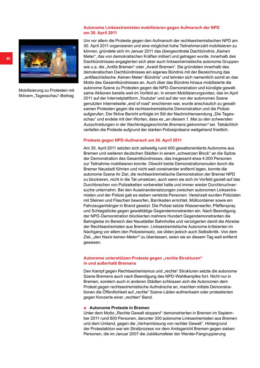 Autonome Linksextremisten mobilisieren gegen Aufmarsch der NPD am 30. April 2011 Um vor allem die Proteste gegen den Aufmarsch der rechtsextremistischen NPD am 30. April 2011 organisieren und eine möglichst hohe Teilnehmerzahl mobilisieren zu können, gründete sich im Januar 2011 das übergeordnete Dachbündnis "Keinen 40 Meter", das von demokratischen Kräften initiiert und getragen wurde. Innerhalb des Dachbündnisses engagierten sich aber auch linksextremistische autonome Gruppen wie u.a. die "Antifa Bremen" oder "Avanti Bremen". Sie gründeten innerhalb des demokratischen Dachbündnisses ein eigenes Bündnis mit der Bezeichnung das "antifaschistische 'Keinen Meter'-Bündnis" und lehnten sich namentlich somit an das Motto des Gesamtbündnisses an. Auch über das Bündnis hinaus mobilisierte die autonome Szene zu Protesten gegen die NPD-Demonstration und kündigte gewaltMobilisierung zu Protesten mit same Aktionen bereits weit im Vorfeld an. In einem Mobilisierungsvideo, das im April fiktivem "Tagesschau"-Beitrag 2011 auf der Internetplattform "Youtube" und auf der von der autonomen Szene genutzten Internetseite "end of road" erschienen war, wurde anschaulich zu gewaltsamen Protesten gegen die rechtsextremistische Demonstration und die Polizei aufgerufen. Der fiktive Bericht erfolgte im Stil der Nachrichtensendung "Die Tagesschau" und endete mit den Worten, dass es "an diesem 1. Mai zu den schwersten Ausschreitungen in der Nachkriegsgeschichte Bremens gekommen" sei. Tatsächlich verliefen die Proteste aufgrund der starken Polizeipräsenz weitgehend friedlich. Proteste gegen NPD-Aufmarsch am 30. April 2011 Am 30. April 2011 setzten sich zeitweilig rund 400 gewaltorientierte Autonome aus Bremen und weiteren deutschen Städten in einem "schwarzen Block" an die Spitze der Demonstration des Gesamtbündnisses, das insgesamt etwa 4.000 Personen zur Teilnahme mobilisieren konnte. Obwohl beide Demonstrationsrouten durch die Bremer Neustadt führten und nicht weit voneinander entfernt lagen, konnte die autonome Szene ihr Ziel, die rechtsextremistische Demonstration der Bremer NPD zu blockieren, nicht in die Tat umsetzen, auch wenn sie sich im Vorfeld gezielt auf das Durchbrechen von Polizeiketten vorbereitet hatte und immer wieder Durchbruchversuche unternahm. Bei den Auseinandersetzungen zwischen autonomen Linksextremisten und der Polizei gab es sieben verletzte Personen. Vereinzelt wurden Polizisten mit Steinen und Flaschen beworfen, Barrikaden errichtet, Müllcontainer sowie ein Fahrzeuganhänger in Brand gesetzt. Die Polizei setzte Wasserwerfer, Pfefferspray und Schlagstöcke gegen gewalttätige Gegendemonstranten ein. Nach Beendigung der NPD-Demonstration blockierten mehrere Hundert Gegendemonstranten die Bahngleise im Bereich des Neustädter Bahnhofes und verzögerten damit die Abreise der Rechtsextremisten aus Bremen. Linksextremistische Autonome kritisierten im Nachgang vor allem den Polizeieinsatz, sie übten jedoch auch Selbstkritik. Von dem Ziel, "den Nazis keinen Meter!" zu überlassen, seien sie an diesem Tag weit entfernt gewesen. Autonome unterstützen Proteste gegen "rechte Strukturen" in und außerhalb Bremens Den Kampf gegen Rechtsextremismus und "rechte" Strukturen setzte die autonome Szene Bremens auch nach Beendigung des NPD-Wahlkampfes fort. Nicht nur in Bremen, sondern auch in anderen Städten schlossen sich die Autonomen dem Protest gegen rechtsextremistische Aufmärsche an, machten mittels Demonstrationen die Öffentlichkeit auf "rechte" Szene-Läden aufmerksam oder protestierten gegen Konzerte einer "rechten" Band. . Autonome Proteste in Bremen Unter dem Motto "Rechte Gewalt stoppen!" demonstrierten in Bremen im September 2011 rund 800 Personen, darunter 300 autonome Linksextremisten aus Bremen und dem Umland, gegen die "Verharmlosung von rechter Gewalt". Hintergrund der Protestaktion war ein Strafprozess vor dem Amtsgericht Bremen gegen sieben Personen, die im Januar 2007 die Jubiläumsfeier der Werder-Fangruppierung