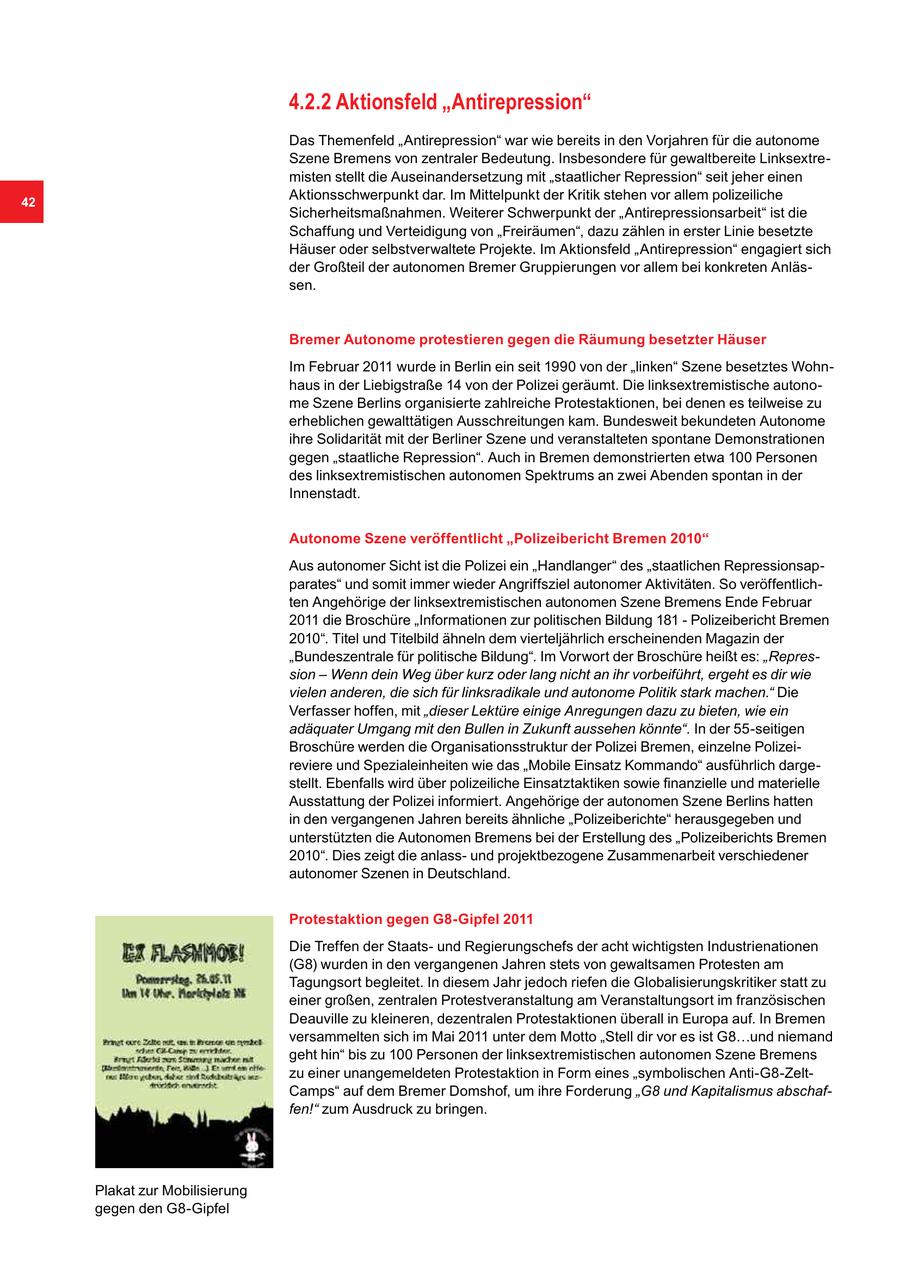 4.2.2 Aktionsfeld "Antirepression" Das Themenfeld "Antirepression" war wie bereits in den Vorjahren für die autonome Szene Bremens von zentraler Bedeutung. Insbesondere für gewaltbereite Linksextremisten stellt die Auseinandersetzung mit "staatlicher Repression" seit jeher einen 42 Aktionsschwerpunkt dar. Im Mittelpunkt der Kritik stehen vor allem polizeiliche Sicherheitsmaßnahmen. Weiterer Schwerpunkt der "Antirepressionsarbeit" ist die Schaffung und Verteidigung von "Freiräumen", dazu zählen in erster Linie besetzte Häuser oder selbstverwaltete Projekte. Im Aktionsfeld "Antirepression" engagiert sich der Großteil der autonomen Bremer Gruppierungen vor allem bei konkreten Anlässen. Bremer Autonome protestieren gegen die Räumung besetzter Häuser Im Februar 2011 wurde in Berlin ein seit 1990 von der "linken" Szene besetztes Wohnhaus in der Liebigstraße 14 von der Polizei geräumt. Die linksextremistische autonome Szene Berlins organisierte zahlreiche Protestaktionen, bei denen es teilweise zu erheblichen gewalttätigen Ausschreitungen kam. Bundesweit bekundeten Autonome ihre Solidarität mit der Berliner Szene und veranstalteten spontane Demonstrationen gegen "staatliche Repression". Auch in Bremen demonstrierten etwa 100 Personen des linksextremistischen autonomen Spektrums an zwei Abenden spontan in der Innenstadt. Autonome Szene veröffentlicht "Polizeibericht Bremen 2010" Aus autonomer Sicht ist die Polizei ein "Handlanger" des "staatlichen Repressionsapparates" und somit immer wieder Angriffsziel autonomer Aktivitäten. So veröffentlichten Angehörige der linksextremistischen autonomen Szene Bremens Ende Februar 2011 die Broschüre "Informationen zur politischen Bildung 181 - Polizeibericht Bremen 2010". Titel und Titelbild ähneln dem vierteljährlich erscheinenden Magazin der "Bundeszentrale für politische Bildung". Im Vorwort der Broschüre heißt es: "Repression - Wenn dein Weg über kurz oder lang nicht an ihr vorbeiführt, ergeht es dir wie vielen anderen, die sich für linksradikale und autonome Politik stark machen." Die Verfasser hoffen, mit "dieser Lektüre einige Anregungen dazu zu bieten, wie ein adäquater Umgang mit den Bullen in Zukunft aussehen könnte". In der 55-seitigen Broschüre werden die Organisationsstruktur der Polizei Bremen, einzelne Polizeireviere und Spezialeinheiten wie das "Mobile Einsatz Kommando" ausführlich dargestellt. Ebenfalls wird über polizeiliche Einsatztaktiken sowie finanzielle und materielle Ausstattung der Polizei informiert. Angehörige der autonomen Szene Berlins hatten in den vergangenen Jahren bereits ähnliche "Polizeiberichte" herausgegeben und unterstützten die Autonomen Bremens bei der Erstellung des "Polizeiberichts Bremen 2010". Dies zeigt die anlassund projektbezogene Zusammenarbeit verschiedener autonomer Szenen in Deutschland. Protestaktion gegen G8-Gipfel 2011 Die Treffen der Staatsund Regierungschefs der acht wichtigsten Industrienationen (G8) wurden in den vergangenen Jahren stets von gewaltsamen Protesten am Tagungsort begleitet. In diesem Jahr jedoch riefen die Globalisierungskritiker statt zu einer großen, zentralen Protestveranstaltung am Veranstaltungsort im französischen Deauville zu kleineren, dezentralen Protestaktionen überall in Europa auf. In Bremen versammelten sich im Mai 2011 unter dem Motto "Stell dir vor es ist G8...und niemand geht hin" bis zu 100 Personen der linksextremistischen autonomen Szene Bremens zu einer unangemeldeten Protestaktion in Form eines "symbolischen Anti-G8-ZeltCamps" auf dem Bremer Domshof, um ihre Forderung "G8 und Kapitalismus abschaffen!" zum Ausdruck zu bringen. Plakat zur Mobilisierung gegen den G8-Gipfel