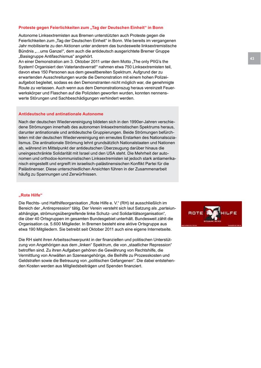 Proteste gegen Feierlichkeiten zum "Tag der Deutschen Einheit" in Bonn Autonome Linksextremisten aus Bremen unterstützten auch Proteste gegen die Feierlichkeiten zum "Tag der Deutschen Einheit" in Bonn. Wie bereits im vergangenen Jahr mobilisierte zu den Aktionen unter anderem das bundesweite linksextremistische Bündnis "...ums Ganze!", dem auch die antideutsch ausgerichtete Bremer Gruppe "Basisgruppe Antifaschismus" angehört. 43 An einer Demonstration am 3. Oktober 2011 unter dem Motto "The only PIIG's the System! Organisiert den Vaterlandsverrat!" nahmen etwa 750 Linksextremisten teil, davon etwa 150 Personen aus dem gewaltbereiten Spektrum. Aufgrund der zu erwartenden Ausschreitungen wurde die Demonstration mit einem hohen Polizeiaufgebot begleitet, sodass es den Demonstranten nicht möglich war, die genehmigte Route zu verlassen. Auch wenn aus dem Demonstrationszug heraus vereinzelt Feuerwerkskörper und Flaschen auf die Polizisten geworfen wurden, konnten nennenswerte Störungen und Sachbeschädigungen verhindert werden. Antideutsche und antinationale Autonome Nach der deutschen Wiedervereinigung bildeten sich in den 1990er-Jahren verschiedene Strömungen innerhalb des autonomen linksextremistischen Spektrums heraus, darunter antinationale und antideutsche Gruppierungen. Beide Strömungen befürchteten mit der deutschen Wiedervereinigung ein erneutes Erstarken des Nationalsozialismus. Die antinationale Strömung lehnt grundsätzlich Nationalstaaten und Nationen ab, während im Mittelpunkt der antideutschen Überzeugung darüber hinaus die uneingeschränkte Solidarität mit Israel und den USA steht. Die Mehrheit der autonomen und orthodox-kommunistischen Linksextremisten ist jedoch stark antiamerikanisch eingestellt und ergreift im israelisch-palästinensischen Konflikt Partei für die Palästinenser. Diese unterschiedlichen Ansichten führen in der Zusammenarbeit häufig zu Spannungen und Zerwürfnissen. "Rote Hilfe" Die Rechtsund Hafthilfeorganisation "Rote Hilfe e. V." (RH) ist ausschließlich im Bereich der "Antirepression" tätig. Der Verein versteht sich laut Satzung als "parteiunabhängige, strömungsübergreifende linke Schutzund Solidaritätsorganisation", die über 40 Ortsgruppen im gesamten Bundesgebiet unterhält. Bundesweit zählt die Organisation ca. 5.600 Mitglieder. In Bremen besteht eine aktive Ortsgruppe aus etwa 190 Mitgliedern. Sie betreibt seit Oktober 2011 auch eine eigene Internetseite. Die RH sieht ihren Arbeitsschwerpunkt in der finanziellen und politischen Unterstützung von Angehörigen aus dem "linken" Spektrum, die von "staatlicher Repression" betroffen sind. Zu ihren Aufgaben gehören die Gewährung von Rechtshilfe, die Vermittlung von Anwälten an Szeneangehörige, die Beihilfe zu Prozesskosten und Geldstrafen sowie die Betreuung von "politischen Gefangenen". Die dabei entstehenden Kosten werden aus Mitgliedsbeiträgen und Spenden finanziert.