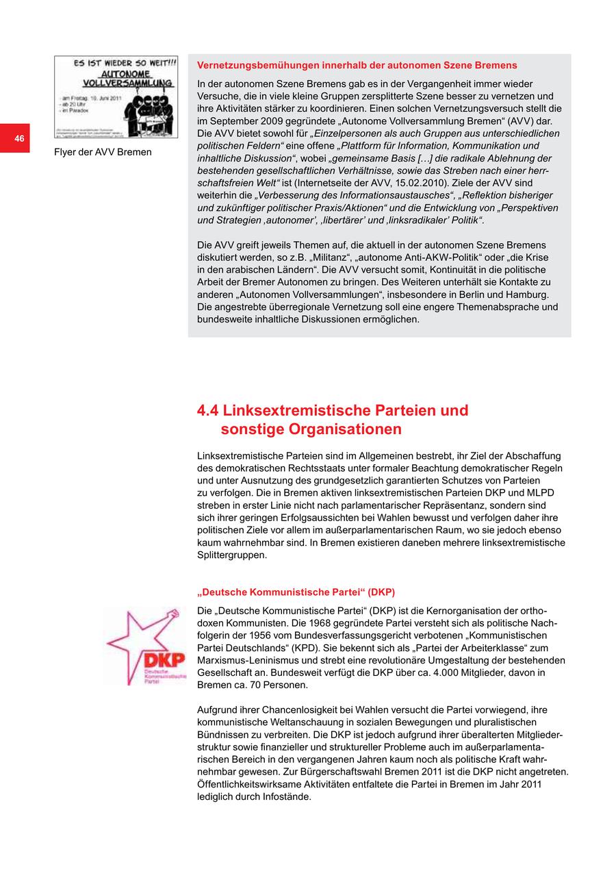 Vernetzungsbemühungen innerhalb der autonomen Szene Bremens In der autonomen Szene Bremens gab es in der Vergangenheit immer wieder Versuche, die in viele kleine Gruppen zersplitterte Szene besser zu vernetzen und ihre Aktivitäten stärker zu koordinieren. Einen solchen Vernetzungsversuch stellt die im September 2009 gegründete "Autonome Vollversammlung Bremen" (AVV) dar. 46 Die AVV bietet sowohl für "Einzelpersonen als auch Gruppen aus unterschiedlichen politischen Feldern" eine offene "Plattform für Information, Kommunikation und Flyer der AVV Bremen inhaltliche Diskussion", wobei "gemeinsame Basis [...] die radikale Ablehnung der bestehenden gesellschaftlichen Verhältnisse, sowie das Streben nach einer herrschaftsfreien Welt" ist (Internetseite der AVV, 15.02.2010). Ziele der AVV sind weiterhin die "Verbesserung des Informationsaustausches", "Reflektion bisheriger und zukünftiger politischer Praxis/Aktionen" und die Entwicklung von "Perspektiven und Strategien 'autonomer', 'libertärer' und 'linksradikaler' Politik". Die AVV greift jeweils Themen auf, die aktuell in der autonomen Szene Bremens diskutiert werden, so z.B. "Militanz", "autonome Anti-AKW-Politik" oder "die Krise in den arabischen Ländern". Die AVV versucht somit, Kontinuität in die politische Arbeit der Bremer Autonomen zu bringen. Des Weiteren unterhält sie Kontakte zu anderen "Autonomen Vollversammlungen", insbesondere in Berlin und Hamburg. Die angestrebte überregionale Vernetzung soll eine engere Themenabsprache und bundesweite inhaltliche Diskussionen ermöglichen. 4.4 Linksextremistische Parteien und sonstige Organisationen Linksextremistische Parteien sind im Allgemeinen bestrebt, ihr Ziel der Abschaffung des demokratischen Rechtsstaats unter formaler Beachtung demokratischer Regeln und unter Ausnutzung des grundgesetzlich garantierten Schutzes von Parteien zu verfolgen. Die in Bremen aktiven linksextremistischen Parteien DKP und MLPD streben in erster Linie nicht nach parlamentarischer Repräsentanz, sondern sind sich ihrer geringen Erfolgsaussichten bei Wahlen bewusst und verfolgen daher ihre politischen Ziele vor allem im außerparlamentarischen Raum, wo sie jedoch ebenso kaum wahrnehmbar sind. In Bremen existieren daneben mehrere linksextremistische Splittergruppen. "Deutsche Kommunistische Partei" (DKP) Die "Deutsche Kommunistische Partei" (DKP) ist die Kernorganisation der orthodoxen Kommunisten. Die 1968 gegründete Partei versteht sich als politische Nachfolgerin der 1956 vom Bundesverfassungsgericht verbotenen "Kommunistischen Partei Deutschlands" (KPD). Sie bekennt sich als "Partei der Arbeiterklasse" zum Marxismus-Leninismus und strebt eine revolutionäre Umgestaltung der bestehenden Gesellschaft an. Bundesweit verfügt die DKP über ca. 4.000 Mitglieder, davon in Bremen ca. 70 Personen. Aufgrund ihrer Chancenlosigkeit bei Wahlen versucht die Partei vorwiegend, ihre kommunistische Weltanschauung in sozialen Bewegungen und pluralistischen Bündnissen zu verbreiten. Die DKP ist jedoch aufgrund ihrer überalterten Mitgliederstruktur sowie finanzieller und struktureller Probleme auch im außerparlamentarischen Bereich in den vergangenen Jahren kaum noch als politische Kraft wahrnehmbar gewesen. Zur Bürgerschaftswahl Bremen 2011 ist die DKP nicht angetreten. Öffentlichkeitswirksame Aktivitäten entfaltete die Partei in Bremen im Jahr 2011 lediglich durch Infostände.