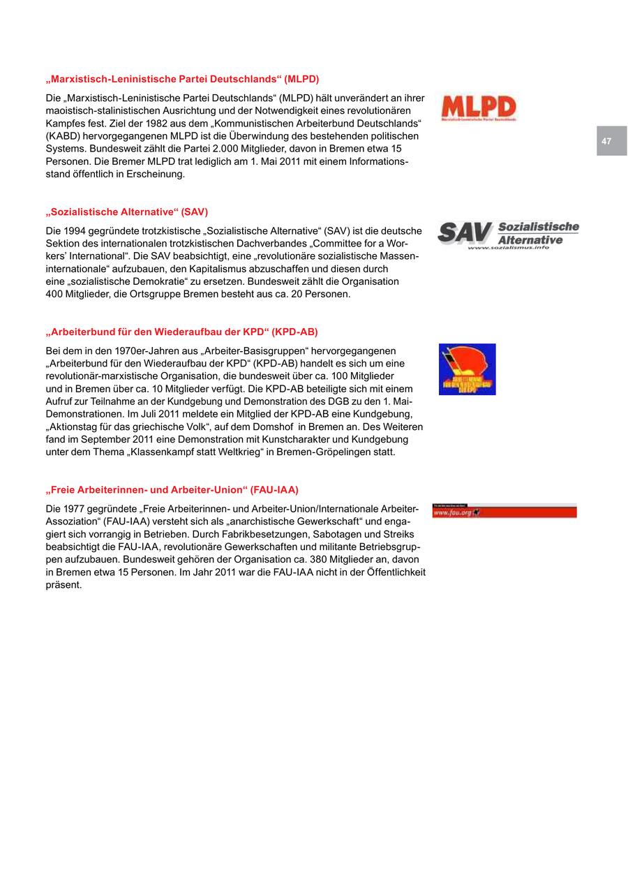 "Marxistisch-Leninistische Partei Deutschlands" (MLPD) Die "Marxistisch-Leninistische Partei Deutschlands" (MLPD) hält unverändert an ihrer maoistisch-stalinistischen Ausrichtung und der Notwendigkeit eines revolutionären Kampfes fest. Ziel der 1982 aus dem "Kommunistischen Arbeiterbund Deutschlands" (KABD) hervorgegangenen MLPD ist die Überwindung des bestehenden politischen 47 Systems. Bundesweit zählt die Partei 2.000 Mitglieder, davon in Bremen etwa 15 Personen. Die Bremer MLPD trat lediglich am 1. Mai 2011 mit einem Informationsstand öffentlich in Erscheinung. "Sozialistische Alternative" (SAV) Die 1994 gegründete trotzkistische "Sozialistische Alternative" (SAV) ist die deutsche Sektion des internationalen trotzkistischen Dachverbandes "Committee for a Workers' International". Die SAV beabsichtigt, eine "revolutionäre sozialistische Masseninternationale" aufzubauen, den Kapitalismus abzuschaffen und diesen durch eine "sozialistische Demokratie" zu ersetzen. Bundesweit zählt die Organisation 400 Mitglieder, die Ortsgruppe Bremen besteht aus ca. 20 Personen. "Arbeiterbund für den Wiederaufbau der KPD" (KPD-AB) Bei dem in den 1970er-Jahren aus "Arbeiter-Basisgruppen" hervorgegangenen "Arbeiterbund für den Wiederaufbau der KPD" (KPD-AB) handelt es sich um eine revolutionär-marxistische Organisation, die bundesweit über ca. 100 Mitglieder und in Bremen über ca. 10 Mitglieder verfügt. Die KPD-AB beteiligte sich mit einem Aufruf zur Teilnahme an der Kundgebung und Demonstration des DGB zu den 1. MaiDemonstrationen. Im Juli 2011 meldete ein Mitglied der KPD-AB eine Kundgebung, "Aktionstag für das griechische Volk", auf dem Domshof in Bremen an. Des Weiteren fand im September 2011 eine Demonstration mit Kunstcharakter und Kundgebung unter dem Thema "Klassenkampf statt Weltkrieg" in Bremen-Gröpelingen statt. "Freie Arbeiterinnenund Arbeiter-Union" (FAU-IAA) Die 1977 gegründete "Freie Arbeiterinnenund Arbeiter-Union/Internationale ArbeiterAssoziation" (FAU-IAA) versteht sich als "anarchistische Gewerkschaft" und engagiert sich vorrangig in Betrieben. Durch Fabrikbesetzungen, Sabotagen und Streiks beabsichtigt die FAU-IAA, revolutionäre Gewerkschaften und militante Betriebsgruppen aufzubauen. Bundesweit gehören der Organisation ca. 380 Mitglieder an, davon in Bremen etwa 15 Personen. Im Jahr 2011 war die FAU-IAA nicht in der Öffentlichkeit präsent.