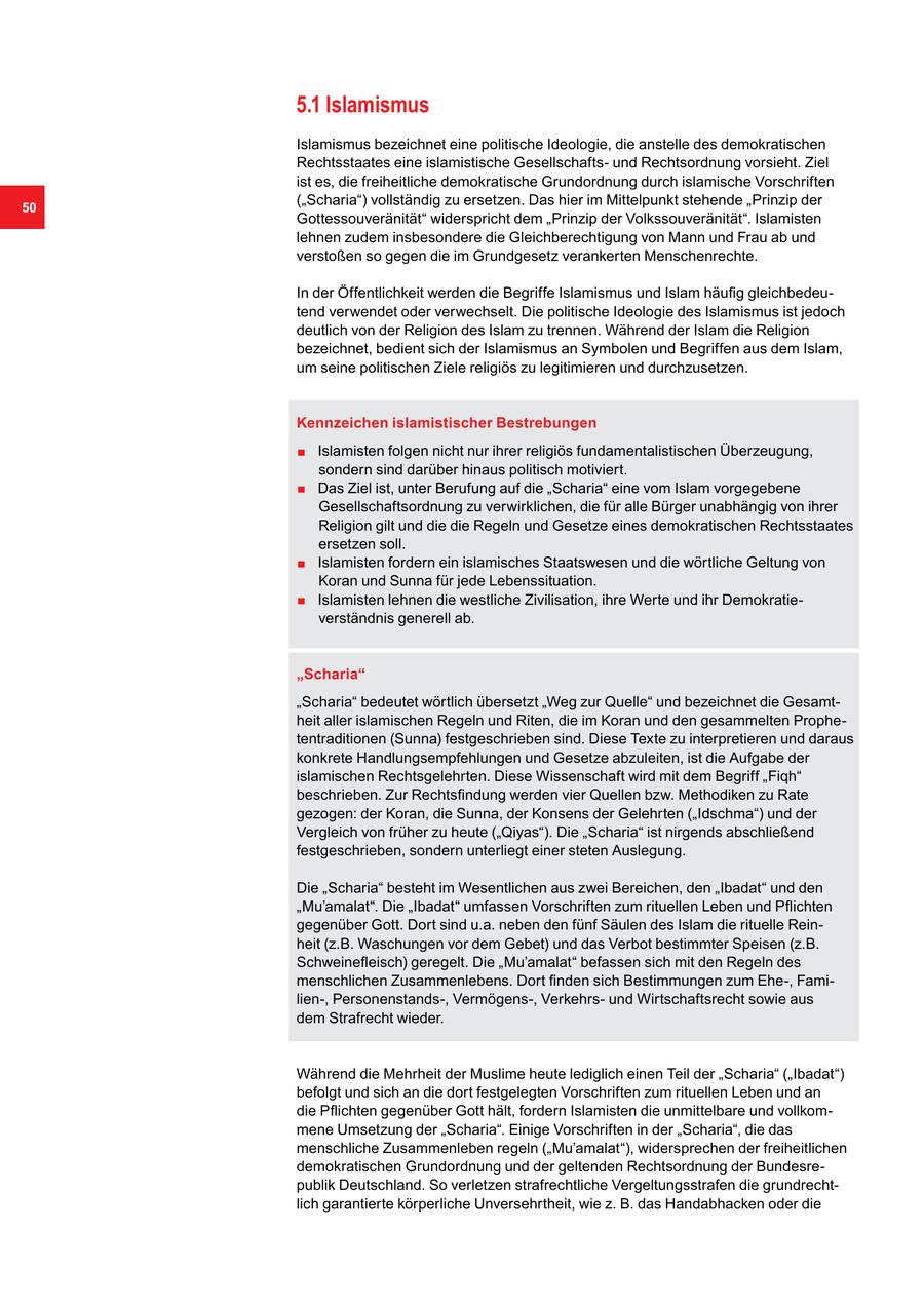 5.1 Islamismus Islamismus bezeichnet eine politische Ideologie, die anstelle des demokratischen Rechtsstaates eine islamistische Gesellschaftsund Rechtsordnung vorsieht. Ziel ist es, die freiheitliche demokratische Grundordnung durch islamische Vorschriften 50 ("Scharia") vollständig zu ersetzen. Das hier im Mittelpunkt stehende "Prinzip der Gottessouveränität" widerspricht dem "Prinzip der Volkssouveränität". Islamisten lehnen zudem insbesondere die Gleichberechtigung von Mann und Frau ab und verstoßen so gegen die im Grundgesetz verankerten Menschenrechte. In der Öffentlichkeit werden die Begriffe Islamismus und Islam häufig gleichbedeutend verwendet oder verwechselt. Die politische Ideologie des Islamismus ist jedoch deutlich von der Religion des Islam zu trennen. Während der Islam die Religion bezeichnet, bedient sich der Islamismus an Symbolen und Begriffen aus dem Islam, um seine politischen Ziele religiös zu legitimieren und durchzusetzen. Kennzeichen islamistischer Bestrebungen . Islamisten folgen nicht nur ihrer religiös fundamentalistischen Überzeugung, . sondern sind darüber hinaus politisch motiviert. Das Ziel ist, unter Berufung auf die "Scharia" eine vom Islam vorgegebene Gesellschaftsordnung zu verwirklichen, die für alle Bürger unabhängig von ihrer Religion gilt und die die Regeln und Gesetze eines demokratischen Rechtsstaates . ersetzen soll. Islamisten fordern ein islamisches Staatswesen und die wörtliche Geltung von . Koran und Sunna für jede Lebenssituation. Islamisten lehnen die westliche Zivilisation, ihre Werte und ihr Demokratieverständnis generell ab. "Scharia" "Scharia" bedeutet wörtlich übersetzt "Weg zur Quelle" und bezeichnet die Gesamtheit aller islamischen Regeln und Riten, die im Koran und den gesammelten Prophetentraditionen (Sunna) festgeschrieben sind. Diese Texte zu interpretieren und daraus konkrete Handlungsempfehlungen und Gesetze abzuleiten, ist die Aufgabe der islamischen Rechtsgelehrten. Diese Wissenschaft wird mit dem Begriff "Fiqh" beschrieben. Zur Rechtsfindung werden vier Quellen bzw. Methodiken zu Rate gezogen: der Koran, die Sunna, der Konsens der Gelehrten ("Idschma") und der Vergleich von früher zu heute ("Qiyas"). Die "Scharia" ist nirgends abschließend festgeschrieben, sondern unterliegt einer steten Auslegung. Die "Scharia" besteht im Wesentlichen aus zwei Bereichen, den "Ibadat" und den "Mu'amalat". Die "Ibadat" umfassen Vorschriften zum rituellen Leben und Pflichten gegenüber Gott. Dort sind u.a. neben den fünf Säulen des Islam die rituelle Reinheit (z.B. Waschungen vor dem Gebet) und das Verbot bestimmter Speisen (z.B. Schweinefleisch) geregelt. Die "Mu'amalat" befassen sich mit den Regeln des menschlichen Zusammenlebens. Dort finden sich Bestimmungen zum Ehe-, Familien-, Personenstands-, Vermögens-, Verkehrsund Wirtschaftsrecht sowie aus dem Strafrecht wieder. Während die Mehrheit der Muslime heute lediglich einen Teil der "Scharia" ("Ibadat") befolgt und sich an die dort festgelegten Vorschriften zum rituellen Leben und an die Pflichten gegenüber Gott hält, fordern Islamisten die unmittelbare und vollkommene Umsetzung der "Scharia". Einige Vorschriften in der "Scharia", die das menschliche Zusammenleben regeln ("Mu'amalat"), widersprechen der freiheitlichen demokratischen Grundordnung und der geltenden Rechtsordnung der Bundesrepublik Deutschland. So verletzen strafrechtliche Vergeltungsstrafen die grundrechtlich garantierte körperliche Unversehrtheit, wie z. B. das Handabhacken oder die