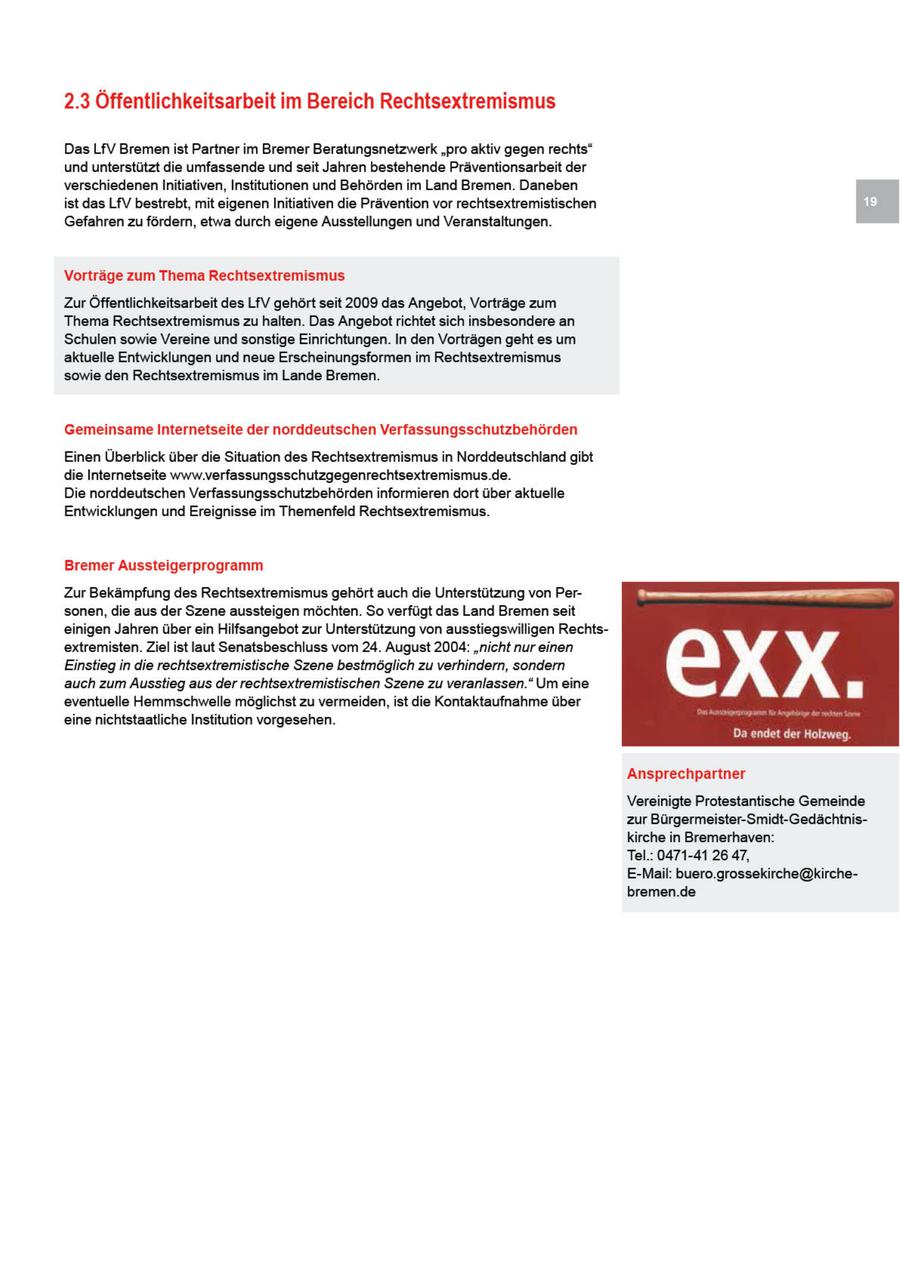 2.3 Öffentlichkeitsarbeit im Bereich Rechtsextremismus DasLfV Bremenist Partner im Bremer Beratungsnetzwerk "pro aktiv gegen rechts" und unterstützt die umfassende und seit Jahren bestehende Praäventionsarbeit der verschiedenen Initiativen, Institutionen und Behörden im Land Bremen. Daneben st das LfV bestrebt, mit eigenen Initiativen die Prävention vor rechtsextremistischen Gefahren zu fördern, etwa durch eigene Ausstellungen und Veranstaltungen. Vorträge zum Thema Rechtsextremismus ZurÖffentlichkeitsarbeit des LfV gehört seit 2009 das Angebot, Vorträge zum Thema Rechtsextremismus zu halten. Das Angebotrichtet sich insbesondere an Schulen sowie Vereine und sonstige Einrichtungen. In den Vorträgen geht es um aktuelle Entwicklungen und neue Erscheinungsformen im Rechtsextremismus sowie den Rechtsextremismus im Lande Bremen. Gemeinsame Internetseite der norddeutschen Verfassungsschutzbehörden Einen Überblick über die Situation des Rechtsextremismus n Norddeutschland gibt die Internetseite www.verfassungsschutzgegenrechtsextremismus.de. De norddeutschen Verfassungsschutzbehörden informieren dort über aktuelle Entwicklungen und Ereignisse im Themenfeld Rechtsextremismus. Bremer Aussteigerprogramm Zur Bekämpfung des Rechtsextremismus gehört auch de Unterstützung von Personen, die aus der Szene aussteigen möchten. So verfügt das Land Bremenseit einigen Jahren über ein Hlfsangebot zur Unterstützung von ausstiegswilligen Rechtsextremisten. Ziel ist laut Senatsbeschluss vom 24. August 2004: "ncht nur einen Einstieg n die rechtsextremistische Szene bestmöglch zu verhindern, sondern auch zum Ausstieg aus der rechtsextremistischen Szene zu veranlassen." Um eine eventuelle Hemmschwelle möglichst zu vermeiden, ist die Kontaktaufnahme über einenichtstaatliche Institution vorgesehen. 00 DE Ansprechpartner Vereinigte Protestantische Gemeinde zur Bürgermeister-Smidt-Gedächtniskirche in Bremerhaven: Tel.: 0471-41 26 47, E-Mail: buero.grossekirche@kirchebremen.de