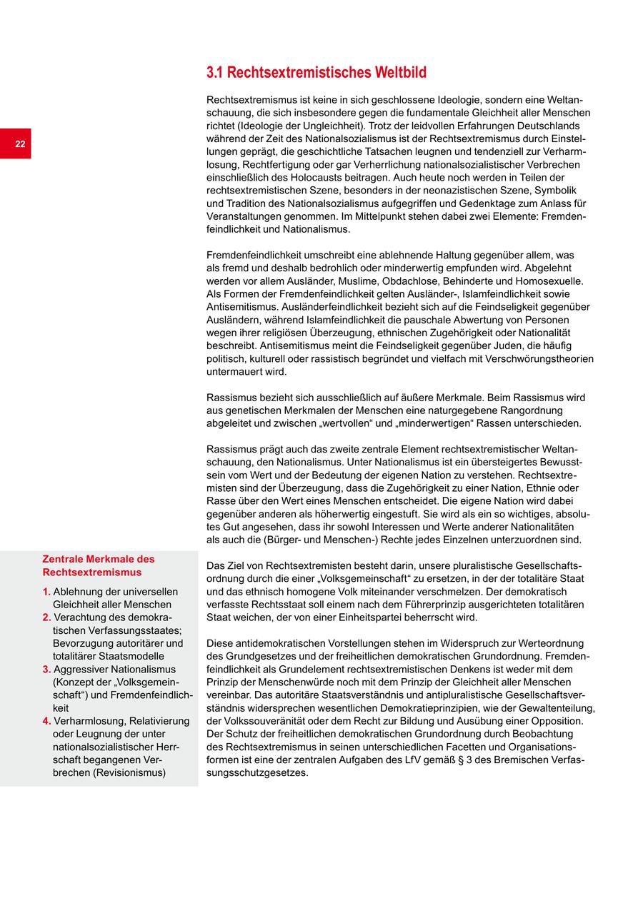 3.1 Rechtsextremistisches Weltbild Rechtsextremismus ist keine in sich geschlossene Ideologie, sondern eine Weltanschauung, die sich insbesondere gegen die fundamentale Gleichheit aller Menschen richtet (Ideologie der Ungleichheit). Trotz der leidvollen Erfahrungen Deutschlands 22 während der Zeit des Nationalsozialismus ist der Rechtsextremismus durch Einstellungen geprägt, die geschichtliche Tatsachen leugnen und tendenziell zur Verharmlosung, Rechtfertigung oder gar Verherrlichung nationalsozialistischer Verbrechen einschließlich des Holocausts beitragen. Auch heute noch werden in Teilen der rechtsextremistischen Szene, besonders in der neonazistischen Szene, Symbolik und Tradition des Nationalsozialismus aufgegriffen und Gedenktage zum Anlass für Veranstaltungen genommen. Im Mittelpunkt stehen dabei zwei Elemente: Fremdenfeindlichkeit und Nationalismus. Fremdenfeindlichkeit umschreibt eine ablehnende Haltung gegenüber allem, was als fremd und deshalb bedrohlich oder minderwertig empfunden wird. Abgelehnt werden vor allem Ausländer, Muslime, Obdachlose, Behinderte und Homosexuelle. Als Formen der Fremdenfeindlichkeit gelten Ausländer-, Islamfeindlichkeit sowie Antisemitismus. Ausländerfeindlichkeit bezieht sich auf die Feindseligkeit gegenüber Ausländern, während Islamfeindlichkeit die pauschale Abwertung von Personen wegen ihrer religiösen Überzeugung, ethnischen Zugehörigkeit oder Nationalität beschreibt. Antisemitismus meint die Feindseligkeit gegenüber Juden, die häufig politisch, kulturell oder rassistisch begründet und vielfach mit Verschwörungstheorien untermauert wird. Rassismus bezieht sich ausschließlich auf äußere Merkmale. Beim Rassismus wird aus genetischen Merkmalen der Menschen eine naturgegebene Rangordnung abgeleitet und zwischen "wertvollen" und "minderwertigen" Rassen unterschieden. Rassismus prägt auch das zweite zentrale Element rechtsextremistischer Weltanschauung, den Nationalismus. Unter Nationalismus ist ein übersteigertes Bewusstsein vom Wert und der Bedeutung der eigenen Nation zu verstehen. Rechtsextremisten sind der Überzeugung, dass die Zugehörigkeit zu einer Nation, Ethnie oder Rasse über den Wert eines Menschen entscheidet. Die eigene Nation wird dabei gegenüber anderen als höherwertig eingestuft. Sie wird als ein so wichtiges, absolutes Gut angesehen, dass ihr sowohl Interessen und Werte anderer Nationalitäten als auch die (Bürgerund Menschen-) Rechte jedes Einzelnen unterzuordnen sind. Zentrale Merkmale des Das Ziel von Rechtsextremisten besteht darin, unsere pluralistische GesellschaftsRechtsextremismus ordnung durch die einer "Volksgemeinschaft" zu ersetzen, in der der totalitäre Staat 1. Ablehnung der universellen und das ethnisch homogene Volk miteinander verschmelzen. Der demokratisch Gleichheit aller Menschen verfasste Rechtsstaat soll einem nach dem Führerprinzip ausgerichteten totalitären 2. Verachtung des demokraStaat weichen, der von einer Einheitspartei beherrscht wird. tischen Verfassungsstaates; Bevorzugung autoritärer und Diese antidemokratischen Vorstellungen stehen im Widerspruch zur Werteordnung totalitärer Staatsmodelle des Grundgesetzes und der freiheitlichen demokratischen Grundordnung. Fremden3. Aggressiver Nationalismus feindlichkeit als Grundelement rechtsextremistischen Denkens ist weder mit dem (Konzept der "VolksgemeinPrinzip der Menschenwürde noch mit dem Prinzip der Gleichheit aller Menschen schaft") und Fremdenfeindlichvereinbar. Das autoritäre Staatsverständnis und antipluralistische Gesellschaftsverkeit ständnis widersprechen wesentlichen Demokratieprinzipien, wie der Gewaltenteilung, 4. Verharmlosung, Relativierung der Volkssouveränität oder dem Recht zur Bildung und Ausübung einer Opposition. oder Leugnung der unter Der Schutz der freiheitlichen demokratischen Grundordnung durch Beobachtung nationalsozialistischer Herrdes Rechtsextremismus in seinen unterschiedlichen Facetten und Organisationsschaft begangenen Verformen ist eine der zentralen Aufgaben des LfV gemäß SS 3 des Bremischen Verfasbrechen (Revisionismus) sungsschutzgesetzes.