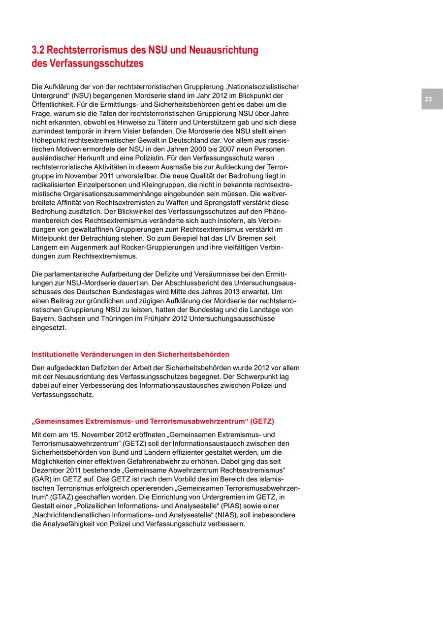 3.2 Rechtsterrorismus des NSU und Neuausrichtung des Verfassungsschutzes Die Aufklärung der von der rechtsterroristischen Gruppierung "Nationalsozialistischer Untergrund" (NSU) begangenen Mordserie stand im Jahr 2012 im Blickpunkt der 23 Öffentlichkeit. Für die Ermittlungsund Sicherheitsbehörden geht es dabei um die Frage, warum sie die Taten der rechtsterroristischen Gruppierung NSU über Jahre nicht erkannten, obwohl es Hinweise zu Tätern und Unterstützern gab und sich diese zumindest temporär in ihrem Visier befanden. Die Mordserie des NSU stellt einen Höhepunkt rechtsextremistischer Gewalt in Deutschland dar. Vor allem aus rassistischen Motiven ermordete der NSU in den Jahren 2000 bis 2007 neun Personen ausländischer Herkunft und eine Polizistin. Für den Verfassungsschutz waren rechtsterroristische Aktivitäten in diesem Ausmaße bis zur Aufdeckung der Terrorgruppe im November 2011 unvorstellbar. Die neue Qualität der Bedrohung liegt in radikalisierten Einzelpersonen und Kleingruppen, die nicht in bekannte rechtsextremistische Organisationszusammenhänge eingebunden sein müssen. Die weitverbreitete Affinität von Rechtsextremisten zu Waffen und Sprengstoff verstärkt diese Bedrohung zusätzlich. Der Blickwinkel des Verfassungsschutzes auf den Phänomenbereich des Rechtsextremismus veränderte sich auch insofern, als Verbindungen von gewaltaffinen Gruppierungen zum Rechtsextremismus verstärkt im Mittelpunkt der Betrachtung stehen. So zum Beispiel hat das LfV Bremen seit Langem ein Augenmerk auf Rocker-Gruppierungen und ihre vielfältigen Verbindungen zum Rechtsextremismus. Die parlamentarische Aufarbeitung der Defizite und Versäumnisse bei den Ermittlungen zur NSU-Mordserie dauert an. Der Abschlussbericht des Untersuchungsausschusses des Deutschen Bundestages wird Mitte des Jahres 2013 erwartet. Um einen Beitrag zur gründlichen und zügigen Aufklärung der Mordserie der rechtsterroristischen Gruppierung NSU zu leisten, hatten der Bundestag und die Landtage von Bayern, Sachsen und Thüringen im Frühjahr 2012 Untersuchungsausschüsse eingesetzt. Institutionelle Veränderungen in den Sicherheitsbehörden Den aufgedeckten Defiziten der Arbeit der Sicherheitsbehörden wurde 2012 vor allem mit der Neuausrichtung des Verfassungsschutzes begegnet. Der Schwerpunkt lag dabei auf einer Verbesserung des Informationsaustausches zwischen Polizei und Verfassungsschutz. "Gemeinsames Extremismusund Terrorismusabwehrzentrum" (GETZ) Mit dem am 15. November 2012 eröffneten "Gemeinsamen Extremismusund Terrorismusabwehrzentrum" (GETZ) soll der Informationsaustausch zwischen den Sicherheitsbehörden von Bund und Ländern effizienter gestaltet werden, um die Möglichkeiten einer effektiven Gefahrenabwehr zu erhöhen. Dabei ging das seit Dezember 2011 bestehende "Gemeinsame Abwehrzentrum Rechtsextremismus" (GAR) im GETZ auf. Das GETZ ist nach dem Vorbild des im Bereich des islamistischen Terrorismus erfolgreich operierenden "Gemeinsamen Terrorismusabwehrzentrum" (GTAZ) geschaffen worden. Die Einrichtung von Untergremien im GETZ, in Gestalt einer "Polizeilichen Informationsund Analysestelle" (PIAS) sowie einer "Nachrichtendienstlichen Informationsund Analysestelle" (NIAS), soll insbesondere die Analysefähigkeit von Polizei und Verfassungsschutz verbessern.