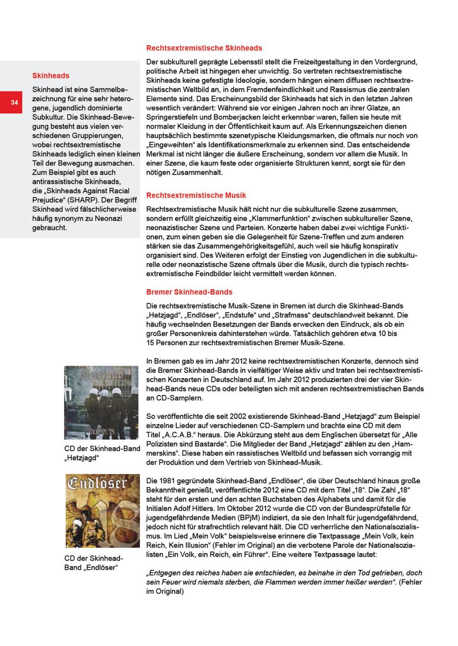 Rechtsextremistische Skinheads Der subkulturell geprägte Lebensstil stellt die Freizeitgestaltung in den Vordergrund, politische Arbeit ist hingegen eher unwichtig So vertreten rechtsextremistische Skinheads Skinheads keine gefestigte Ideologie, sondern hängen einem dffusen rechtsextreSkinhead ist eine Sammelbemistischen Weltbild an, in dem Fremdenfeindlchkeit und Rassismus die zentralen zeichnung für eine sehr heteroElemente sind. Das Erscheinungsbild der Skinheads hatsich in den letzten Jahren gene, jugendlich dominierte wesentlich verändert: Während sie vor enigen Jahren nochan ihrer Glatze, an Subkultur. Die Skinhead-BeweSpringerstiefeln und Bomberjacken leicht erkennbar waren, fallen se heute mit gung besteht aus vielen vernormaler Kleidung in der Öffentlichkeit kaum auf. Als Erkennungszeichen dienen schiedenen Gruppierungen, hauptsächlich bestimmte szenetypische Kleidungsmarken, die oftmals nur noch von wobei rechtsextremistische "Eingeweihten" als Identifikationsmerkmale zu erkennen sind. Das entscheidende Skinheads lediglich einen kleinen Merkmal ist nicht länger die äußere Erscheinung, sondern vorallem die Musik. In Teil der Bewegung ausmachen. ener Szene, die kaum feste oder organisierte Strukturen kennt, sorgt sie für den Zum Beispiel gibt es auch nötigen Zusammenhalt. antirassistische Skinheads, die "Skinheads Against Racial Rechtsextremistische Musik Prejudice" (SHARP). Der Begriff Skinhead wird fälschlicherweise Rechtsextremistische Musk hält nicht nur die subkulturelle Szene zusammen, häufig synonym zu Neonazi sondern erfüllt gleichzeitig eine "Klammerfunktion" zwischen subkultureller Szene, gebraucht. neonazistischer Szene und Parteien. Konzerte haben dabei zwe wichtige Funktionen, zum einen geben se die Gelegenheit für Szene-Treffen und zum anderen stärken sie das Zusammengehörigkeitsgefühl, auch weil sie häufig konspirativ organisiert snd. Des Weiteren erfolgt der Einstieg von Jugendlchen in de subkulturelle oder neonazistische Szene oftmals über die Musik, durch die typisch rechtsextremistische Feindbilder leicht vermittelt werden können Bremer Skinhead-Bands Die rechtsextremistische Musik-Szene in Bremen st durch die Skinhead-Bands "Hetzjagd", "Endlöser", "Endstufe" und "Strafmass" deutschlandweit bekannt. Die häufig wechselnden Besetzungen der Bands erwecken den Eindruck, als ob ein großer Personenkreis dahnterstehen würde. Tatsächlich gehören etwa 10 bs 15 Personen zur rechtsextremistischen Bremer Musik-Szene. In Bremen gab es im Jahr 2012 kene rechtsextremistischen Konzerte, dennoch sind die Bremer Skinhead-Bands in vielfältiger Weise aktiv und traten b chtsextremistischen Konzerten in Deutschland auf. Im Jahr 2012 produzierten drei der vier Sknhead-Bands neue CDs oder beteiligten sch mit anderen rechtsextremstischen Bands an CD-Samplern. So veröffentlichte die seit 2002 existierende Skinhead-Band "Hetzjagd" zum Beispiel einzelne Leder auf verschiedenen CD-Samplern und brachte eine CD mit dem N p Titel "A.C.A.B." heraus. Die Abkürzung steht aus dem Englischen übersetzt für "Alle Polizisten sind Bastarde". Die Mitglieder der Band "Hetzjagd" zählen zu den "HamCD der Skinhead-Band merskins". Diese habenein rassistisches Weltbild und befassen sch vorrangig mit "Hetzjagd" der Produktion und dem Vertrieb von Skinhead-Musik. Die 1981 gegründete Skinhead-Band "Endlöser", die über Deutschland hnaus große Bekanntheit genießt, veröffentlichte 2012 eine CD mit dem Titel "18". Die Zahl "18" steht für den ersten und den achten Buchstaben des Alphabets und damt für die Initialen Adolf Hitlers. Im Oktober 2012 wurde die CD von der Bundesprüfstelle für jugendgefährdende Medien (BPjM) indiziert, da sie den Inhalt für jugendgefährdend, jedoch nicht für strafrechtlich relevant hält. Die CD verherrliche den Nationalsozialismus. Im Lied "Mein Volk" beispielsweise erinnere die Textpassage "Mein Volk, kein Reich, Kein Illusion" (Fehler im Original) an die verbotene Parole der NationalsoziaIsten "Ein Volk, ein Reich, ein Führer". Eine weitere Textpassage lautet: CD der SkinheadBand "Endlöser" "Entgegen des reiches haben sie entschieden, es beinahe in den Tod getrieben, doch sein Feuer wird niemals sterben, die Flammen werden immer heißer werden". (Fehler im Orginal)