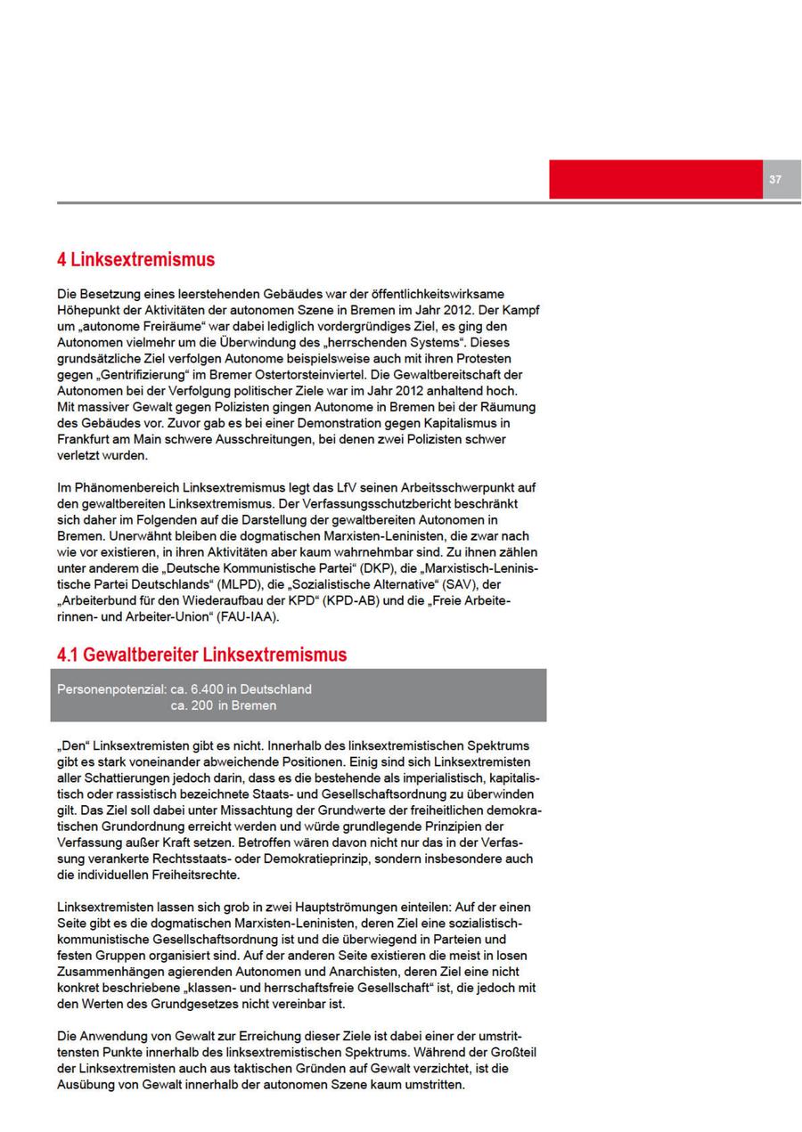 4 Linksextremismus Die Besetzung eines leerstehenden Gebäudes warder öffentlichkeitswirksame Höhepunkt der Aktivitäten der autonomen Szene in Bremen im Jahr 2012. Der Kampf um "autonome Freiräume" war dabei lediglich vordergründiges Ziel, es ging den Autonomenvielmehr um die Überwindung des "herrschenden Systems". Dieses grundsätzliche Ziel verfolgen Autonome beispielsweise auch mit ihren Protesten gegen "Gentrifizierung" im Bremer Ostertorsteinviertel. Die Gewaltbereitschaft der Autonomen bei der Verfolgung politischer Ziele war im Jahr 2012 anhaltend hoch. Mit massiver Gewalt gegen Polizisten gingen Autonome in Bremen bei der Räumung des Gebäudes vor. Zuvor gab es bei einer Demonstration gegen Kapitalismus in Frankfurt am Main schwere Ausschreitungen, bei denen zwei Polizisten schwer verletzt wurden. Im Phänomenbereich Linksextremismus legt das LfV seinen Arbeitsschwerpunkt auf den gewaltbereiten Linksextremismus. Der Verfassungsschutzbericht beschränkt sich daher im Folgenden auf die Darstellung der gewaltbereiten Autonomen in Bremen. Unerwähnt bleiben die dogmatischen Marxisten-Leninisten, die zwar nach wie vorexistieren, in ihren Aktivitäten aber kaum wahrnehmbar sind. Zu ihnen zählen unter anderem die "Deutsche Kommunistische Partei" (DKP), die "Marxistisch-Leninistische Partei Deutschlands" (MLPD), die "Sozialistische Alternative" (SAV), der "Arbeiterbund für den Wiederaufbau der KPD" (KPD-AB) und die "Freie Arbeiterinnenund Arbeiter-Union" (FAU-IAA). 4.1 Gewaltbereiter Linksextremismus AT LEB SE ca. 200 in Bremen "Den" Linksextremisten gibt es nicht. Innerhalb des linksextremistischen Spektrums gibt es stark voneinander abweichende Positionen. Einig sind sich Linksextremisten aller Schattierungen jedoch darin, dass es die bestehende als imperialistisch, kapitalistisch oder rassistisch bezeichnete Staatsund Gesellschaftsordnung zu überwinden gilt. Das Ziel soll dabei unter Missachtung der Grundwerte derfreiheitlichen demokratischen Grundordnung erreicht werden und würde grundlegende Prinzipien der Verfassung außerKraft setzen. Betroffen wären davon nicht nur das in der Verfassung verankerte Rechtsstaatsoder Demokratieprinzip, sondern insbesondere auch die individuellen Freiheitsrechte. Linksextremisten lassen sich grob in zwei Hauptströmungen einteilen: Auf der einen Seite gibt es die dogmatischen Marxisten-Leninisten, deren Ziel eine sozialistischkommunistische Gesellschaftsordnung ist und die überwiegend in Parteien und festen Gruppenorganisiert sind. Auf der anderen Seite existieren die meist in losen Zusammenhängen agierenden Autonomen und Anarchisten, derenZiel eine nicht konkret beschriebene "klassenund herrschaftsfreie Gesellschaft" ist, die jedoch mit den Werten des Grundgesetzes nicht vereinbar ist. Die Anwendung von Gewalt zur Erreichung dieser Ziele ist dabei einer der umstrittensten Punkte innerhalb des linksextremistischen Spektrums. Während der Großteil der Linksextremisten auch aus taktischen Gründen auf Gewalt verzichtet, ist die Ausübung von Gewalt innerhalb der autonomen Szene kaum umstritten.