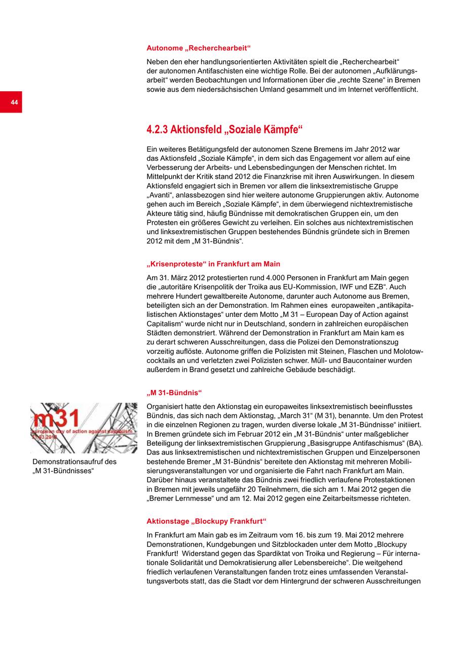 Autonome "Recherchearbeit" Neben den eher handlungsorientierten Aktivitäten spielt die "Recherchearbeit" der autonomen Antifaschisten eine wichtige Rolle. Bei der autonomen "Aufklärungsarbeit" werden Beobachtungen und Informationen über die "rechte Szene" in Bremen sowie aus dem niedersächsischen Umland gesammelt und im Internet veröffentlicht. 44 4.2.3 Aktionsfeld "Soziale Kämpfe" Ein weiteres Betätigungsfeld der autonomen Szene Bremens im Jahr 2012 war das Aktionsfeld "Soziale Kämpfe", in dem sich das Engagement vor allem auf eine Verbesserung der Arbeitsund Lebensbedingungen der Menschen richtet. Im Mittelpunkt der Kritik stand 2012 die Finanzkrise mit ihren Auswirkungen. In diesem Aktionsfeld engagiert sich in Bremen vor allem die linksextremistische Gruppe "Avanti", anlassbezogen sind hier weitere autonome Gruppierungen aktiv. Autonome gehen auch im Bereich "Soziale Kämpfe", in dem überwiegend nichtextremistische Akteure tätig sind, häufig Bündnisse mit demokratischen Gruppen ein, um den Protesten ein größeres Gewicht zu verleihen. Ein solches aus nichtextremistischen und linksextremistischen Gruppen bestehendes Bündnis gründete sich in Bremen 2012 mit dem "M 31-Bündnis". "Krisenproteste" in Frankfurt am Main Am 31. März 2012 protestierten rund 4.000 Personen in Frankfurt am Main gegen die "autoritäre Krisenpolitik der Troika aus EU-Kommission, IWF und EZB". Auch mehrere Hundert gewaltbereite Autonome, darunter auch Autonome aus Bremen, beteiligten sich an der Demonstration. Im Rahmen eines europaweiten "antikapitalistischen Aktionstages" unter dem Motto "M 31 - European Day of Action against Capitalism" wurde nicht nur in Deutschland, sondern in zahlreichen europäischen Städten demonstriert. Während der Demonstration in Frankfurt am Main kam es zu derart schweren Ausschreitungen, dass die Polizei den Demonstrationszug vorzeitig auflöste. Autonome griffen die Polizisten mit Steinen, Flaschen und Molotowcocktails an und verletzten zwei Polizisten schwer. Müllund Baucontainer wurden außerdem in Brand gesetzt und zahlreiche Gebäude beschädigt. "M 31-Bündnis" Organisiert hatte den Aktionstag ein europaweites linksextremistisch beeinflusstes Bündnis, das sich nach dem Aktionstag, "March 31" (M 31), benannte. Um den Protest in die einzelnen Regionen zu tragen, wurden diverse lokale "M 31-Bündnisse" initiiert. In Bremen gründete sich im Februar 2012 ein "M 31-Bündnis" unter maßgeblicher Beteiligung der linksextremistischen Gruppierung "Basisgruppe Antifaschismus" (BA). Das aus linksextremistischen und nichtextremistischen Gruppen und Einzelpersonen Demonstrationsaufruf des bestehende Bremer "M 31-Bündnis" bereitete den Aktionstag mit mehreren Mobili"M 31-Bündnisses" sierungsveranstaltungen vor und organisierte die Fahrt nach Frankfurt am Main. Darüber hinaus veranstaltete das Bündnis zwei friedlich verlaufene Protestaktionen in Bremen mit jeweils ungefähr 20 Teilnehmern, die sich am 1. Mai 2012 gegen die "Bremer Lernmesse" und am 12. Mai 2012 gegen eine Zeitarbeitsmesse richteten. Aktionstage "Blockupy Frankfurt" In Frankfurt am Main gab es im Zeitraum vom 16. bis zum 19. Mai 2012 mehrere Demonstrationen, Kundgebungen und Sitzblockaden unter dem Motto "Blockupy Frankfurt! Widerstand gegen das Spardiktat von Troika und Regierung - Für internationale Solidarität und Demokratisierung aller Lebensbereiche". Die weitgehend friedlich verlaufenen Veranstaltungen fanden trotz eines umfassenden Veranstaltungsverbots statt, das die Stadt vor dem Hintergrund der schweren Ausschreitungen