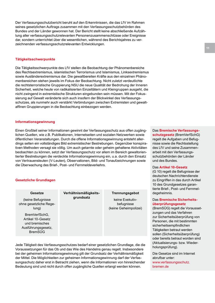 Der Verfassungsschutzbericht beruht auf den Erkenntnissen, die das LfV im Rahmen seines gesetzlichen Auftrags zusammen mit den Verfassungsschutzbehörden des Bundes und der Länder gewonnen hat. Der Bericht stellt keine abschließende Aufzählung aller verfassungsschutzrelevanten Personenzusammenschlüsse oder Ereignisse dar, sondern unterrichtet über die wesentlichen, während des Berichtsjahres zu verzeichnenden verfassungsschutzrelevanten Entwicklungen. 11 Tätigkeitsschwerpunkte Die Tätigkeitsschwerpunkte des LfV stellen die Beobachtung der Phänomenbereiche des Rechtsextremismus, islamistischen Terrorismus und Islamismus, Linksextremismus sowie Ausländerextremismus dar. Die gewaltbereiten Kräfte aus den einzelnen Phänomenbereichen stehen jeweils im Fokus der Beobachtung. Nicht zuletzt verdeutlichte die rechtsterroristische Gruppierung NSU die neue Qualität der Bedrohung der Inneren Sicherheit, welche heute von radikalisierten Einzeltätern und Kleingruppen ausgeht, die nicht zwingend in extremistische Strukturen eingebunden sein müssen. Mit der Fokussierung auf Gewalt veränderte sich auch insofern der Blickwinkel des Verfassungsschutzes, als nunmehr auch verstärkt Verbindungen zwischen Extremisten und gewaltaffinen Gruppierungen in die Beobachtung einbezogen werden. Informationsgewinnung Einen Großteil seiner Informationen gewinnt der Verfassungsschutz aus offen zugängDas Bremische Verfassungslichen Quellen, wie z.B. Publikationen, Internetseiten und sozialen Netzwerken sowie schutzgesetz (BremVerfSchG) öffentlichen Veranstaltungen. Durch die offene Informationsgewinnung entsteht allerregelt die Aufgaben und Befugdings selten ein vollständiges Bild extremistischer Bestrebungen. Gegenüber konspiranisse sowie die Rechtsstellung tiven Methoden versagt sie völlig. Um auch getarnte oder geheim gehaltene Aktivitäten des LfV und seine Zusammenbeobachten zu können, setzt der Verfassungsschutz vor allem im Bereich gewaltorienarbeit mit den Verfassungstierter Bestrebungen die verdeckte Informationsgewinnung ein, u.a. durch den Einsatz schutzbehörden der Länder von Vertrauensleuten (V-Leuten), Observationen, Bildund Tonaufzeichnungen sowie und des Bundes. die Überwachung des Brief-, Postund Fernmeldeverkehrs. Das Artikel 10-Gesetz (G 10) regelt die Befugnisse der deutschen Nachrichtendienste Gesetzliche Grundlagen zu Eingriffen in das durch Artikel 10 des Grundgesetzes garantierte Brief-, Postund FernmelGesetze VerhältnismäßigkeitsTrennungsgebot degeheimnis. grundsatz (keine Befugnisse keine ExekutivDas Bremische Sicherheitsohne gesetzliche Regebefugnisse überprüfungsgesetz lung) (keine Geheimpolizei) (BremSÜG) regelt die Voraussetzungen und das Verfahren BremVerfSchG, zur Sicherheitsüberprüfung von Artikel 10-Gesetz Personen, die mit bestimmten und bremisches sicherheitsempfindlichen Ausführungsgesetz, Tätigkeiten betraut werden BremSÜG sollen (Sicherheitsüberprüfung) oder bereits betraut worden sind (Aktualisierungsbzw. WiederJede Tätigkeit des Verfassungsschutzes bedarf einer gesetzlichen Grundlage, die die holungsprüfung). Voraussetzungen für das Ob und das Wie des Handelns genau regelt. Insbesondere bei der geheimen Informationsgewinnung gilt der Grundsatz der Verhältnismäßigkeit Die Gesetze sind im Internet der Mittel. Die Möglichkeiten zur geheimen Informationsgewinnung darf der Verfasabrufbar unter: sungsschutz daher erst in Betracht ziehen, wenn die Informationen von hinreichender www.verfassungsschutz. Bedeutung sind und nicht durch offen zugängliche Quellen erlangt werden können. bremen.de