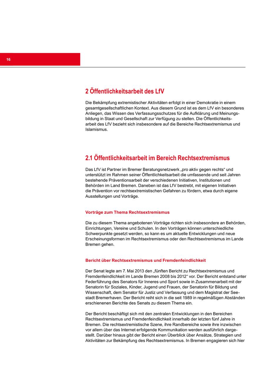 16 2 Öffentlichkeitsarbeit des LfV Die Bekämpfung extremistischer Aktivitäten erfolgt in einer Demokratie in einem gesamtgesellschaftlichen Kontext. Aus diesem Grund ist es dem LfV ein besonderes Anliegen, das Wissen des Verfassungsschutzes für die Aufklärung und Meinungsbildung in Staat und Gesellschaft zur Verfügung zu stellen. Die Öffentlichkeitsarbeit des LfV bezieht sich insbesondere auf die Bereiche Rechtsextremismus und Islamismus. 2.1 Öffentlichkeitsarbeit im Bereich Rechtsextremismus Das LfV ist Partner im Bremer Beratungsnetzwerk "pro aktiv gegen rechts" und unterstützt im Rahmen seiner Öffentlichkeitsarbeit die umfassende und seit Jahren bestehende Präventionsarbeit der verschiedenen Initiativen, Institutionen und Behörden im Land Bremen. Daneben ist das LfV bestrebt, mit eigenen Initiativen die Prävention vor rechtsextremistischen Gefahren zu fördern, etwa durch eigene Ausstellungen und Vorträge. Vorträge zum Thema Rechtsextremismus Die zu diesem Thema angebotenen Vorträge richten sich insbesondere an Behörden, Einrichtungen, Vereine und Schulen. In den Vorträgen können unterschiedliche Schwerpunkte gesetzt werden, so kann es um aktuelle Entwicklungen und neue Erscheinungsformen im Rechtsextremismus oder den Rechtsextremismus im Lande Bremen gehen. Bericht über Rechtsextremismus und Fremdenfeindlichkeit Der Senat legte am 7. Mai 2013 den "fünften Bericht zu Rechtsextremismus und Fremdenfeindlichkeit im Lande Bremen 2008 bis 2012" vor. Der Bericht entstand unter Federführung des Senators für Inneres und Sport sowie in Zusammenarbeit mit der Senatorin für Soziales, Kinder, Jugend und Frauen, der Senatorin für Bildung und Wissenschaft, dem Senator für Justiz und Verfassung und dem Magistrat der Seestadt Bremerhaven. Der Bericht reiht sich in die seit 1989 in regelmäßigen Abständen erschienenen Berichte des Senats zu diesem Thema ein. Der Bericht beschäftigt sich mit den zentralen Entwicklungen in den Bereichen Rechtsextremismus und Fremdenfeindlichkeit innerhalb der letzten fünf Jahre in Bremen. Die rechtsextremistische Szene, ihre Randbereiche sowie ihre inzwischen vor allem über das Internet erfolgende Kommunikation werden ausführlich dargestellt. Darüber hinaus gibt der Bericht einen Überblick über Ansätze, Strategien und Aktivitäten zur Bekämpfung des Rechtsextremismus. In Bremen engagieren sich hier