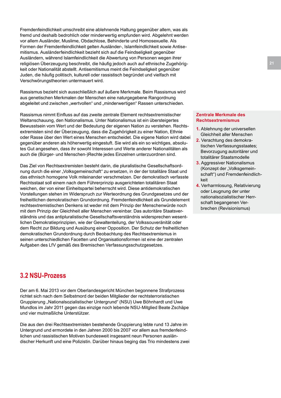 Fremdenfeindlichkeit umschreibt eine ablehnende Haltung gegenüber allem, was als fremd und deshalb bedrohlich oder minderwertig empfunden wird. Abgelehnt werden vor allem Ausländer, Muslime, Obdachlose, Behinderte und Homosexuelle. Als Formen der Fremdenfeindlichkeit gelten Ausländer-, Islamfeindlichkeit sowie Antisemitismus. Ausländerfeindlichkeit bezieht sich auf die Feindseligkeit gegenüber Ausländern, während Islamfeindlichkeit die Abwertung von Personen wegen ihrer religiösen Überzeugung beschreibt, die häufig jedoch auch auf ethnische Zugehörig21 keit oder Nationalität abstellt. Antisemitismus meint die Feindseligkeit gegenüber Juden, die häufig politisch, kulturell oder rassistisch begründet und vielfach mit Verschwörungstheorien untermauert wird. Rassismus bezieht sich ausschließlich auf äußere Merkmale. Beim Rassismus wird aus genetischen Merkmalen der Menschen eine naturgegebene Rangordnung abgeleitet und zwischen "wertvollen" und "minderwertigen" Rassen unterschieden. Rassismus nimmt Einfluss auf das zweite zentrale Element rechtsextremistischer Zentrale Merkmale des Weltanschauung, den Nationalismus. Unter Nationalismus ist ein übersteigertes Rechtsextremismus Bewusstsein vom Wert und der Bedeutung der eigenen Nation zu verstehen. Rechts1. Ablehnung der universellen extremisten sind der Überzeugung, dass die Zugehörigkeit zu einer Nation, Ethnie Gleichheit aller Menschen oder Rasse über den Wert eines Menschen entscheidet. Die eigene Nation wird dabei 2. Verachtung des demokragegenüber anderen als höherwertig eingestuft. Sie wird als ein so wichtiges, absolutischen Verfassungsstaates; tes Gut angesehen, dass ihr sowohl Interessen und Werte anderer Nationalitäten als Bevorzugung autoritärer und auch die (Bürgerund Menschen-)Rechte jedes Einzelnen unterzuordnen sind. totalitärer Staatsmodelle 3. Aggressiver Nationalismus Das Ziel von Rechtsextremisten besteht darin, die pluralistische Gesellschaftsord(Konzept der "Volksgemeinnung durch die einer "Volksgemeinschaft" zu ersetzen, in der der totalitäre Staat und schaft") und Fremdenfeindlichdas ethnisch homogene Volk miteinander verschmelzen. Der demokratisch verfasste keit Rechtsstaat soll einem nach dem Führerprinzip ausgerichteten totalitären Staat 4. Verharmlosung, Relativierung weichen, der von einer Einheitspartei beherrscht wird. Diese antidemokratischen oder Leugnung der unter Vorstellungen stehen im Widerspruch zur Werteordnung des Grundgesetzes und der nationalsozialistischer Herrfreiheitlichen demokratischen Grundordnung. Fremdenfeindlichkeit als Grundelement schaft begangenen Verrechtsextremistischen Denkens ist weder mit dem Prinzip der Menschenwürde noch brechen (Revisionismus) mit dem Prinzip der Gleichheit aller Menschen vereinbar. Das autoritäre Staatsverständnis und das antipluralistische Gesellschaftsverständnis widersprechen wesentlichen Demokratieprinzipien, wie der Gewaltenteilung, der Volkssouveränität oder dem Recht zur Bildung und Ausübung einer Opposition. Der Schutz der freiheitlichen demokratischen Grundordnung durch Beobachtung des Rechtsextremismus in seinen unterschiedlichen Facetten und Organisationsformen ist eine der zentralen Aufgaben des LfV gemäß des Bremischen Verfassungsschutzgesetzes. 3.2 NSU-Prozess Der am 6. Mai 2013 vor dem Oberlandesgericht München begonnene Strafprozess richtet sich nach dem Selbstmord der beiden Mitglieder der rechtsterroristischen Gruppierung "Nationalsozialistischer Untergrund" (NSU) Uwe Böhnhardt und Uwe Mundlos im Jahr 2011 gegen das einzige noch lebende NSU-Mitglied Beate Zschäpe und vier mutmaßliche Unterstützer. Die aus den drei Rechtsextremisten bestehende Gruppierung lebte rund 13 Jahre im Untergrund und ermordete in den Jahren 2000 bis 2007 vor allem aus fremdenfeindlichen und rassistischen Motiven bundesweit insgesamt neun Personen ausländischer Herkunft und eine Polizistin. Darüber hinaus beging das Trio mindestens zwei