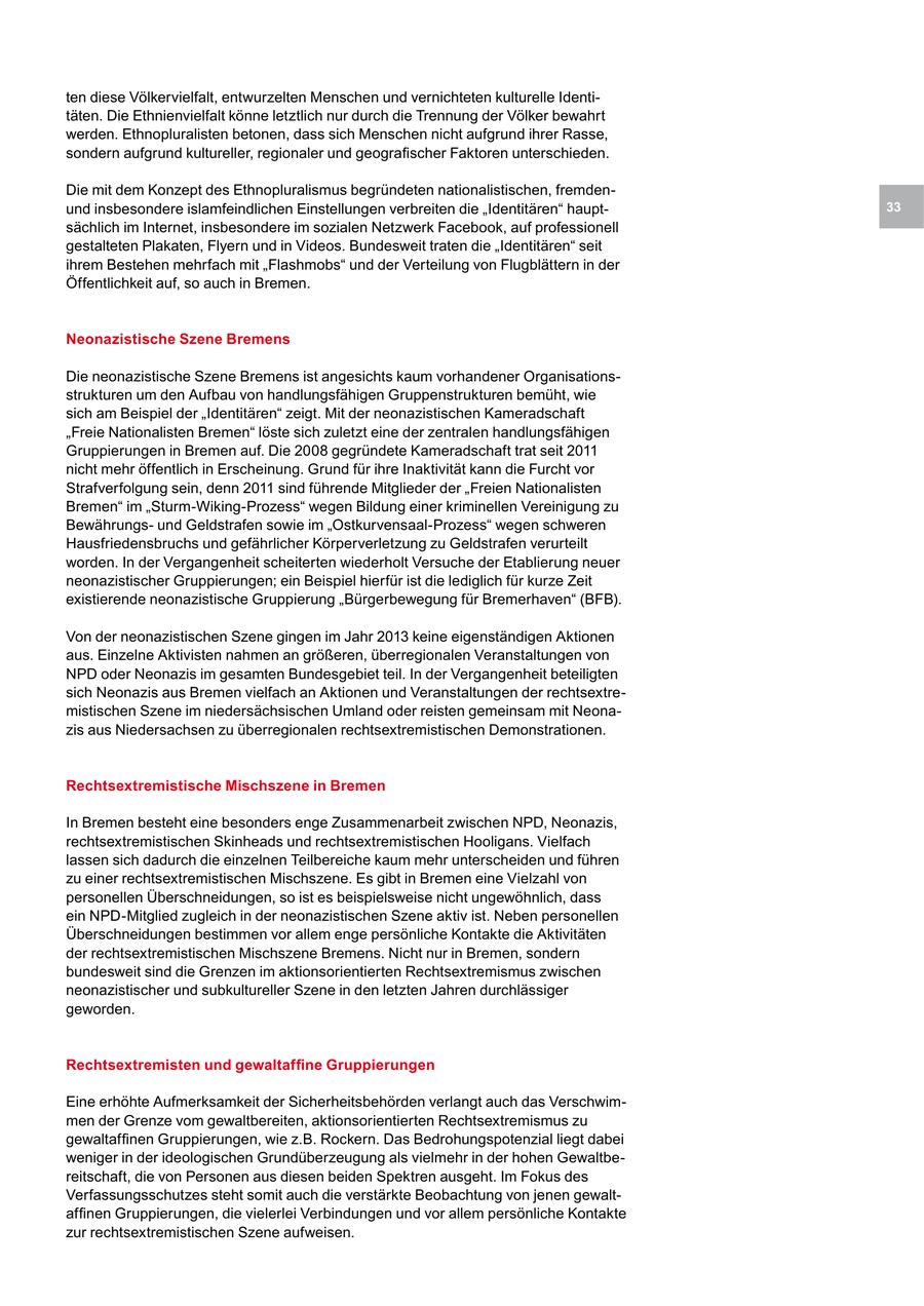 ten diese Völkervielfalt, entwurzelten Menschen und vernichteten kulturelle Identitäten. Die Ethnienvielfalt könne letztlich nur durch die Trennung der Völker bewahrt werden. Ethnopluralisten betonen, dass sich Menschen nicht aufgrund ihrer Rasse, sondern aufgrund kultureller, regionaler und geografischer Faktoren unterschieden. Die mit dem Konzept des Ethnopluralismus begründeten nationalistischen, fremdenund insbesondere islamfeindlichen Einstellungen verbreiten die "Identitären" haupt33 sächlich im Internet, insbesondere im sozialen Netzwerk Facebook, auf professionell gestalteten Plakaten, Flyern und in Videos. Bundesweit traten die "Identitären" seit ihrem Bestehen mehrfach mit "Flashmobs" und der Verteilung von Flugblättern in der Öffentlichkeit auf, so auch in Bremen. Neonazistische Szene Bremens Die neonazistische Szene Bremens ist angesichts kaum vorhandener Organisationsstrukturen um den Aufbau von handlungsfähigen Gruppenstrukturen bemüht, wie sich am Beispiel der "Identitären" zeigt. Mit der neonazistischen Kameradschaft "Freie Nationalisten Bremen" löste sich zuletzt eine der zentralen handlungsfähigen Gruppierungen in Bremen auf. Die 2008 gegründete Kameradschaft trat seit 2011 nicht mehr öffentlich in Erscheinung. Grund für ihre Inaktivität kann die Furcht vor Strafverfolgung sein, denn 2011 sind führende Mitglieder der "Freien Nationalisten Bremen" im "Sturm-Wiking-Prozess" wegen Bildung einer kriminellen Vereinigung zu Bewährungsund Geldstrafen sowie im "Ostkurvensaal-Prozess" wegen schweren Hausfriedensbruchs und gefährlicher Körperverletzung zu Geldstrafen verurteilt worden. In der Vergangenheit scheiterten wiederholt Versuche der Etablierung neuer neonazistischer Gruppierungen; ein Beispiel hierfür ist die lediglich für kurze Zeit existierende neonazistische Gruppierung "Bürgerbewegung für Bremerhaven" (BFB). Von der neonazistischen Szene gingen im Jahr 2013 keine eigenständigen Aktionen aus. Einzelne Aktivisten nahmen an größeren, überregionalen Veranstaltungen von NPD oder Neonazis im gesamten Bundesgebiet teil. In der Vergangenheit beteiligten sich Neonazis aus Bremen vielfach an Aktionen und Veranstaltungen der rechtsextremistischen Szene im niedersächsischen Umland oder reisten gemeinsam mit Neonazis aus Niedersachsen zu überregionalen rechtsextremistischen Demonstrationen. Rechtsextremistische Mischszene in Bremen In Bremen besteht eine besonders enge Zusammenarbeit zwischen NPD, Neonazis, rechtsextremistischen Skinheads und rechtsextremistischen Hooligans. Vielfach lassen sich dadurch die einzelnen Teilbereiche kaum mehr unterscheiden und führen zu einer rechtsextremistischen Mischszene. Es gibt in Bremen eine Vielzahl von personellen Überschneidungen, so ist es beispielsweise nicht ungewöhnlich, dass ein NPD-Mitglied zugleich in der neonazistischen Szene aktiv ist. Neben personellen Überschneidungen bestimmen vor allem enge persönliche Kontakte die Aktivitäten der rechtsextremistischen Mischszene Bremens. Nicht nur in Bremen, sondern bundesweit sind die Grenzen im aktionsorientierten Rechtsextremismus zwischen neonazistischer und subkultureller Szene in den letzten Jahren durchlässiger geworden. Rechtsextremisten und gewaltaffine Gruppierungen Eine erhöhte Aufmerksamkeit der Sicherheitsbehörden verlangt auch das Verschwimmen der Grenze vom gewaltbereiten, aktionsorientierten Rechtsextremismus zu gewaltaffinen Gruppierungen, wie z.B. Rockern. Das Bedrohungspotenzial liegt dabei weniger in der ideologischen Grundüberzeugung als vielmehr in der hohen Gewaltbereitschaft, die von Personen aus diesen beiden Spektren ausgeht. Im Fokus des Verfassungsschutzes steht somit auch die verstärkte Beobachtung von jenen gewaltaffinen Gruppierungen, die vielerlei Verbindungen und vor allem persönliche Kontakte zur rechtsextremistischen Szene aufweisen.
