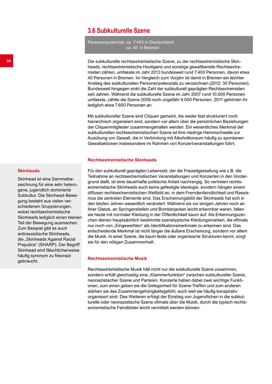 3.6 Subkulturelle Szene Personenpotenzial: ca. 7.400 in Deutschland ca. 40 in Bremen 34 Die subkulturelle rechtsextremistische Szene, zu der rechtsextremistische Skinheads, rechtsextremistische Hooligans und sonstige gewaltbereite Rechtsextremisten zählen, umfasste im Jahr 2013 bundesweit rund 7.400 Personen, davon etwa 40 Personen in Bremen. Im Vergleich zum Vorjahr ist damit in Bremen ein leichter Anstieg des subkulturellen Personenpotenzials zu verzeichnen (2012: 30 Personen). Bundesweit hingegen sinkt die Zahl der subkulturell geprägten Rechtsextremisten seit Jahren. Während die subkulturelle Szene im Jahr 2007 rund 10.000 Personen umfasste, zählte die Szene 2009 noch ungefähr 9.000 Personen, 2011 gehörten ihr lediglich etwa 7.600 Personen an. Mit subkultureller Szene sind Cliquen gemeint, die weder fest strukturiert noch hierarchisch organisiert sind, sondern vor allem über die persönlichen Beziehungen der Cliquenmitglieder zusammengehalten werden. Ein wesentliches Merkmal der subkulturellen rechtsextremistischen Szene ist ihre niedrige Hemmschwelle zur Ausübung von Gewalt, die in Verbindung mit Alkoholkonsum häufig zu spontanen Gewaltaktionen insbesondere im Rahmen von Konzertveranstaltungen führt. Rechtsextremistische Skinheads Skinheads Für den subkulturell geprägten Lebensstil, der die Freizeitgestaltung wie z.B. die Teilnahme an rechtsextremistischen Veranstaltungen und Konzerten in den VorderSkinhead ist eine Sammelbegrund stellt, ist eine dauerhafte politische Arbeit nachrangig. So vertreten rechtszeichnung für eine sehr heteroextremistische Skinheads auch keine gefestigte Ideologie, sondern hängen einem gene, jugendlich dominierte diffusen rechtsextremistischen Weltbild an, in dem Fremdenfeindlichkeit und RassisSubkultur. Die Skinhead-Bewemus die zentralen Elemente sind. Das Erscheinungsbild der Skinheads hat sich in gung besteht aus vielen verden letzten Jahren wesentlich verändert: Während sie vor einigen Jahren noch an schiedenen Gruppierungen, ihrer Glatze, an Springerstiefeln und Bomberjacken leicht erkennbar waren, fallen wobei rechtsextremistische sie heute mit normaler Kleidung in der Öffentlichkeit kaum auf. Als ErkennungszeiSkinheads lediglich einen kleinen chen dienen hauptsächlich bestimmte szenetypische Kleidungsmarken, die oftmals Teil der Bewegung ausmachen. nur noch von "Eingeweihten" als Identifikationsmerkmale zu erkennen sind. Das Zum Beispiel gibt es auch entscheidende Merkmal ist nicht länger die äußere Erscheinung, sondern vor allem antirassistische Skinheads, die Musik. In einer Szene, die kaum feste oder organisierte Strukturen kennt, sorgt die "Skinheads Against Racial sie für den nötigen Zusammenhalt. Prejudice" (SHARP). Der Begriff Skinhead wird fälschlicherweise häufig synonym zu Neonazi Rechtsextremistische Musik gebraucht. Rechtsextremistische Musik hält nicht nur die subkulturelle Szene zusammen, sondern erfüllt gleichzeitig eine "Klammerfunktion" zwischen subkultureller Szene, neonazistischer Szene und Parteien. Konzerte haben dabei zwei wichtige Funktionen, zum einen geben sie die Gelegenheit für Szene-Treffen und zum anderen stärken sie das Zusammengehörigkeitsgefühl, auch weil sie häufig konspirativ organisiert sind. Des Weiteren erfolgt der Einstieg von Jugendlichen in die subkulturelle oder neonazistische Szene oftmals über die Musik, durch die typisch rechtsextremistische Feindbilder leicht vermittelt werden können.