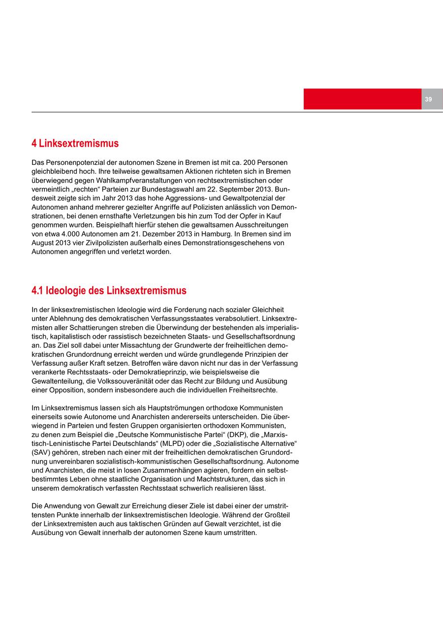 39 4 Linksextremismus Das Personenpotenzial der autonomen Szene in Bremen ist mit ca. 200 Personen gleichbleibend hoch. Ihre teilweise gewaltsamen Aktionen richteten sich in Bremen überwiegend gegen Wahlkampfveranstaltungen von rechtsextremistischen oder vermeintlich "rechten" Parteien zur Bundestagswahl am 22. September 2013. Bundesweit zeigte sich im Jahr 2013 das hohe Aggressionsund Gewaltpotenzial der Autonomen anhand mehrerer gezielter Angriffe auf Polizisten anlässlich von Demonstrationen, bei denen ernsthafte Verletzungen bis hin zum Tod der Opfer in Kauf genommen wurden. Beispielhaft hierfür stehen die gewaltsamen Ausschreitungen von etwa 4.000 Autonomen am 21. Dezember 2013 in Hamburg. In Bremen sind im August 2013 vier Zivilpolizisten außerhalb eines Demonstrationsgeschehens von Autonomen angegriffen und verletzt worden. 4.1 Ideologie des Linksextremismus In der linksextremistischen Ideologie wird die Forderung nach sozialer Gleichheit unter Ablehnung des demokratischen Verfassungsstaates verabsolutiert. Linksextremisten aller Schattierungen streben die Überwindung der bestehenden als imperialistisch, kapitalistisch oder rassistisch bezeichneten Staatsund Gesellschaftsordnung an. Das Ziel soll dabei unter Missachtung der Grundwerte der freiheitlichen demokratischen Grundordnung erreicht werden und würde grundlegende Prinzipien der Verfassung außer Kraft setzen. Betroffen wäre davon nicht nur das in der Verfassung verankerte Rechtsstaatsoder Demokratieprinzip, wie beispielsweise die Gewaltenteilung, die Volkssouveränität oder das Recht zur Bildung und Ausübung einer Opposition, sondern insbesondere auch die individuellen Freiheitsrechte. Im Linksextremismus lassen sich als Hauptströmungen orthodoxe Kommunisten einerseits sowie Autonome und Anarchisten andererseits unterscheiden. Die überwiegend in Parteien und festen Gruppen organisierten orthodoxen Kommunisten, zu denen zum Beispiel die "Deutsche Kommunistische Partei" (DKP), die "Marxistisch-Leninistische Partei Deutschlands" (MLPD) oder die "Sozialistische Alternative" (SAV) gehören, streben nach einer mit der freiheitlichen demokratischen Grundordnung unvereinbaren sozialistisch-kommunistischen Gesellschaftsordnung. Autonome und Anarchisten, die meist in losen Zusammenhängen agieren, fordern ein selbstbestimmtes Leben ohne staatliche Organisation und Machtstrukturen, das sich in unserem demokratisch verfassten Rechtsstaat schwerlich realisieren lässt. Die Anwendung von Gewalt zur Erreichung dieser Ziele ist dabei einer der umstrittensten Punkte innerhalb der linksextremistischen Ideologie. Während der Großteil der Linksextremisten auch aus taktischen Gründen auf Gewalt verzichtet, ist die Ausübung von Gewalt innerhalb der autonomen Szene kaum umstritten.