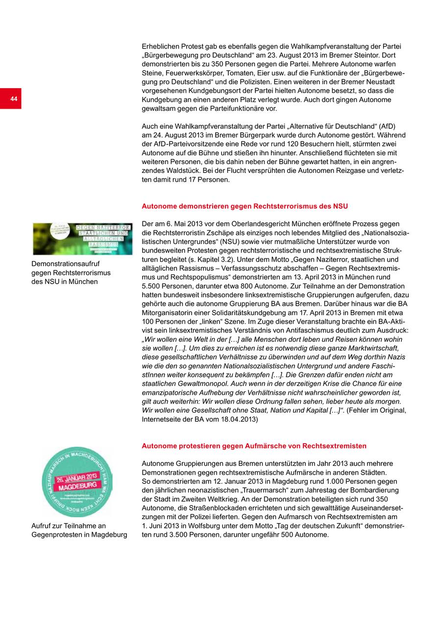 Erheblichen Protest gab es ebenfalls gegen die Wahlkampfveranstaltung der Partei "Bürgerbewegung pro Deutschland" am 23. August 2013 im Bremer Steintor. Dort demonstrierten bis zu 350 Personen gegen die Partei. Mehrere Autonome warfen Steine, Feuerwerkskörper, Tomaten, Eier usw. auf die Funktionäre der "Bürgerbewegung pro Deutschland" und die Polizisten. Einen weiteren in der Bremer Neustadt vorgesehenen Kundgebungsort der Partei hielten Autonome besetzt, so dass die 44 Kundgebung an einen anderen Platz verlegt wurde. Auch dort gingen Autonome gewaltsam gegen die Parteifunktionäre vor. Auch eine Wahlkampfveranstaltung der Partei "Alternative für Deutschland" (AfD) am 24. August 2013 im Bremer Bürgerpark wurde durch Autonome gestört. Während der AfD-Parteivorsitzende eine Rede vor rund 120 Besuchern hielt, stürmten zwei Autonome auf die Bühne und stießen ihn hinunter. Anschließend flüchteten sie mit weiteren Personen, die bis dahin neben der Bühne gewartet hatten, in ein angrenzendes Waldstück. Bei der Flucht versprühten die Autonomen Reizgase und verletzten damit rund 17 Personen. Autonome demonstrieren gegen Rechtsterrorismus des NSU Der am 6. Mai 2013 vor dem Oberlandesgericht München eröffnete Prozess gegen die Rechtsterroristin Zschäpe als einziges noch lebendes Mitglied des "Nationalsozialistischen Untergrundes" (NSU) sowie vier mutmaßliche Unterstützer wurde von bundesweiten Protesten gegen rechtsterroristische und rechtsextremistische Strukturen begleitet (s. Kapitel 3.2). Unter dem Motto "Gegen Naziterror, staatlichen und Demonstrationsaufruf alltäglichen Rassismus - Verfassungsschutz abschaffen - Gegen Rechtsextremisgegen Rechtsterrorismus mus und Rechtspopulismus" demonstrierten am 13. April 2013 in München rund des NSU in München 5.500 Personen, darunter etwa 800 Autonome. Zur Teilnahme an der Demonstration hatten bundesweit insbesondere linksextremistische Gruppierungen aufgerufen, dazu gehörte auch die autonome Gruppierung BA aus Bremen. Darüber hinaus war die BA Mitorganisatorin einer Solidaritätskundgebung am 17. April 2013 in Bremen mit etwa 100 Personen der "linken" Szene. Im Zuge dieser Veranstaltung brachte ein BA-Aktivist sein linksextremistisches Verständnis von Antifaschismus deutlich zum Ausdruck: "Wir wollen eine Welt in der [...] alle Menschen dort leben und Reisen können wohin sie wollen [...]. Um dies zu erreichen ist es notwendig diese ganze Marktwirtschaft, diese gesellschaftlichen Verhältnisse zu überwinden und auf dem Weg dorthin Nazis wie die den so genannten Nationalsozialistischen Untergrund und andere FaschistInnen weiter konsequent zu bekämpfen [...]. Die Grenzen dafür enden nicht am staatlichen Gewaltmonopol. Auch wenn in der derzeitigen Krise die Chance für eine emanzipatorische Aufhebung der Verhältnisse nicht wahrscheinlicher geworden ist, gilt auch weiterhin: Wir wollen diese Ordnung fallen sehen, lieber heute als morgen. Wir wollen eine Gesellschaft ohne Staat, Nation und Kapital [...]". (Fehler im Original, Internetseite der BA vom 18.04.2013) Autonome protestieren gegen Aufmärsche von Rechtsextremisten Autonome Gruppierungen aus Bremen unterstützten im Jahr 2013 auch mehrere Demonstrationen gegen rechtsextremistische Aufmärsche in anderen Städten. So demonstrierten am 12. Januar 2013 in Magdeburg rund 1.000 Personen gegen den jährlichen neonazistischen "Trauermarsch" zum Jahrestag der Bombardierung der Stadt im Zweiten Weltkrieg. An der Demonstration beteiligten sich rund 350 Autonome, die Straßenblockaden errichteten und sich gewalttätige Auseinandersetzungen mit der Polizei lieferten. Gegen den Aufmarsch von Rechtsextremisten am Aufruf zur Teilnahme an 1. Juni 2013 in Wolfsburg unter dem Motto "Tag der deutschen Zukunft" demonstrierGegenprotesten in Magdeburg ten rund 3.500 Personen, darunter ungefähr 500 Autonome.