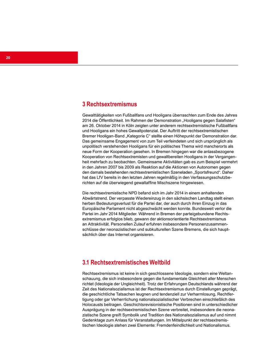 20 3 Rechtsextremismus Gewalttätigkeiten von Fußballfans und Hooligans überraschten zum Ende des Jahres 2014 die Öffentlichkeit. Im Rahmen der Demonstration "Hooligans gegen Salafisten" am 26. Oktober 2014 in Köln zeigten unter anderem rechtsextremistische Fußballfans und Hooligans ein hohes Gewaltpotenzial. Der Auftritt der rechtsextremistischen Bremer Hooligan-Band "Kategorie C" stellte einen Höhepunkt der Demonstration dar. Das gemeinsame Engagement von zum Teil verfeindeten und sich ursprünglich als unpolitisch verstehenden Hooligans für ein politisches Thema wird mancherorts als neue Form der Kooperation gesehen. In Bremen hingegen war die anlassbezogene Kooperation von Rechtsextremisten und gewaltbereiten Hooligans in der Vergangenheit mehrfach zu beobachten. Gemeinsame Aktivitäten gab es zum Beispiel vermehrt in den Jahren 2007 bis 2009 als Reaktion auf die Aktionen von Autonomen gegen den damals bestehenden rechtsextremistischen Szeneladen "Sportsfreund". Daher hat das LfV bereits in den letzten Jahren regelmäßig in den Verfassungsschutzberichten auf die überwiegend gewaltaffine Mischszene hingewiesen. Die rechtsextremistische NPD befand sich im Jahr 2014 in einem anhaltenden Abwärtstrend. Der verpasste Wiedereinzug in den sächsischen Landtag stellt einen herben Bedeutungsverlust für die Partei dar, der auch durch ihren Einzug in das Europäische Parlament nicht abgeschwächt werden konnte. Bundesweit verlor die Partei im Jahr 2014 Mitglieder. Während in Bremen der parteigebundene Rechtsextremismus erfolglos blieb, gewann der aktionsorientierte Rechtsextremismus an Attraktivität. Personellen Zulauf erfuhren insbesondere Personenzusammenschlüsse der neonazistischen und subkulturellen Szene Bremens, die sich hauptsächlich über das Internet organisieren. 3.1 Rechtsextremistisches Weltbild Rechtsextremismus ist keine in sich geschlossene Ideologie, sondern eine Weltanschauung, die sich insbesondere gegen die fundamentale Gleichheit aller Menschen richtet (Ideologie der Ungleichheit). Trotz der Erfahrungen Deutschlands während der Zeit des Nationalsozialismus ist der Rechtsextremismus durch Einstellungen geprägt, die geschichtliche Tatsachen leugnen und tendenziell zur Verharmlosung, Rechtfertigung oder gar Verherrlichung nationalsozialistischer Verbrechen einschließlich des Holocausts beitragen. Geschichtsrevisionistische Positionen sind in unterschiedlicher Ausprägung in der rechtsextremistischen Szene verbreitet, insbesondere die neonazistische Szene greift Symbolik und Tradition des Nationalsozialismus auf und nimmt Gedenktage zum Anlass für Veranstaltungen. Im Mittelpunkt der rechtsextremistischen Ideologie stehen zwei Elemente: Fremdenfeindlichkeit und Nationalismus.