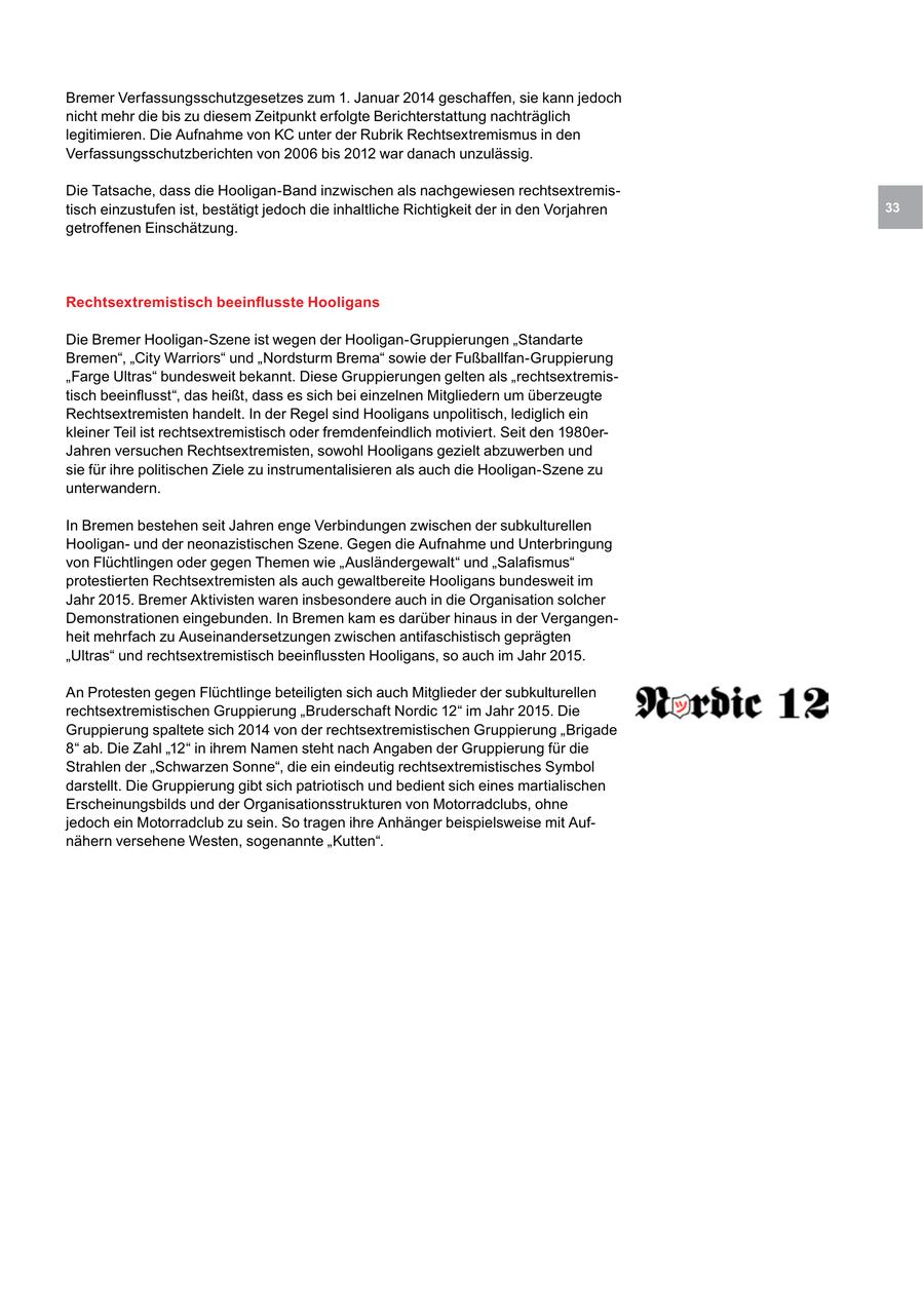 Bremer Verfassungsschutzgesetzes zum 1. Januar 2014 geschaffen, sie kann jedoch nicht mehr die bis zu diesem Zeitpunkt erfolgte Berichterstattung nachträglich legitimieren. Die Aufnahme von KC unter der Rubrik Rechtsextremismus in den Verfassungsschutzberichten von 2006 bis 2012 war danach unzulässig. Die Tatsache, dass die Hooligan-Band inzwischen als nachgewiesen rechtsextremistisch einzustufen ist, bestätigt jedoch die inhaltliche Richtigkeit der in den Vorjahren 33 getroffenen Einschätzung. Rechtsextremistisch beeinflusste Hooligans Die Bremer Hooligan-Szene ist wegen der Hooligan-Gruppierungen "Standarte Bremen", "City Warriors" und "Nordsturm Brema" sowie der Fußballfan-Gruppierung "Farge Ultras" bundesweit bekannt. Diese Gruppierungen gelten als "rechtsextremistisch beeinflusst", das heißt, dass es sich bei einzelnen Mitgliedern um überzeugte Rechtsextremisten handelt. In der Regel sind Hooligans unpolitisch, lediglich ein kleiner Teil ist rechtsextremistisch oder fremdenfeindlich motiviert. Seit den 1980erJahren versuchen Rechtsextremisten, sowohl Hooligans gezielt abzuwerben und sie für ihre politischen Ziele zu instrumentalisieren als auch die Hooligan-Szene zu unterwandern. In Bremen bestehen seit Jahren enge Verbindungen zwischen der subkulturellen Hooliganund der neonazistischen Szene. Gegen die Aufnahme und Unterbringung von Flüchtlingen oder gegen Themen wie "Ausländergewalt" und "Salafismus" protestierten Rechtsextremisten als auch gewaltbereite Hooligans bundesweit im Jahr 2015. Bremer Aktivisten waren insbesondere auch in die Organisation solcher Demonstrationen eingebunden. In Bremen kam es darüber hinaus in der Vergangenheit mehrfach zu Auseinandersetzungen zwischen antifaschistisch geprägten "Ultras" und rechtsextremistisch beeinflussten Hooligans, so auch im Jahr 2015. An Protesten gegen Flüchtlinge beteiligten sich auch Mitglieder der subkulturellen rechtsextremistischen Gruppierung "Bruderschaft Nordic 12" im Jahr 2015. Die Gruppierung spaltete sich 2014 von der rechtsextremistischen Gruppierung "Brigade 8" ab. Die Zahl "12" in ihrem Namen steht nach Angaben der Gruppierung für die Strahlen der "Schwarzen Sonne", die ein eindeutig rechtsextremistisches Symbol darstellt. Die Gruppierung gibt sich patriotisch und bedient sich eines martialischen Erscheinungsbilds und der Organisationsstrukturen von Motorradclubs, ohne jedoch ein Motorradclub zu sein. So tragen ihre Anhänger beispielsweise mit Aufnähern versehene Westen, sogenannte "Kutten".