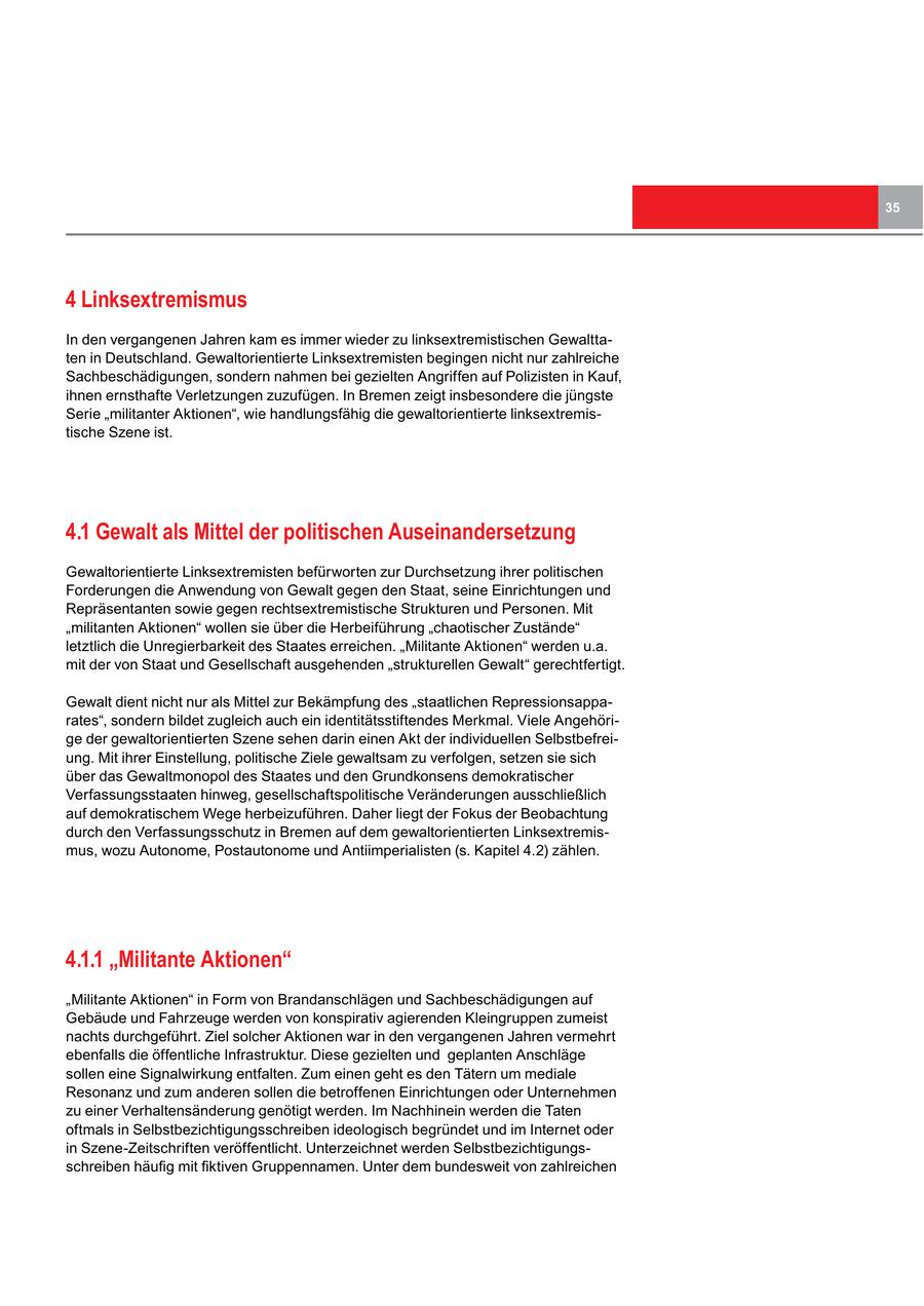 35 4 Linksextremismus In den vergangenen Jahren kam es immer wieder zu linksextremistischen Gewalttaten in Deutschland. Gewaltorientierte Linksextremisten begingen nicht nur zahlreiche Sachbeschädigungen, sondern nahmen bei gezielten Angriffen auf Polizisten in Kauf, ihnen ernsthafte Verletzungen zuzufügen. In Bremen zeigt insbesondere die jüngste Serie "militanter Aktionen", wie handlungsfähig die gewaltorientierte linksextremistische Szene ist. 4.1 Gewalt als Mittel der politischen Auseinandersetzung Gewaltorientierte Linksextremisten befürworten zur Durchsetzung ihrer politischen Forderungen die Anwendung von Gewalt gegen den Staat, seine Einrichtungen und Repräsentanten sowie gegen rechtsextremistische Strukturen und Personen. Mit "militanten Aktionen" wollen sie über die Herbeiführung "chaotischer Zustände" letztlich die Unregierbarkeit des Staates erreichen. "Militante Aktionen" werden u.a. mit der von Staat und Gesellschaft ausgehenden "strukturellen Gewalt" gerechtfertigt. Gewalt dient nicht nur als Mittel zur Bekämpfung des "staatlichen Repressionsapparates", sondern bildet zugleich auch ein identitätsstiftendes Merkmal. Viele Angehörige der gewaltorientierten Szene sehen darin einen Akt der individuellen Selbstbefreiung. Mit ihrer Einstellung, politische Ziele gewaltsam zu verfolgen, setzen sie sich über das Gewaltmonopol des Staates und den Grundkonsens demokratischer Verfassungsstaaten hinweg, gesellschaftspolitische Veränderungen ausschließlich auf demokratischem Wege herbeizuführen. Daher liegt der Fokus der Beobachtung durch den Verfassungsschutz in Bremen auf dem gewaltorientierten Linksextremismus, wozu Autonome, Postautonome und Antiimperialisten (s. Kapitel 4.2) zählen. 4.1.1 "Militante Aktionen" "Militante Aktionen" in Form von Brandanschlägen und Sachbeschädigungen auf Gebäude und Fahrzeuge werden von konspirativ agierenden Kleingruppen zumeist nachts durchgeführt. Ziel solcher Aktionen war in den vergangenen Jahren vermehrt ebenfalls die öffentliche Infrastruktur. Diese gezielten und geplanten Anschläge sollen eine Signalwirkung entfalten. Zum einen geht es den Tätern um mediale Resonanz und zum anderen sollen die betroffenen Einrichtungen oder Unternehmen zu einer Verhaltensänderung genötigt werden. Im Nachhinein werden die Taten oftmals in Selbstbezichtigungsschreiben ideologisch begründet und im Internet oder in Szene-Zeitschriften veröffentlicht. Unterzeichnet werden Selbstbezichtigungsschreiben häufig mit fiktiven Gruppennamen. Unter dem bundesweit von zahlreichen