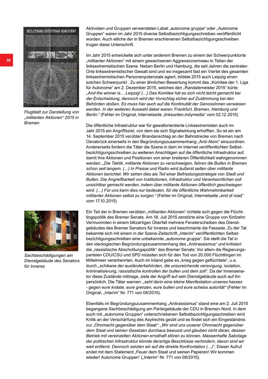 Aktivisten und Gruppen verwendeten Label "autonome gruppe" oder "Autonome Gruppen" waren im Jahr 2015 diverse Selbstbezichtigungsschreiben veröffentlicht worden. Auch etliche der in Bremen erschienenen Selbstbezichtigungsschreiben trugen diese Unterschrift. Im Jahr 2015 entwickelte sich unter anderem Bremen zu einem der Schwerpunktorte 36 "militanter Aktionen" mit einem gewachsenen Aggressionsniveau in Teilen der linksextremistischen Szene. Neben Berlin und Hamburg, die seit Jahren die zentralen Orte linksextremistischer Gewalt sind und wo insgesamt fast ein Viertel des gesamten linksextremistischen Personenpotenzials agiert, bildete 2015 auch Leipzig einen solchen Schwerpunkt . Zu einer ähnlichen Bewertung kommt das "Komitee der 1. Liga für Autonome" am 2. Dezember 2015, welches den "Randalemeister 2015" kürte: "And the winner is... Leipzig! (...) Das Komitee hat es sich nicht leicht gemacht bei der Entscheidung, dennoch wird der Vorschlag sicher auf Zustimmung bei den Behörden stoßen. Es muss hier auch auf die Kontinuität der GenossInnen verwiesen werden. In der weiteren Auswahl dabei waren: Frankfurt, Bremen, Hamburg und Flugblatt zur Darstellung von Berlin." (Fehler im Original, Internetseite "linksunten.indymedia" vom 02.12.2015) "militanten Aktionen" 2015 in Bremen Die öffentliche Infrastruktur war für gewaltorientierte Linksextremisten auch im Jahr 2015 ein Angriffsziel, von dem sie sich Signalwirkung erhofften. So ist ein am 14. September 2015 verübter Brandanschlag an der Bahnstrecke von Bremen nach Osnabrück einerseits in den Begründungszusammenhang "Anti-Atom" einzuordnen. Andererseits fordern die Täter die Szene in dem im Internet veröffentlichten Selbstbezichtigungsschreiben zu weiteren Anschlägen auf die öffentliche Infrastruktur auf, damit ihre Aktionen und Positionen von einer breiteren Öffentlichkeit wahrgenommen werden: "Die Taktik, militante Aktionen zu verschweigen, fahren die Bullen in Bremen schon seit langem. (...) In Presse und Radio wird äußerst selten über militante Aktionen berichtet. Wir sehen dies als Teil einer Befriedungsstrategie von Stadt und Bullen. Die Angreifbarkeit von Institutionen, Infrastruktur und Verantwortlichen soll unsichtbar gemacht werden, indem über militante Aktionen öffentlich geschwiegen wird. (...) Für uns kann dies nur bedeuten, für die öffentliche Wahrnehmbarkeit militanter Aktionen selbst zu sorgen." (Fehler im Original, Internetseite "end of road" vom 17.10.2015) Ein Teil der in Bremen verübten "militanten Aktionen" richtete sich gegen die Flüchtlingspolitik des Bremer Senats. Am 18. Juli 2015 zerstörte eine Gruppe von fünfzehn Vermummten in einem blitzartigen Überfall mehrere Fensterscheiben des Dienstgebäudes des Bremer Senators für Inneres und beschmierte die Fassade. Zu der Tat bekannte sich mit einem in der Szene-Zeitschrift "Interim" veröffentlichten Selbstbezichtigungsschreiben eine unbekannte "autonome gruppe". Sie stellt die Tat in den ideologischen Begründungszusammenhang des "Antirassismus" und kritisiert die "rassistische Abschottungspolitik" des Bremer Senats: Vor allem die RegierungsSachbeschädigungen am parteien CDU/CSU und SPD müssten sich für den Tod von 20.000 Flüchtlingen im Dienstgebäude des Senators Mittelmeer verantworten. Auch im Inland gebe es "krieg gegen geflüchtete", u.a. für Inneres durch "schikane der ausländerbehörden, die unzureichende versorgung, isolation, kriminalisierung, rassistische kontrollen der bullen und dem zoll". Da der Innensenator diese Zustände mittrage, ziele der Angriff auf sein Dienstgebäude auch auf ihn persönlich. Die Täter warnen: "seht darin eine kleine Manifestation unseres hasses - gegen eure knäste, eure grenzen, eure bullen und eure scheiss autorität" (Fehler im Original, "Interim" Nr. 771 von 08/2015). Ebenfalls im Begründungszusammenhang "Antirassismus" stand eine am 2. Juli 2015 begangene Sachbeschädigung am Parteigebäude der CDU in Bremen-Nord. In dem auch mit "autonome Gruppen" unterschriebenen Selbstbezichtigungsschreiben wird Kritik an der Verschärfung des Asylrechts geübt und es findet sich ein Eingeständnis zur "Ohnmacht gegenüber dem Staat": "Wir sind uns unserer Ohnmacht gegenüber dem Staat und seinen Gesetzen durchaus bewusst und glauben nicht daran, dessen Betrieb mit vereinzelten Aktionen ernsthaft stören zu können. Massenhafte Sabotage der politischen Infrastruktur könnte derartige Beschlüsse verhindern, davon sind wir weit entfernt. Dennoch setzten wir auf die direkte Konfrontation (...)". Dieser Aufruf endet mit dem Statement "Feuer dem Staat und seinen Papieren! Wir kommen wieder! Autonome Gruppen" ("Interim" Nr. 771 von 08/2015).