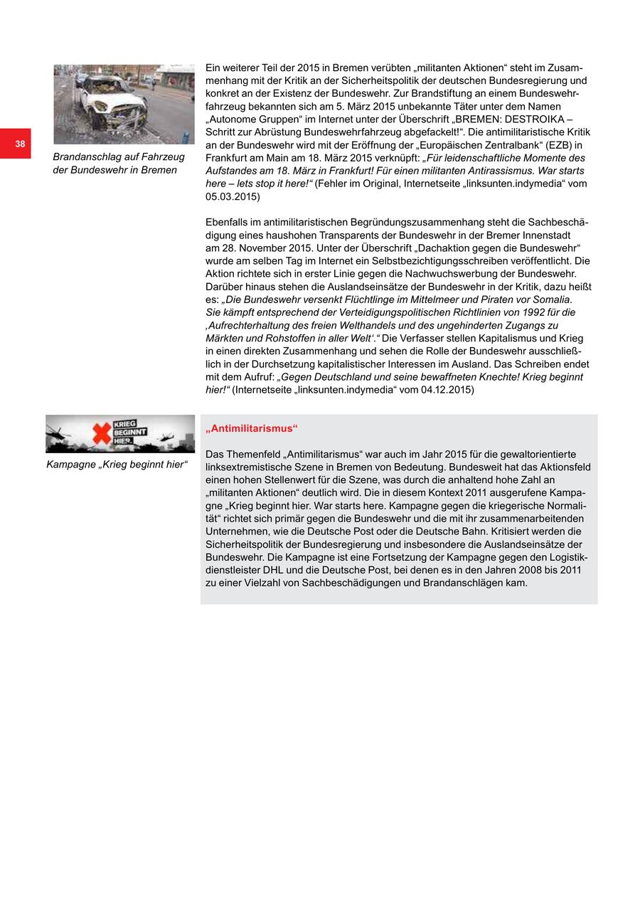 Ein weiterer Teil der 2015 in Bremen verübten "militanten Aktionen" steht im Zusammenhang mit der Kritik an der Sicherheitspolitik der deutschen Bundesregierung und konkret an der Existenz der Bundeswehr. Zur Brandstiftung an einem Bundeswehrfahrzeug bekannten sich am 5. März 2015 unbekannte Täter unter dem Namen "Autonome Gruppen" im Internet unter der Überschrift "BREMEN: DESTROIKA - Schritt zur Abrüstung Bundeswehrfahrzeug abgefackelt!". Die antimilitaristische Kritik 38 an der Bundeswehr wird mit der Eröffnung der "Europäischen Zentralbank" (EZB) in Brandanschlag auf Fahrzeug Frankfurt am Main am 18. März 2015 verknüpft: "Für leidenschaftliche Momente des der Bundeswehr in Bremen Aufstandes am 18. März in Frankfurt! Für einen militanten Antirassismus. War starts here - lets stop it here!" (Fehler im Original, Internetseite "linksunten.indymedia" vom 05.03.2015) Ebenfalls im antimilitaristischen Begründungszusammenhang steht die Sachbeschädigung eines haushohen Transparents der Bundeswehr in der Bremer Innenstadt am 28. November 2015. Unter der Überschrift "Dachaktion gegen die Bundeswehr" wurde am selben Tag im Internet ein Selbstbezichtigungsschreiben veröffentlicht. Die Aktion richtete sich in erster Linie gegen die Nachwuchswerbung der Bundeswehr. Darüber hinaus stehen die Auslandseinsätze der Bundeswehr in der Kritik, dazu heißt es: "Die Bundeswehr versenkt Flüchtlinge im Mittelmeer und Piraten vor Somalia. Sie kämpft entsprechend der Verteidigungspolitischen Richtlinien von 1992 für die 'Aufrechterhaltung des freien Welthandels und des ungehinderten Zugangs zu Märkten und Rohstoffen in aller Welt'." Die Verfasser stellen Kapitalismus und Krieg in einen direkten Zusammenhang und sehen die Rolle der Bundeswehr ausschließlich in der Durchsetzung kapitalistischer Interessen im Ausland. Das Schreiben endet mit dem Aufruf: "Gegen Deutschland und seine bewaffneten Knechte! Krieg beginnt hier!" (Internetseite "linksunten.indymedia" vom 04.12.2015) "Antimilitarismus" Das Themenfeld "Antimilitarismus" war auch im Jahr 2015 für die gewaltorientierte Kampagne "Krieg beginnt hier" linksextremistische Szene in Bremen von Bedeutung. Bundesweit hat das Aktionsfeld einen hohen Stellenwert für die Szene, was durch die anhaltend hohe Zahl an "militanten Aktionen" deutlich wird. Die in diesem Kontext 2011 ausgerufene Kampagne "Krieg beginnt hier. War starts here. Kampagne gegen die kriegerische Normalität" richtet sich primär gegen die Bundeswehr und die mit ihr zusammenarbeitenden Unternehmen, wie die Deutsche Post oder die Deutsche Bahn. Kritisiert werden die Sicherheitspolitik der Bundesregierung und insbesondere die Auslandseinsätze der Bundeswehr. Die Kampagne ist eine Fortsetzung der Kampagne gegen den Logistikdienstleister DHL und die Deutsche Post, bei denen es in den Jahren 2008 bis 2011 zu einer Vielzahl von Sachbeschädigungen und Brandanschlägen kam.