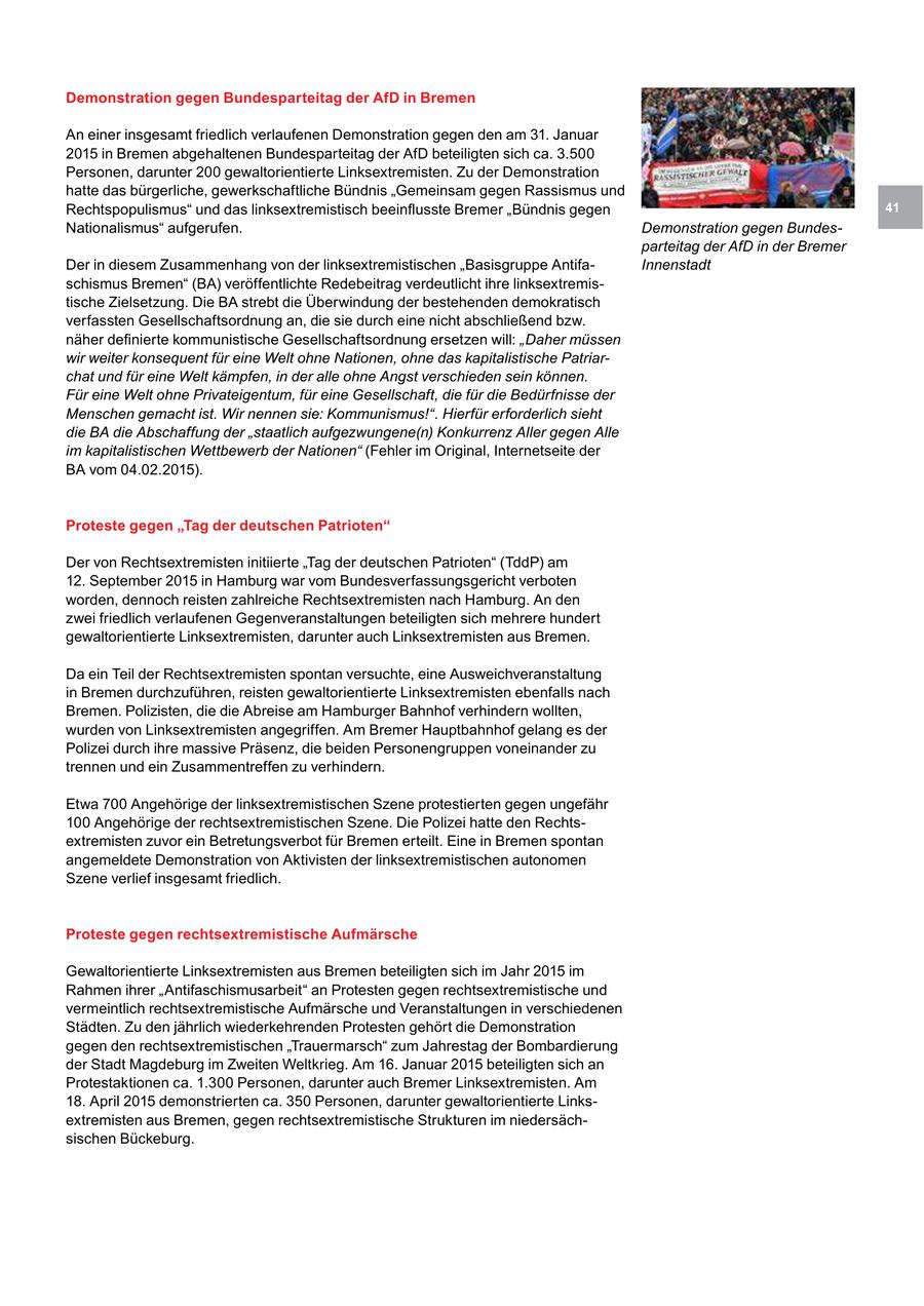 Demonstration gegen Bundesparteitag der AfD in Bremen An einer insgesamt friedlich verlaufenen Demonstration gegen den am 31. Januar 2015 in Bremen abgehaltenen Bundesparteitag der AfD beteiligten sich ca. 3.500 Personen, darunter 200 gewaltorientierte Linksextremisten. Zu der Demonstration hatte das bürgerliche, gewerkschaftliche Bündnis "Gemeinsam gegen Rassismus und Rechtspopulismus" und das linksextremistisch beeinflusste Bremer "Bündnis gegen 41 Nationalismus" aufgerufen. Demonstration gegen Bundesparteitag der AfD in der Bremer Der in diesem Zusammenhang von der linksextremistischen "Basisgruppe AntifaInnenstadt schismus Bremen" (BA) veröffentlichte Redebeitrag verdeutlicht ihre linksextremistische Zielsetzung. Die BA strebt die Überwindung der bestehenden demokratisch verfassten Gesellschaftsordnung an, die sie durch eine nicht abschließend bzw. näher definierte kommunistische Gesellschaftsordnung ersetzen will: "Daher müssen wir weiter konsequent für eine Welt ohne Nationen, ohne das kapitalistische Patriarchat und für eine Welt kämpfen, in der alle ohne Angst verschieden sein können. Für eine Welt ohne Privateigentum, für eine Gesellschaft, die für die Bedürfnisse der Menschen gemacht ist. Wir nennen sie: Kommunismus!". Hierfür erforderlich sieht die BA die Abschaffung der "staatlich aufgezwungene(n) Konkurrenz Aller gegen Alle im kapitalistischen Wettbewerb der Nationen" (Fehler im Original, Internetseite der BA vom 04.02.2015). Proteste gegen "Tag der deutschen Patrioten" Der von Rechtsextremisten initiierte "Tag der deutschen Patrioten" (TddP) am 12. September 2015 in Hamburg war vom Bundesverfassungsgericht verboten worden, dennoch reisten zahlreiche Rechtsextremisten nach Hamburg. An den zwei friedlich verlaufenen Gegenveranstaltungen beteiligten sich mehrere hundert gewaltorientierte Linksextremisten, darunter auch Linksextremisten aus Bremen. Da ein Teil der Rechtsextremisten spontan versuchte, eine Ausweichveranstaltung in Bremen durchzuführen, reisten gewaltorientierte Linksextremisten ebenfalls nach Bremen. Polizisten, die die Abreise am Hamburger Bahnhof verhindern wollten, wurden von Linksextremisten angegriffen. Am Bremer Hauptbahnhof gelang es der Polizei durch ihre massive Präsenz, die beiden Personengruppen voneinander zu trennen und ein Zusammentreffen zu verhindern. Etwa 700 Angehörige der linksextremistischen Szene protestierten gegen ungefähr 100 Angehörige der rechtsextremistischen Szene. Die Polizei hatte den Rechtsextremisten zuvor ein Betretungsverbot für Bremen erteilt. Eine in Bremen spontan angemeldete Demonstration von Aktivisten der linksextremistischen autonomen Szene verlief insgesamt friedlich. Proteste gegen rechtsextremistische Aufmärsche Gewaltorientierte Linksextremisten aus Bremen beteiligten sich im Jahr 2015 im Rahmen ihrer "Antifaschismusarbeit" an Protesten gegen rechtsextremistische und vermeintlich rechtsextremistische Aufmärsche und Veranstaltungen in verschiedenen Städten. Zu den jährlich wiederkehrenden Protesten gehört die Demonstration gegen den rechtsextremistischen "Trauermarsch" zum Jahrestag der Bombardierung der Stadt Magdeburg im Zweiten Weltkrieg. Am 16. Januar 2015 beteiligten sich an Protestaktionen ca. 1.300 Personen, darunter auch Bremer Linksextremisten. Am 18. April 2015 demonstrierten ca. 350 Personen, darunter gewaltorientierte Linksextremisten aus Bremen, gegen rechtsextremistische Strukturen im niedersächsischen Bückeburg.