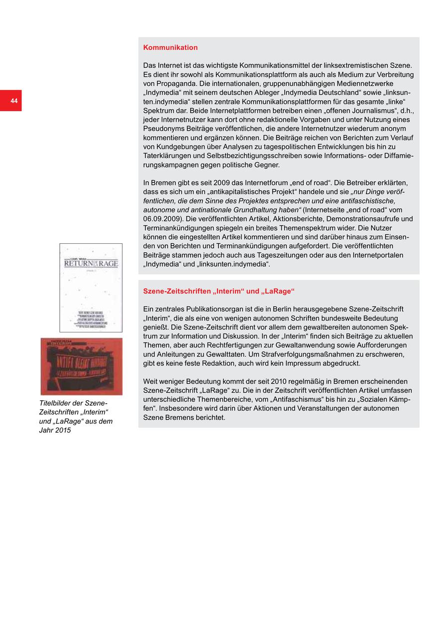 Kommunikation Das Internet ist das wichtigste Kommunikationsmittel der linksextremistischen Szene. Es dient ihr sowohl als Kommunikationsplattform als auch als Medium zur Verbreitung von Propaganda. Die internationalen, gruppenunabhängigen Mediennetzwerke "Indymedia" mit seinem deutschen Ableger "Indymedia Deutschland" sowie "linksun44 ten.indymedia" stellen zentrale Kommunikationsplattformen für das gesamte "linke" Spektrum dar. Beide Internetplattformen betreiben einen "offenen Journalismus", d.h., jeder Internetnutzer kann dort ohne redaktionelle Vorgaben und unter Nutzung eines Pseudonyms Beiträge veröffentlichen, die andere Internetnutzer wiederum anonym kommentieren und ergänzen können. Die Beiträge reichen von Berichten zum Verlauf von Kundgebungen über Analysen zu tagespolitischen Entwicklungen bis hin zu Taterklärungen und Selbstbezichtigungsschreiben sowie Informationsoder Diffamierungskampagnen gegen politische Gegner. In Bremen gibt es seit 2009 das Internetforum "end of road". Die Betreiber erklärten, dass es sich um ein "antikapitalistisches Projekt" handele und sie "nur Dinge veröffentlichen, die dem Sinne des Projektes entsprechen und eine antifaschistische, autonome und antinationale Grundhaltung haben" (Internetseite "end of road" vom 06.09.2009). Die veröffentlichten Artikel, Aktionsberichte, Demonstrationsaufrufe und Terminankündigungen spiegeln ein breites Themenspektrum wider. Die Nutzer können die eingestellten Artikel kommentieren und sind darüber hinaus zum Einsenden von Berichten und Terminankündigungen aufgefordert. Die veröffentlichten Beiträge stammen jedoch auch aus Tageszeitungen oder aus den Internetportalen "Indymedia" und "linksunten.indymedia". Szene-Zeitschriften "Interim" und "LaRage" Ein zentrales Publikationsorgan ist die in Berlin herausgegebene Szene-Zeitschrift "Interim", die als eine von wenigen autonomen Schriften bundesweite Bedeutung genießt. Die Szene-Zeitschrift dient vor allem dem gewaltbereiten autonomen Spektrum zur Information und Diskussion. In der "Interim" finden sich Beiträge zu aktuellen Themen, aber auch Rechtfertigungen zur Gewaltanwendung sowie Aufforderungen und Anleitungen zu Gewalttaten. Um Strafverfolgungsmaßnahmen zu erschweren, gibt es keine feste Redaktion, auch wird kein Impressum abgedruckt. Weit weniger Bedeutung kommt der seit 2010 regelmäßig in Bremen erscheinenden Szene-Zeitschrift "LaRage" zu. Die in der Zeitschrift veröffentlichten Artikel umfassen unterschiedliche Themenbereiche, vom "Antifaschismus" bis hin zu "Sozialen KämpTitelbilder der Szenefen". Insbesondere wird darin über Aktionen und Veranstaltungen der autonomen Zeitschriften "Interim" Szene Bremens berichtet. und "LaRage" aus dem Jahr 2015
