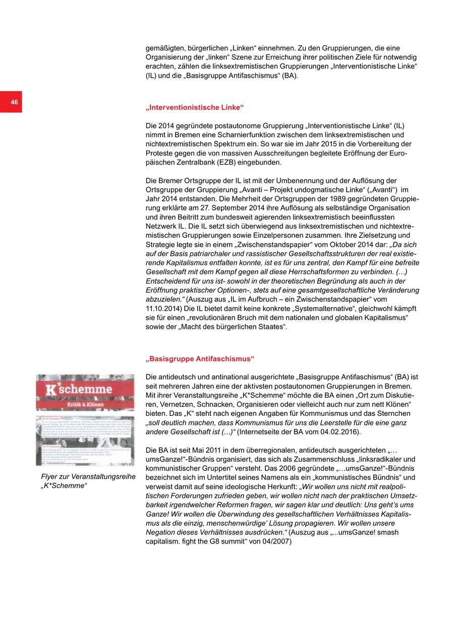 gemäßigten, bürgerlichen "Linken" einnehmen. Zu den Gruppierungen, die eine Organisierung der "linken" Szene zur Erreichung ihrer politischen Ziele für notwendig erachten, zählen die linksextremistischen Gruppierungen "Interventionistische Linke" (IL) und die "Basisgruppe Antifaschismus" (BA). 46 "Interventionistische Linke" Die 2014 gegründete postautonome Gruppierung "Interventionistische Linke" (IL) nimmt in Bremen eine Scharnierfunktion zwischen dem linksextremistischen und nichtextremistischen Spektrum ein. So war sie im Jahr 2015 in die Vorbereitung der Proteste gegen die von massiven Ausschreitungen begleitete Eröffnung der Europäischen Zentralbank (EZB) eingebunden. Die Bremer Ortsgruppe der IL ist mit der Umbenennung und der Auflösung der Ortsgruppe der Gruppierung "Avanti - Projekt undogmatische Linke" ("Avanti") im Jahr 2014 entstanden. Die Mehrheit der Ortsgruppen der 1989 gegründeten Gruppierung erklärte am 27. September 2014 ihre Auflösung als selbständige Organisation und ihren Beitritt zum bundesweit agierenden linksextremistisch beeinflussten Netzwerk IL. Die IL setzt sich überwiegend aus linksextremistischen und nichtextremistischen Gruppierungen sowie Einzelpersonen zusammen. Ihre Zielsetzung und Strategie legte sie in einem "Zwischenstandspapier" vom Oktober 2014 dar: "Da sich auf der Basis patriarchaler und rassistischer Gesellschaftsstrukturen der real existierende Kapitalismus entfalten konnte, ist es für uns zentral, den Kampf für eine befreite Gesellschaft mit dem Kampf gegen all diese Herrschaftsformen zu verbinden. (...) Entscheidend für uns istsowohl in der theoretischen Begründung als auch in der Eröffnung praktischer Optionen-, stets auf eine gesamtgesellschaftliche Veränderung abzuzielen." (Auszug aus "IL im Aufbruch - ein Zwischenstandspapier" vom 11.10.2014) Die IL bietet damit keine konkrete "Systemalternative", gleichwohl kämpft sie für einen "revolutionären Bruch mit dem nationalen und globalen Kapitalismus" sowie der "Macht des bürgerlichen Staates". "Basisgruppe Antifaschismus" Die antideutsch und antinational ausgerichtete "Basisgruppe Antifaschismus" (BA) ist seit mehreren Jahren eine der aktivsten postautonomen Gruppierungen in Bremen. Mit ihrer Veranstaltungsreihe "K*Schemme" möchte die BA einen "Ort zum Diskutieren, Vernetzen, Schnacken, Organisieren oder vielleicht auch nur zum nett Klönen" bieten. Das "K" steht nach eigenen Angaben für Kommunismus und das Sternchen "soll deutlich machen, dass Kommunismus für uns die Leerstelle für die eine ganz andere Gesellschaft ist (...)" (Internetseite der BA vom 04.02.2016). Die BA ist seit Mai 2011 in dem überregionalen, antideutsch ausgerichteten "... umsGanze!"-Bündnis organisiert, das sich als Zusammenschluss "linksradikaler und kommunistischer Gruppen" versteht. Das 2006 gegründete "...umsGanze!"-Bündnis Flyer zur Veranstaltungsreihe bezeichnet sich im Untertitel seines Namens als ein "kommunistisches Bündnis" und "K*Schemme" verweist damit auf seine ideologische Herkunft: "Wir wollen uns nicht mit realpolitischen Forderungen zufrieden geben, wir wollen nicht nach der praktischen Umsetzbarkeit irgendwelcher Reformen fragen, wir sagen klar und deutlich: Uns geht's ums Ganze! Wir wollen die Überwindung des gesellschaftlichen Verhältnisses Kapitalismus als die einzig, menschenwürdige' Lösung propagieren. Wir wollen unsere Negation dieses Verhältnisses ausdrücken." (Auszug aus "...umsGanze! smash capitalism. fight the G8 summit" von 04/2007)