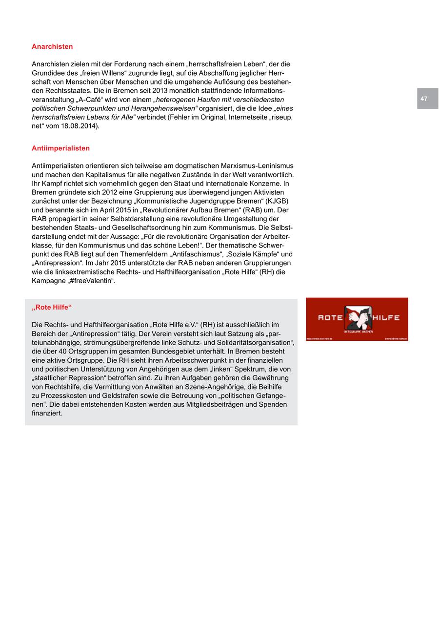 Anarchisten Anarchisten zielen mit der Forderung nach einem "herrschaftsfreien Leben", der die Grundidee des "freien Willens" zugrunde liegt, auf die Abschaffung jeglicher Herrschaft von Menschen über Menschen und die umgehende Auflösung des bestehenden Rechtsstaates. Die in Bremen seit 2013 monatlich stattfindende Informationsveranstaltung "A-Cafe" wird von einem "heterogenen Haufen mit verschiedensten 47 politischen Schwerpunkten und Herangehensweisen" organisiert, die die Idee "eines herrschaftsfreien Lebens für Alle" verbindet (Fehler im Original, Internetseite "riseup. net" vom 18.08.2014). Antiimperialisten Antiimperialisten orientieren sich teilweise am dogmatischen Marxismus-Leninismus und machen den Kapitalismus für alle negativen Zustände in der Welt verantwortlich. Ihr Kampf richtet sich vornehmlich gegen den Staat und internationale Konzerne. In Bremen gründete sich 2012 eine Gruppierung aus überwiegend jungen Aktivisten zunächst unter der Bezeichnung "Kommunistische Jugendgruppe Bremen" (KJGB) und benannte sich im April 2015 in "Revolutionärer Aufbau Bremen" (RAB) um. Der RAB propagiert in seiner Selbstdarstellung eine revolutionäre Umgestaltung der bestehenden Staatsund Gesellschaftsordnung hin zum Kommunismus. Die Selbstdarstellung endet mit der Aussage: "Für die revolutionäre Organisation der Arbeiterklasse, für den Kommunismus und das schöne Leben!". Der thematische Schwerpunkt des RAB liegt auf den Themenfeldern "Antifaschismus", "Soziale Kämpfe" und "Antirepression". Im Jahr 2015 unterstützte der RAB neben anderen Gruppierungen wie die linksextremistische Rechtsund Hafthilfeorganisation "Rote Hilfe" (RH) die Kampagne "#freeValentin". "Rote Hilfe" Die Rechtsund Hafthilfeorganisation "Rote Hilfe e.V." (RH) ist ausschließlich im Bereich der "Antirepression" tätig. Der Verein versteht sich laut Satzung als "parteiunabhängige, strömungsübergreifende linke Schutzund Solidaritätsorganisation", die über 40 Ortsgruppen im gesamten Bundesgebiet unterhält. In Bremen besteht eine aktive Ortsgruppe. Die RH sieht ihren Arbeitsschwerpunkt in der finanziellen und politischen Unterstützung von Angehörigen aus dem "linken" Spektrum, die von "staatlicher Repression" betroffen sind. Zu ihren Aufgaben gehören die Gewährung von Rechtshilfe, die Vermittlung von Anwälten an Szene-Angehörige, die Beihilfe zu Prozesskosten und Geldstrafen sowie die Betreuung von "politischen Gefangenen". Die dabei entstehenden Kosten werden aus Mitgliedsbeiträgen und Spenden finanziert.
