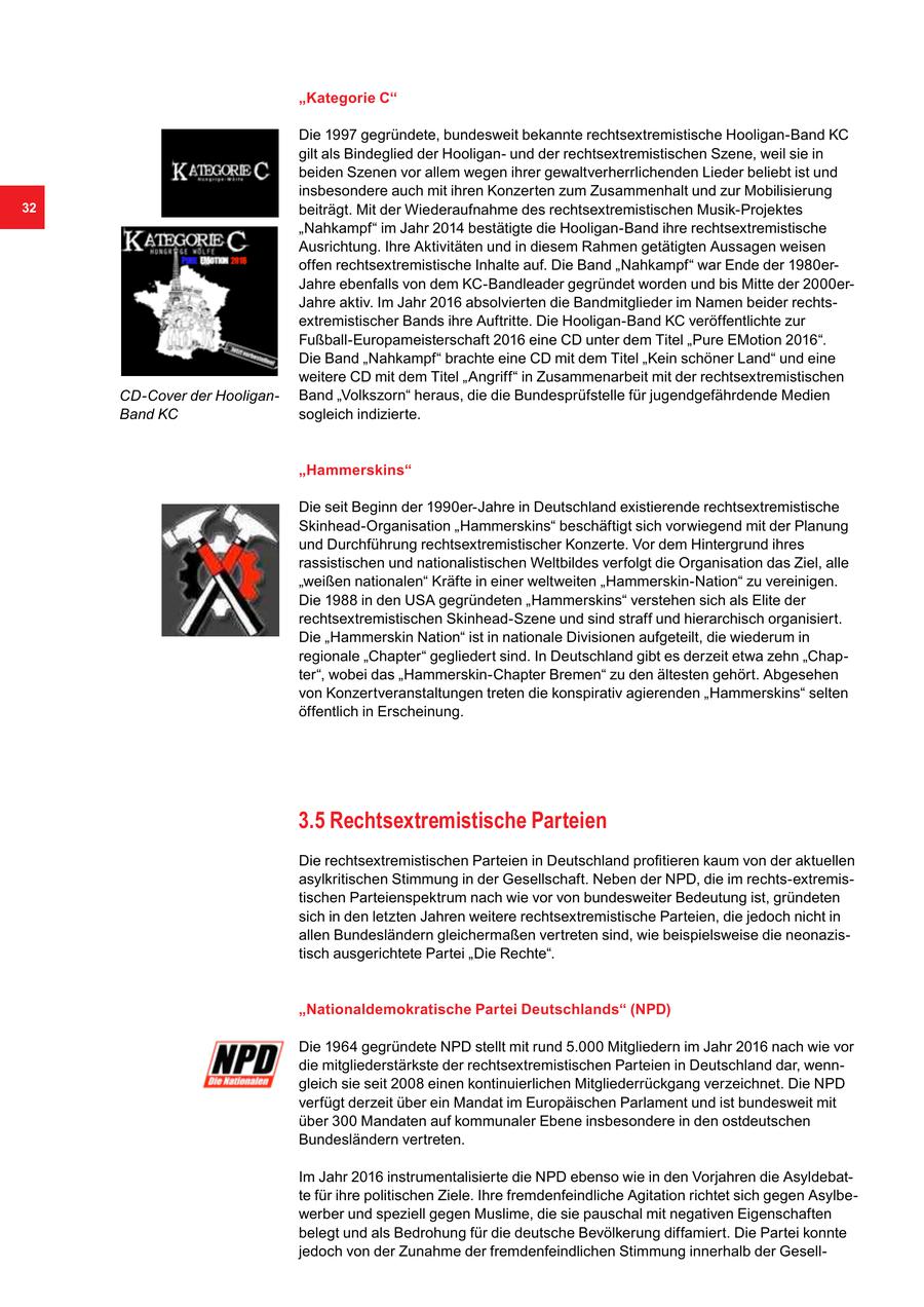 "Kategorie C" Die 1997 gegründete, bundesweit bekannte rechtsextremistische Hooligan-Band KC gilt als Bindeglied der Hooliganund der rechtsextremistischen Szene, weil sie in beiden Szenen vor allem wegen ihrer gewaltverherrlichenden Lieder beliebt ist und insbesondere auch mit ihren Konzerten zum Zusammenhalt und zur Mobilisierung 32 beiträgt. Mit der Wiederaufnahme des rechtsextremistischen Musik-Projektes "Nahkampf" im Jahr 2014 bestätigte die Hooligan-Band ihre rechtsextremistische Ausrichtung. Ihre Aktivitäten und in diesem Rahmen getätigten Aussagen weisen offen rechtsextremistische Inhalte auf. Die Band "Nahkampf" war Ende der 1980erJahre ebenfalls von dem KC-Bandleader gegründet worden und bis Mitte der 2000erJahre aktiv. Im Jahr 2016 absolvierten die Bandmitglieder im Namen beider rechtsextremistischer Bands ihre Auftritte. Die Hooligan-Band KC veröffentlichte zur Fußball-Europameisterschaft 2016 eine CD unter dem Titel "Pure EMotion 2016". Die Band "Nahkampf" brachte eine CD mit dem Titel "Kein schöner Land" und eine weitere CD mit dem Titel "Angriff" in Zusammenarbeit mit der rechtsextremistischen CD-Cover der HooliganBand "Volkszorn" heraus, die die Bundesprüfstelle für jugendgefährdende Medien Band KC sogleich indizierte. "Hammerskins" Die seit Beginn der 1990er-Jahre in Deutschland existierende rechtsextremistische Skinhead-Organisation "Hammerskins" beschäftigt sich vorwiegend mit der Planung und Durchführung rechtsextremistischer Konzerte. Vor dem Hintergrund ihres rassistischen und nationalistischen Weltbildes verfolgt die Organisation das Ziel, alle "weißen nationalen" Kräfte in einer weltweiten "Hammerskin-Nation" zu vereinigen. Die 1988 in den USA gegründeten "Hammerskins" verstehen sich als Elite der rechtsextremistischen Skinhead-Szene und sind straff und hierarchisch organisiert. Die "Hammerskin Nation" ist in nationale Divisionen aufgeteilt, die wiederum in regionale "Chapter" gegliedert sind. In Deutschland gibt es derzeit etwa zehn "Chapter", wobei das "Hammerskin-Chapter Bremen" zu den ältesten gehört. Abgesehen von Konzertveranstaltungen treten die konspirativ agierenden "Hammerskins" selten öffentlich in Erscheinung. 3.5 Rechtsextremistische Parteien Die rechtsextremistischen Parteien in Deutschland profitieren kaum von der aktuellen asylkritischen Stimmung in der Gesellschaft. Neben der NPD, die im rechts-extremistischen Parteienspektrum nach wie vor von bundesweiter Bedeutung ist, gründeten sich in den letzten Jahren weitere rechtsextremistische Parteien, die jedoch nicht in allen Bundesländern gleichermaßen vertreten sind, wie beispielsweise die neonazistisch ausgerichtete Partei "Die Rechte". "Nationaldemokratische Partei Deutschlands" (NPD) Die 1964 gegründete NPD stellt mit rund 5.000 Mitgliedern im Jahr 2016 nach wie vor die mitgliederstärkste der rechtsextremistischen Parteien in Deutschland dar, wenngleich sie seit 2008 einen kontinuierlichen Mitgliederrückgang verzeichnet. Die NPD verfügt derzeit über ein Mandat im Europäischen Parlament und ist bundesweit mit über 300 Mandaten auf kommunaler Ebene insbesondere in den ostdeutschen Bundesländern vertreten. Im Jahr 2016 instrumentalisierte die NPD ebenso wie in den Vorjahren die Asyldebatte für ihre politischen Ziele. Ihre fremdenfeindliche Agitation richtet sich gegen Asylbewerber und speziell gegen Muslime, die sie pauschal mit negativen Eigenschaften belegt und als Bedrohung für die deutsche Bevölkerung diffamiert. Die Partei konnte jedoch von der Zunahme der fremdenfeindlichen Stimmung innerhalb der Gesell-