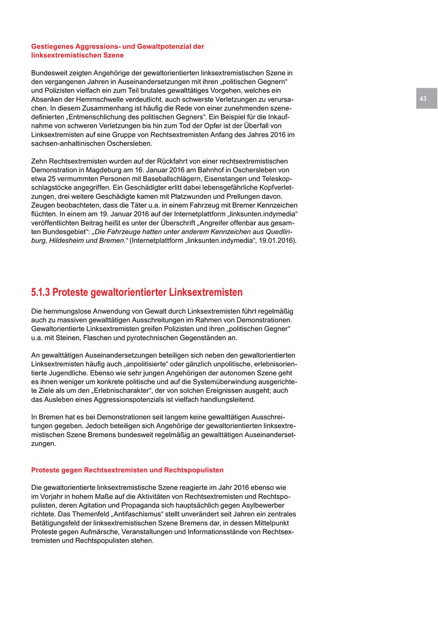 Gestiegenes Aggressionsund Gewaltpotenzial der linksextremistischen Szene Bundesweit zeigten Angehörige der gewaltorientierten linksextremistischen Szene in den vergangenen Jahren in Auseinandersetzungen mit ihren "politischen Gegnern" und Polizisten vielfach ein zum Teil brutales gewalttätiges Vorgehen, welches ein Absenken der Hemmschwelle verdeutlicht, auch schwerste Verletzungen zu verursa43 chen. In diesem Zusammenhang ist häufig die Rede von einer zunehmenden szenedefinierten "Entmenschlichung des politischen Gegners". Ein Beispiel für die Inkaufnahme von schweren Verletzungen bis hin zum Tod der Opfer ist der Überfall von Linksextremisten auf eine Gruppe von Rechtsextremisten Anfang des Jahres 2016 im sachsen-anhaltinischen Oschersleben. Zehn Rechtsextremisten wurden auf der Rückfahrt von einer rechtsextremistischen Demonstration in Magdeburg am 16. Januar 2016 am Bahnhof in Oschersleben von etwa 25 vermummten Personen mit Baseballschlägern, Eisenstangen und Teleskopschlagstöcke angegriffen. Ein Geschädigter erlitt dabei lebensgefährliche Kopfverletzungen, drei weitere Geschädigte kamen mit Platzwunden und Prellungen davon. Zeugen beobachteten, dass die Täter u.a. in einem Fahrzeug mit Bremer Kennzeichen flüchten. In einem am 19. Januar 2016 auf der Internetplattform "linksunten.indymedia" veröffentlichten Beitrag heißt es unter der Überschrift "Angreifer offenbar aus gesamten Bundesgebiet": "Die Fahrzeuge hatten unter anderem Kennzeichen aus Quedlinburg, Hildesheim und Bremen." (Internetplattform "linksunten.indymedia", 19.01.2016). 5.1.3 Proteste gewaltorientierter Linksextremisten Die hemmungslose Anwendung von Gewalt durch Linksextremisten führt regelmäßig auch zu massiven gewalttätigen Ausschreitungen im Rahmen von Demonstrationen. Gewaltorientierte Linksextremisten greifen Polizisten und ihren "politischen Gegner" u.a. mit Steinen, Flaschen und pyrotechnischen Gegenständen an. An gewalttätigen Auseinandersetzungen beteiligen sich neben den gewaltorientierten Linksextremisten häufig auch "anpolitisierte" oder gänzlich unpolitische, erlebnisorientierte Jugendliche. Ebenso wie sehr jungen Angehörigen der autonomen Szene geht es ihnen weniger um konkrete politische und auf die Systemüberwindung ausgerichtete Ziele als um den "Erlebnischarakter", der von solchen Ereignissen ausgeht; auch das Ausleben eines Aggressionspotenzials ist vielfach handlungsleitend. In Bremen hat es bei Demonstrationen seit langem keine gewalttätigen Ausschreitungen gegeben. Jedoch beteiligen sich Angehörige der gewaltorientierten linksextremistischen Szene Bremens bundesweit regelmäßig an gewalttätigen Auseinandersetzungen. Proteste gegen Rechtsextremisten und Rechtspopulisten Die gewaltorientierte linksextremistische Szene reagierte im Jahr 2016 ebenso wie im Vorjahr in hohem Maße auf die Aktivitäten von Rechtsextremisten und Rechtspopulisten, deren Agitation und Propaganda sich hauptsächlich gegen Asylbewerber richtete. Das Themenfeld "Antifaschismus" stellt unverändert seit Jahren ein zentrales Betätigungsfeld der linksextremistischen Szene Bremens dar, in dessen Mittelpunkt Proteste gegen Aufmärsche, Veranstaltungen und Informationsstände von Rechtsextremisten und Rechtspopulisten stehen.