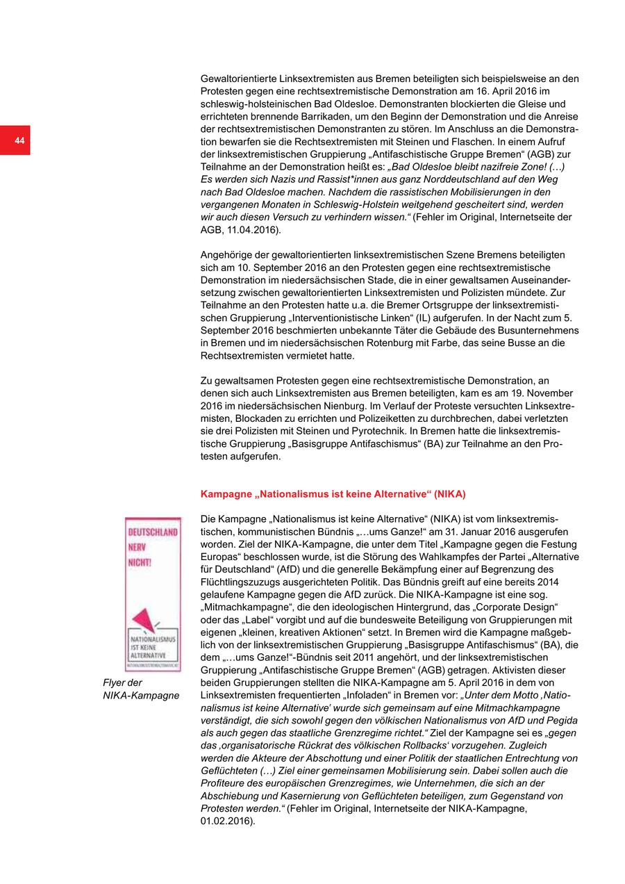 Gewaltorientierte Linksextremisten aus Bremen beteiligten sich beispielsweise an den Protesten gegen eine rechtsextremistische Demonstration am 16. April 2016 im schleswig-holsteinischen Bad Oldesloe. Demonstranten blockierten die Gleise und errichteten brennende Barrikaden, um den Beginn der Demonstration und die Anreise der rechtsextremistischen Demonstranten zu stören. Im Anschluss an die Demonstra44 tion bewarfen sie die Rechtsextremisten mit Steinen und Flaschen. In einem Aufruf der linksextremistischen Gruppierung "Antifaschistische Gruppe Bremen" (AGB) zur Teilnahme an der Demonstration heißt es: "Bad Oldesloe bleibt nazifreie Zone! (...) Es werden sich Nazis und Rassist*innen aus ganz Norddeutschland auf den Weg nach Bad Oldesloe machen. Nachdem die rassistischen Mobilisierungen in den vergangenen Monaten in Schleswig-Holstein weitgehend gescheitert sind, werden wir auch diesen Versuch zu verhindern wissen." (Fehler im Original, Internetseite der AGB, 11.04.2016). Angehörige der gewaltorientierten linksextremistischen Szene Bremens beteiligten sich am 10. September 2016 an den Protesten gegen eine rechtsextremistische Demonstration im niedersächsischen Stade, die in einer gewaltsamen Auseinandersetzung zwischen gewaltorientierten Linksextremisten und Polizisten mündete. Zur Teilnahme an den Protesten hatte u.a. die Bremer Ortsgruppe der linksextremistischen Gruppierung "Interventionistische Linken" (IL) aufgerufen. In der Nacht zum 5. September 2016 beschmierten unbekannte Täter die Gebäude des Busunternehmens in Bremen und im niedersächsischen Rotenburg mit Farbe, das seine Busse an die Rechtsextremisten vermietet hatte. Zu gewaltsamen Protesten gegen eine rechtsextremistische Demonstration, an denen sich auch Linksextremisten aus Bremen beteiligten, kam es am 19. November 2016 im niedersächsischen Nienburg. Im Verlauf der Proteste versuchten Linksextremisten, Blockaden zu errichten und Polizeiketten zu durchbrechen, dabei verletzten sie drei Polizisten mit Steinen und Pyrotechnik. In Bremen hatte die linksextremistische Gruppierung "Basisgruppe Antifaschismus" (BA) zur Teilnahme an den Protesten aufgerufen. Kampagne "Nationalismus ist keine Alternative" (NIKA) Die Kampagne "Nationalismus ist keine Alternative" (NIKA) ist vom linksextremistischen, kommunistischen Bündnis "...ums Ganze!" am 31. Januar 2016 ausgerufen worden. Ziel der NIKA-Kampagne, die unter dem Titel "Kampagne gegen die Festung Europas" beschlossen wurde, ist die Störung des Wahlkampfes der Partei "Alternative für Deutschland" (AfD) und die generelle Bekämpfung einer auf Begrenzung des Flüchtlingszuzugs ausgerichteten Politik. Das Bündnis greift auf eine bereits 2014 gelaufene Kampagne gegen die AfD zurück. Die NIKA-Kampagne ist eine sog. "Mitmachkampagne", die den ideologischen Hintergrund, das "Corporate Design" oder das "Label" vorgibt und auf die bundesweite Beteiligung von Gruppierungen mit eigenen "kleinen, kreativen Aktionen" setzt. In Bremen wird die Kampagne maßgeblich von der linksextremistischen Gruppierung "Basisgruppe Antifaschismus" (BA), die dem "...ums Ganze!"-Bündnis seit 2011 angehört, und der linksextremistischen Gruppierung "Antifaschistische Gruppe Bremen" (AGB) getragen. Aktivisten dieser Flyer der beiden Gruppierungen stellten die NIKA-Kampagne am 5. April 2016 in dem von NIKA-Kampagne Linksextremisten frequentierten "Infoladen" in Bremen vor: "Unter dem Motto 'Nationalismus ist keine Alternative' wurde sich gemeinsam auf eine Mitmachkampagne verständigt, die sich sowohl gegen den völkischen Nationalismus von AfD und Pegida als auch gegen das staatliche Grenzregime richtet." Ziel der Kampagne sei es "gegen das 'organisatorische Rückrat des völkischen Rollbacks' vorzugehen. Zugleich werden die Akteure der Abschottung und einer Politik der staatlichen Entrechtung von Geflüchteten (...) Ziel einer gemeinsamen Mobilisierung sein. Dabei sollen auch die Profiteure des europäischen Grenzregimes, wie Unternehmen, die sich an der Abschiebung und Kasernierung von Geflüchteten beteiligen, zum Gegenstand von Protesten werden." (Fehler im Original, Internetseite der NIKA-Kampagne, 01.02.2016).