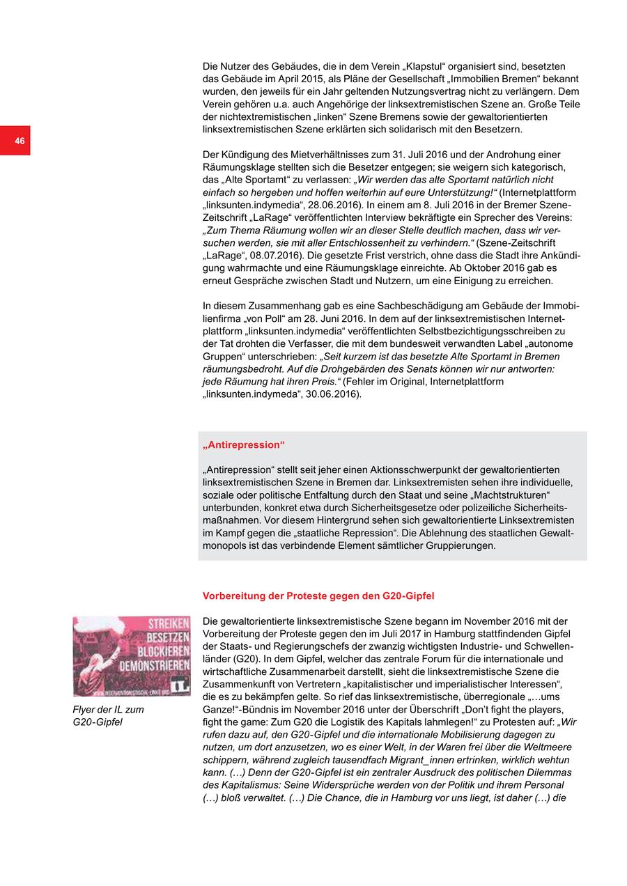 Die Nutzer des Gebäudes, die in dem Verein "Klapstul" organisiert sind, besetzten das Gebäude im April 2015, als Pläne der Gesellschaft "Immobilien Bremen" bekannt wurden, den jeweils für ein Jahr geltenden Nutzungsvertrag nicht zu verlängern. Dem Verein gehören u.a. auch Angehörige der linksextremistischen Szene an. Große Teile der nichtextremistischen "linken" Szene Bremens sowie der gewaltorientierten linksextremistischen Szene erklärten sich solidarisch mit den Besetzern. 46 Der Kündigung des Mietverhältnisses zum 31. Juli 2016 und der Androhung einer Räumungsklage stellten sich die Besetzer entgegen; sie weigern sich kategorisch, das "Alte Sportamt" zu verlassen: "Wir werden das alte Sportamt natürlich nicht einfach so hergeben und hoffen weiterhin auf eure Unterstützung!" (Internetplattform "linksunten.indymedia", 28.06.2016). In einem am 8. Juli 2016 in der Bremer SzeneZeitschrift "LaRage" veröffentlichten Interview bekräftigte ein Sprecher des Vereins: "Zum Thema Räumung wollen wir an dieser Stelle deutlich machen, dass wir versuchen werden, sie mit aller Entschlossenheit zu verhindern." (Szene-Zeitschrift "LaRage", 08.07.2016). Die gesetzte Frist verstrich, ohne dass die Stadt ihre Ankündigung wahrmachte und eine Räumungsklage einreichte. Ab Oktober 2016 gab es erneut Gespräche zwischen Stadt und Nutzern, um eine Einigung zu erreichen. In diesem Zusammenhang gab es eine Sachbeschädigung am Gebäude der Immobilienfirma "von Poll" am 28. Juni 2016. In dem auf der linksextremistischen Internetplattform "linksunten.indymedia" veröffentlichten Selbstbezichtigungsschreiben zu der Tat drohten die Verfasser, die mit dem bundesweit verwandten Label "autonome Gruppen" unterschrieben: "Seit kurzem ist das besetzte Alte Sportamt in Bremen räumungsbedroht. Auf die Drohgebärden des Senats können wir nur antworten: jede Räumung hat ihren Preis." (Fehler im Original, Internetplattform "linksunten.indymeda", 30.06.2016). "Antirepression" "Antirepression" stellt seit jeher einen Aktionsschwerpunkt der gewaltorientierten linksextremistischen Szene in Bremen dar. Linksextremisten sehen ihre individuelle, soziale oder politische Entfaltung durch den Staat und seine "Machtstrukturen" unterbunden, konkret etwa durch Sicherheitsgesetze oder polizeiliche Sicherheitsmaßnahmen. Vor diesem Hintergrund sehen sich gewaltorientierte Linksextremisten im Kampf gegen die "staatliche Repression". Die Ablehnung des staatlichen Gewaltmonopols ist das verbindende Element sämtlicher Gruppierungen. Vorbereitung der Proteste gegen den G20-Gipfel Die gewaltorientierte linksextremistische Szene begann im November 2016 mit der Vorbereitung der Proteste gegen den im Juli 2017 in Hamburg stattfindenden Gipfel der Staatsund Regierungschefs der zwanzig wichtigsten Industrieund Schwellenländer (G20). In dem Gipfel, welcher das zentrale Forum für die internationale und wirtschaftliche Zusammenarbeit darstellt, sieht die linksextremistische Szene die Zusammenkunft von Vertretern "kapitalistischer und imperialistischer Interessen", die es zu bekämpfen gelte. So rief das linksextremistische, überregionale "...ums Flyer der IL zum Ganze!"-Bündnis im November 2016 unter der Überschrift "Don't fight the players, G20-Gipfel fight the game: Zum G20 die Logistik des Kapitals lahmlegen!" zu Protesten auf: "Wir rufen dazu auf, den G20-Gipfel und die internationale Mobilisierung dagegen zu nutzen, um dort anzusetzen, wo es einer Welt, in der Waren frei über die Weltmeere schippern, während zugleich tausendfach Migrant_innen ertrinken, wirklich wehtun kann. (...) Denn der G20-Gipfel ist ein zentraler Ausdruck des politischen Dilemmas des Kapitalismus: Seine Widersprüche werden von der Politik und ihrem Personal (...) bloß verwaltet. (...) Die Chance, die in Hamburg vor uns liegt, ist daher (...) die