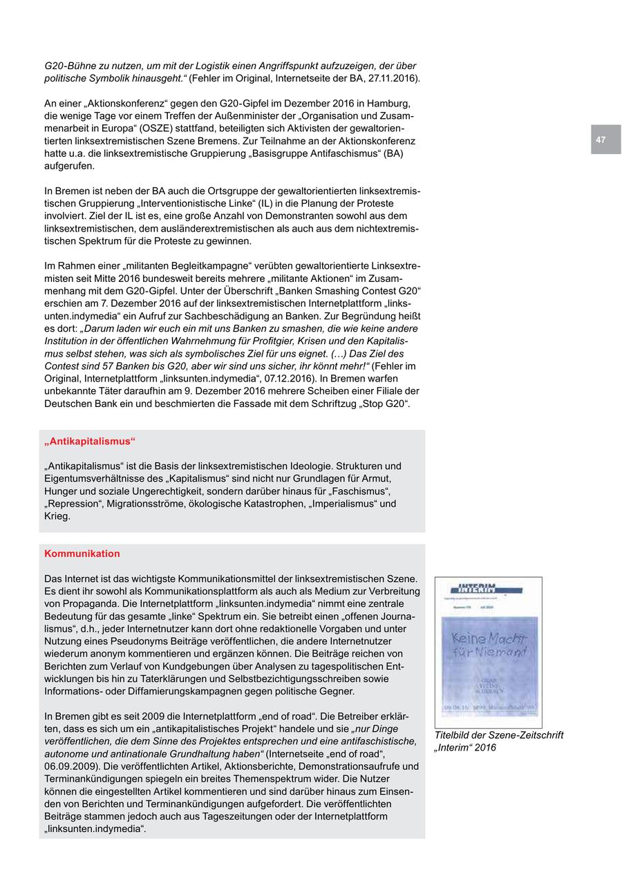 G20-Bühne zu nutzen, um mit der Logistik einen Angriffspunkt aufzuzeigen, der über politische Symbolik hinausgeht." (Fehler im Original, Internetseite der BA, 27.11.2016). An einer "Aktionskonferenz" gegen den G20-Gipfel im Dezember 2016 in Hamburg, die wenige Tage vor einem Treffen der Außenminister der "Organisation und Zusammenarbeit in Europa" (OSZE) stattfand, beteiligten sich Aktivisten der gewaltorientierten linksextremistischen Szene Bremens. Zur Teilnahme an der Aktionskonferenz 47 hatte u.a. die linksextremistische Gruppierung "Basisgruppe Antifaschismus" (BA) aufgerufen. In Bremen ist neben der BA auch die Ortsgruppe der gewaltorientierten linksextremistischen Gruppierung "Interventionistische Linke" (IL) in die Planung der Proteste involviert. Ziel der IL ist es, eine große Anzahl von Demonstranten sowohl aus dem linksextremistischen, dem ausländerextremistischen als auch aus dem nichtextremistischen Spektrum für die Proteste zu gewinnen. Im Rahmen einer "militanten Begleitkampagne" verübten gewaltorientierte Linksextremisten seit Mitte 2016 bundesweit bereits mehrere "militante Aktionen" im Zusammenhang mit dem G20-Gipfel. Unter der Überschrift "Banken Smashing Contest G20" erschien am 7. Dezember 2016 auf der linksextremistischen Internetplattform "linksunten.indymedia" ein Aufruf zur Sachbeschädigung an Banken. Zur Begründung heißt es dort: "Darum laden wir euch ein mit uns Banken zu smashen, die wie keine andere Institution in der öffentlichen Wahrnehmung für Profitgier, Krisen und den Kapitalismus selbst stehen, was sich als symbolisches Ziel für uns eignet. (...) Das Ziel des Contest sind 57 Banken bis G20, aber wir sind uns sicher, ihr könnt mehr!" (Fehler im Original, Internetplattform "linksunten.indymedia", 07.12.2016). In Bremen warfen unbekannte Täter daraufhin am 9. Dezember 2016 mehrere Scheiben einer Filiale der Deutschen Bank ein und beschmierten die Fassade mit dem Schriftzug "Stop G20". "Antikapitalismus" "Antikapitalismus" ist die Basis der linksextremistischen Ideologie. Strukturen und Eigentumsverhältnisse des "Kapitalismus" sind nicht nur Grundlagen für Armut, Hunger und soziale Ungerechtigkeit, sondern darüber hinaus für "Faschismus", "Repression", Migrationsströme, ökologische Katastrophen, "Imperialismus" und Krieg. Kommunikation Das Internet ist das wichtigste Kommunikationsmittel der linksextremistischen Szene. Es dient ihr sowohl als Kommunikationsplattform als auch als Medium zur Verbreitung von Propaganda. Die Internetplattform "linksunten.indymedia" nimmt eine zentrale Bedeutung für das gesamte "linke" Spektrum ein. Sie betreibt einen "offenen Journalismus", d.h., jeder Internetnutzer kann dort ohne redaktionelle Vorgaben und unter Nutzung eines Pseudonyms Beiträge veröffentlichen, die andere Internetnutzer wiederum anonym kommentieren und ergänzen können. Die Beiträge reichen von Berichten zum Verlauf von Kundgebungen über Analysen zu tagespolitischen Entwicklungen bis hin zu Taterklärungen und Selbstbezichtigungsschreiben sowie Informationsoder Diffamierungskampagnen gegen politische Gegner. In Bremen gibt es seit 2009 die Internetplattform "end of road". Die Betreiber erklärten, dass es sich um ein "antikapitalistisches Projekt" handele und sie "nur Dinge Titelbild der Szene-Zeitschrift veröffentlichen, die dem Sinne des Projektes entsprechen und eine antifaschistische, "Interim" 2016 autonome und antinationale Grundhaltung haben" (Internetseite "end of road", 06.09.2009). Die veröffentlichten Artikel, Aktionsberichte, Demonstrationsaufrufe und Terminankündigungen spiegeln ein breites Themenspektrum wider. Die Nutzer können die eingestellten Artikel kommentieren und sind darüber hinaus zum Einsenden von Berichten und Terminankündigungen aufgefordert. Die veröffentlichten Beiträge stammen jedoch auch aus Tageszeitungen oder der Internetplattform "linksunten.indymedia".