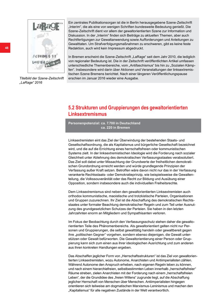 Ein zentrales Publikationsorgan ist die in Berlin herausgegebene Szene-Zeitschrift "Interim", die als eine von wenigen Schriften bundesweite Bedeutung genießt. Die Szene-Zeitschrift dient vor allem der gewaltorientierten Szene zur Information und Diskussion. In der "Interim" finden sich Beiträge zu aktuellen Themen, aber auch Rechtfertigungen zur Gewaltanwendung sowie Aufforderungen und Anleitungen zu Gewalttaten. Um Strafverfolgungsmaßnahmen zu erschweren, gibt es keine feste 48 Redaktion, auch wird kein Impressum abgedruckt. In Bremen erscheint die Szene-Zeitschrift "LaRage" seit dem Jahr 2010, die lediglich von regionaler Bedeutung ist. Die in der Zeitschrift veröffentlichten Artikel umfassen unterschiedliche Themenbereiche, vom "Antifaschismus" bis hin zu "Sozialen Kämpfen". Insbesondere wird darin über Aktionen und Veranstaltungen der linksextremistischen Szene Bremens berichtet. Nach einer längeren Veröffentlichungspause Titelbild der Szene-Zeitschrift erschien im Januar 2016 wieder eine Ausgabe. "LaRage" 2016 5.2 Strukturen und Gruppierungen des gewaltorientierten Linksextremismus Personenpotenzial: ca. 7.700 in Deutschland ca. 220 in Bremen Linksextremisten eint das Ziel der Überwindung der bestehenden Staatsund Gesellschaftsordnung, die als Kapitalismus und bürgerliche Gesellschaft bezeichnet wird, und die auf die Errichtung eines herrschaftsfreien oder kommunistischen Systems zielt. In der linksextremistischen Ideologie wird die Forderung nach sozialer Gleichheit unter Ablehnung des demokratischen Verfassungsstaates verabsolutiert. Das Ziel soll dabei unter Missachtung der Grundwerte der freiheitlichen demokratischen Grundordnung erreicht werden und würde grundlegende Prinzipien der Verfassung außer Kraft setzen. Betroffen wäre davon nicht nur das in der Verfassung verankerte Rechtsstaatsoder Demokratieprinzip, wie beispielsweise die Gewaltenteilung, die Volkssouveränität oder das Recht zur Bildung und Ausübung einer Opposition, sondern insbesondere auch die individuellen Freiheitsrechte. Dem Linksextremismus sind neben den gewaltorientierten Linksextremisten auch orthodox kommunistische, maoistische und trotzkistische Parteien, Organisationen und Gruppen zuzurechnen. Ihr Ziel ist die Abschaffung des demokratischen Rechtsstaates unter formaler Beachtung demokratischer Regeln und zum Teil unter Ausnutzung des grundgesetzlichen Schutzes der Parteien. Sie haben in den letzten Jahrzehnten enorm an Mitgliedern und Sympathisanten verloren. Im Fokus der Beobachtung durch den Verfassungsschutz stehen daher die gewaltorientierten Teile des Phänomenbereichs. Als gewaltorientiert gelten nicht nur Personen und Gruppierungen, die selbst gewalttätig handeln oder gewaltbereit gegen ihre "politischen Gegner" vorgehen, sondern ebenso diejenigen, die Gewalt unterstützen oder Gewalt befürworten. Die Gewaltorientierung einer Person oder Gruppierung kann sich zum einen aus ihrer ideologischen Ausrichtung und zum anderen aus ihren konkreten Handlungen ergeben. Das Abschaffen jeglicher Form von "Herrschaftsstrukturen" ist das Ziel von gewaltorientierten Linksextremisten, wozu Autonome, Anarchisten und Antiimperialisten zählen. Während Autonome den Anspruch erheben, nach eigenen Regeln leben zu können, und nach einem hierarchiefreien, selbstbestimmten Leben innerhalb "herrschaftsfreier" Räume streben, zielen Anarchisten mit der Forderung nach einem "herrschaftsfreien Leben", der die Grundidee des "freien Willens" zugrunde liegt, auf die Abschaffung jeglicher Herrschaft von Menschen über Menschen. Antiimperialisten hingegen orientieren sich teilweise am dogmatischen Marxismus-Leninismus und machen den "Kapitalismus" für alle negativen Zustände in der Welt verantwortlich.