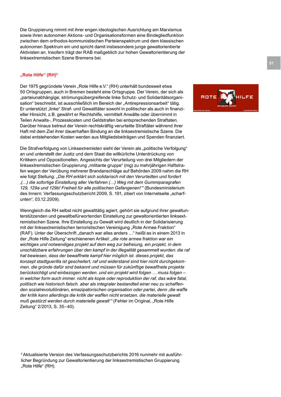 Die Gruppierung nimmt mit ihrer engen ideologischen Ausrichtung am Marxismus sowie ihren autonomen Aktionsund Organisationsformen eine Bindegliedfunktion zwischen dem orthodox-kommunistischen Parteienspektrum und dem klassischen autonomen Spektrum ein und spricht damit insbesondere junge gewaltorientierte Aktivisten an. Insofern trägt der RAB maßgeblich zur hohen Gewaltorientierung der linksextremistischen Szene Bremens bei. 51 "Rote Hilfe" (RH)2 Der 1975 gegründete Verein "Rote Hilfe e.V." (RH) unterhält bundesweit etwa 50 Ortsgruppen, auch in Bremen besteht eine Ortsgruppe. Der Verein, der sich als "parteiunabhängige, strömungsübergreifende linke Schutzund Solidaritätsorganisation" beschreibt, ist ausschließlich im Bereich der "Antirepressionsarbeit" tätig. Er unterstützt "linke" Strafund Gewalttäter sowohl in politischer als auch in finanzieller Hinsicht, z.B. gewährt er Rechtshilfe, vermittelt Anwälte oder übernimmt in Teilen Anwalts-, Prozesskosten und Geldstrafen bei entsprechenden Straftaten. Darüber hinaus betreut der Verein rechtskräftig verurteilte Straftäter während ihrer Haft mit dem Ziel ihrer dauerhaften Bindung an die linksextremistische Szene. Die dabei entstehenden Kosten werden aus Mitgliedsbeiträgen und Spenden finanziert. Die Strafverfolgung von Linksextremisten sieht der Verein als "politische Verfolgung" an und unterstellt der Justiz und dem Staat die willkürliche Unterdrückung von Kritikern und Oppositionellen. Angesichts der Verurteilung von drei Mitgliedern der linksextremistischen Gruppierung "militante gruppe" (mg) zu mehrjährigen Haftstrafen wegen der Verübung mehrerer Brandanschläge auf Behörden 2009 nahm die RH wie folgt Stellung: "Die RH erklärt sich solidarisch mit den Verurteilten und fordert '(...) die sofortige Einstellung aller Verfahren (...) Weg mit dem Gummiparagrafen 129, 129a und 129b! Freiheit für alle politischen Gefangenen!'" (Bundesministerium des Innern: Verfassungsschutzbericht 2009, S. 191, zitiert von Internetseite "scharfunten", 03.12.2009). Wenngleich die RH selbst nicht gewalttätig agiert, gehört sie aufgrund ihrer gewaltunterstützenden und gewaltbefürwortenden Einstellung zur gewaltorientierten linksextremistischen Szene. Ihre Einstellung zu Gewalt wird deutlich in der Solidarisierung mit der linksextremistischen terroristischen Vereinigung "Rote Armee Fraktion" (RAF). Unter der Überschrift "danach war alles anders ..." heißt es in einem 2013 in der "Rote Hilfe Zeitung" erschienenen Artikel: "die rote armee fraktion war ein wichtiges und notwendiges projekt auf dem weg zur befreiung, ein projekt, in dem unschätzbare erfahrungen über den kampf in der illegalität gesammelt wurden: die raf hat bewiesen, dass der bewaffnete kampf hier möglich ist. dieses projekt, das konzept stadtguerilla ist gescheitert, raf und widerstand sind hier nicht durchgekommen. die gründe dafür sind bekannt und müssen für zukünftige bewaffnete projekte berücksichtigt und einbezogen werden. und ein projekt wird folgen ... muss folgen - in welcher form auch immer. nicht als kopie oder reproduktion der raf, das wäre fatal, politisch wie historisch falsch. aber als integraler bestandteil einer neu zu schaffenden sozialrevolutiönären, emazipatorischen organisation oder partei, denn 'die waffe der kritik kann allerdings die kritik der waffen nicht ersetzen. die materielle gewalt muß gestürzt werden durch materielle gewalt'" (Fehler im Original, "Rote Hilfe Zeitung" 2/2013, S. 35-40). 2 Aktualisierte Version des Verfassungsschutzberichts 2016 nunmehr mit ausführlicher Begründung zur Gewaltorientierung der linksextremistischen Gruppierung "Rote Hilfe" (RH).