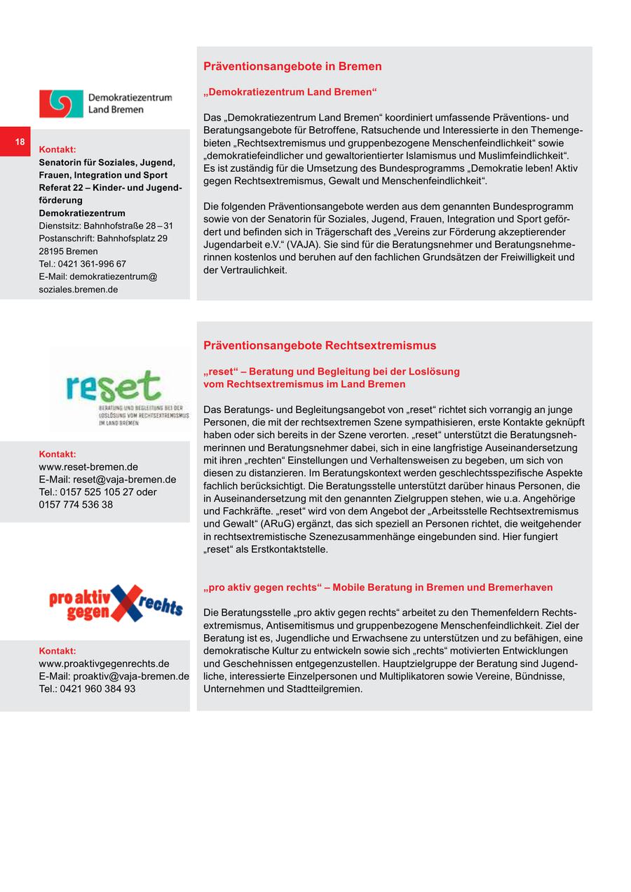 Präventionsangebote in Bremen "Demokratiezentrum Land Bremen" Das "Demokratiezentrum Land Bremen" koordiniert umfassende Präventionsund Beratungsangebote für Betroffene, Ratsuchende und Interessierte in den Themenge18 bieten "Rechtsextremismus und gruppenbezogene Menschenfeindlichkeit" sowie Kontakt: "demokratiefeindlicher und gewaltorientierter Islamismus und Muslimfeindlichkeit". Senatorin für Soziales, Jugend, Es ist zuständig für die Umsetzung des Bundesprogramms "Demokratie leben! Aktiv Frauen, Integration und Sport gegen Rechtsextremismus, Gewalt und Menschenfeindlichkeit". Referat 22 - Kinderund Jugendförderung Die folgenden Präventionsangebote werden aus dem genannten Bundesprogramm Demokratiezentrum sowie von der Senatorin für Soziales, Jugend, Frauen, Integration und Sport geförDienstsitz: Bahnhofstraße 28 - 31 dert und befinden sich in Trägerschaft des "Vereins zur Förderung akzeptierender Postanschrift: Bahnhofsplatz 29 Jugendarbeit e.V." (VAJA). Sie sind für die Beratungsnehmer und Beratungsnehme28195 Bremen rinnen kostenlos und beruhen auf den fachlichen Grundsätzen der Freiwilligkeit und Tel.: 0421 361-996 67 der Vertraulichkeit. E-Mail: demokratiezentrum@ soziales.bremen.de Präventionsangebote Rechtsextremismus "reset" - Beratung und Begleitung bei der Loslösung vom Rechtsextremismus im Land Bremen Das Beratungsund Begleitungsangebot von "reset" richtet sich vorrangig an junge Personen, die mit der rechtsextremen Szene sympathisieren, erste Kontakte geknüpft haben oder sich bereits in der Szene verorten. "reset" unterstützt die Beratungsnehmerinnen und Beratungsnehmer dabei, sich in eine langfristige Auseinandersetzung Kontakt: mit ihren "rechten" Einstellungen und Verhaltensweisen zu begeben, um sich von www.reset-bremen.de diesen zu distanzieren. Im Beratungskontext werden geschlechtsspezifische Aspekte E-Mail: reset@vaja-bremen.de fachlich berücksichtigt. Die Beratungsstelle unterstützt darüber hinaus Personen, die Tel.: 0157 525 105 27 oder in Auseinandersetzung mit den genannten Zielgruppen stehen, wie u.a. Angehörige 0157 774 536 38 und Fachkräfte. "reset" wird von dem Angebot der "Arbeitsstelle Rechtsextremismus und Gewalt" (ARuG) ergänzt, das sich speziell an Personen richtet, die weitgehender in rechtsextremistische Szenezusammenhänge eingebunden sind. Hier fungiert "reset" als Erstkontaktstelle. "pro aktiv gegen rechts" - Mobile Beratung in Bremen und Bremerhaven Die Beratungsstelle "pro aktiv gegen rechts" arbeitet zu den Themenfeldern Rechtsextremismus, Antisemitismus und gruppenbezogene Menschenfeindlichkeit. Ziel der Beratung ist es, Jugendliche und Erwachsene zu unterstützen und zu befähigen, eine Kontakt: demokratische Kultur zu entwickeln sowie sich "rechts" motivierten Entwicklungen www.proaktivgegenrechts.de und Geschehnissen entgegenzustellen. Hauptzielgruppe der Beratung sind JugendE-Mail: proaktiv@vaja-bremen.de liche, interessierte Einzelpersonen und Multiplikatoren sowie Vereine, Bündnisse, Tel.: 0421 960 384 93 Unternehmen und Stadtteilgremien.