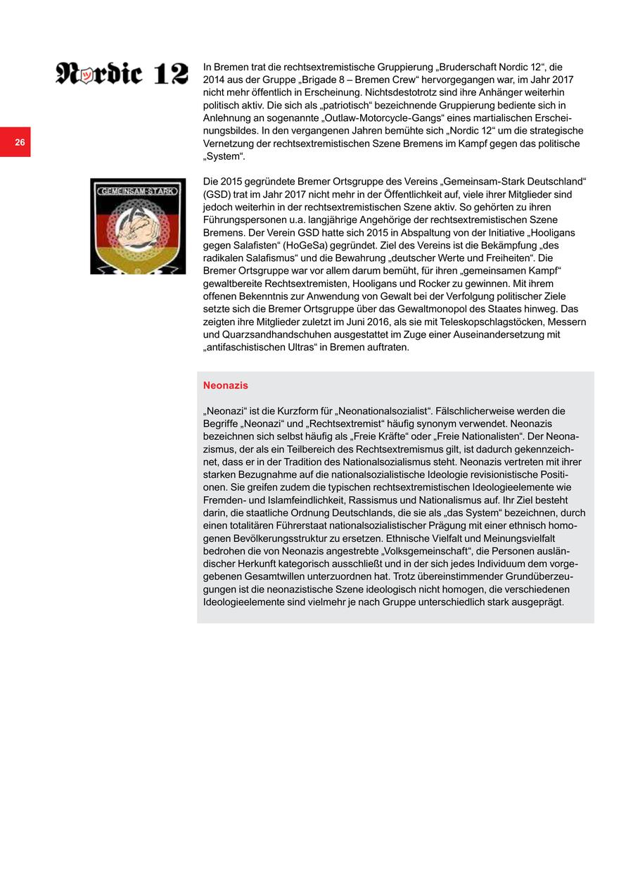 In Bremen trat die rechtsextremistische Gruppierung "Bruderschaft Nordic 12", die 2014 aus der Gruppe "Brigade 8 - Bremen Crew" hervorgegangen war, im Jahr 2017 nicht mehr öffentlich in Erscheinung. Nichtsdestotrotz sind ihre Anhänger weiterhin politisch aktiv. Die sich als "patriotisch" bezeichnende Gruppierung bediente sich in Anlehnung an sogenannte "Outlaw-Motorcycle-Gangs" eines martialischen Erscheinungsbildes. In den vergangenen Jahren bemühte sich "Nordic 12" um die strategische 26 Vernetzung der rechtsextremistischen Szene Bremens im Kampf gegen das politische "System". Die 2015 gegründete Bremer Ortsgruppe des Vereins "Gemeinsam-Stark Deutschland" (GSD) trat im Jahr 2017 nicht mehr in der Öffentlichkeit auf, viele ihrer Mitglieder sind jedoch weiterhin in der rechtsextremistischen Szene aktiv. So gehörten zu ihren Führungspersonen u.a. langjährige Angehörige der rechtsextremistischen Szene Bremens. Der Verein GSD hatte sich 2015 in Abspaltung von der Initiative "Hooligans gegen Salafisten" (HoGeSa) gegründet. Ziel des Vereins ist die Bekämpfung "des radikalen Salafismus" und die Bewahrung "deutscher Werte und Freiheiten". Die Bremer Ortsgruppe war vor allem darum bemüht, für ihren "gemeinsamen Kampf" gewaltbereite Rechtsextremisten, Hooligans und Rocker zu gewinnen. Mit ihrem offenen Bekenntnis zur Anwendung von Gewalt bei der Verfolgung politischer Ziele setzte sich die Bremer Ortsgruppe über das Gewaltmonopol des Staates hinweg. Das zeigten ihre Mitglieder zuletzt im Juni 2016, als sie mit Teleskopschlagstöcken, Messern und Quarzsandhandschuhen ausgestattet im Zuge einer Auseinandersetzung mit "antifaschistischen Ultras" in Bremen auftraten. Neonazis "Neonazi" ist die Kurzform für "Neonationalsozialist". Fälschlicherweise werden die Begriffe "Neonazi" und "Rechtsextremist" häufig synonym verwendet. Neonazis bezeichnen sich selbst häufig als "Freie Kräfte" oder "Freie Nationalisten". Der Neonazismus, der als ein Teilbereich des Rechtsextremismus gilt, ist dadurch gekennzeichnet, dass er in der Tradition des Nationalsozialismus steht. Neonazis vertreten mit ihrer starken Bezugnahme auf die nationalsozialistische Ideologie revisionistische Positionen. Sie greifen zudem die typischen rechtsextremistischen Ideologieelemente wie Fremdenund Islamfeindlichkeit, Rassismus und Nationalismus auf. Ihr Ziel besteht darin, die staatliche Ordnung Deutschlands, die sie als "das System" bezeichnen, durch einen totalitären Führerstaat nationalsozialistischer Prägung mit einer ethnisch homogenen Bevölkerungsstruktur zu ersetzen. Ethnische Vielfalt und Meinungsvielfalt bedrohen die von Neonazis angestrebte "Volksgemeinschaft", die Personen ausländischer Herkunft kategorisch ausschließt und in der sich jedes Individuum dem vorgegebenen Gesamtwillen unterzuordnen hat. Trotz übereinstimmender Grundüberzeugungen ist die neonazistische Szene ideologisch nicht homogen, die verschiedenen Ideologieelemente sind vielmehr je nach Gruppe unterschiedlich stark ausgeprägt.